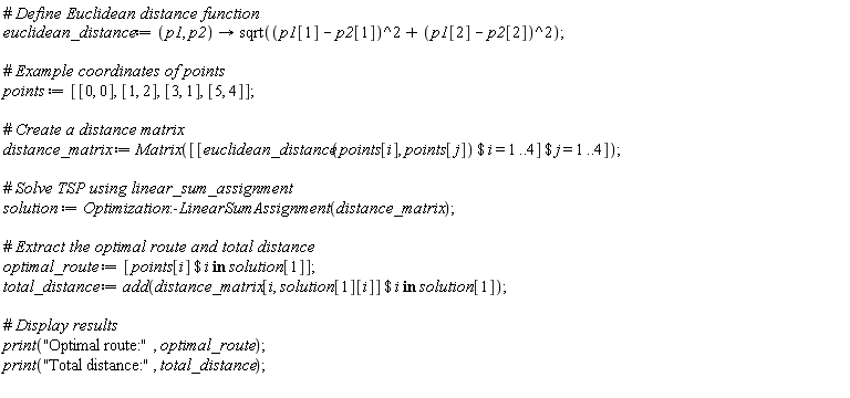 euclidean_distance := proc (p1, p2) options operator, arrow; sqrt((p1[1]-p2[1])^2+(p1[2]-p2[2])^2) end proc; points := [[0, 0], [1, 2], [3, 1], [5, 4]]; distance_matrix := Matrix([`$`([`$`(euclidean_distance(points[i], points[j]), i = 1 .. 4)], j = 1 .. 4)]); solution := Optimization:-LinearSumAssignment(distance_matrix); optimal_route := [`$`(points[i], `in`(i, solution[1]))]; total_distance := add(`$`(distance_matrix[i, solution[1][i]], `in`(i, solution[1]))); print("Optimal route:", optimal_route); print("Total distance:", total_distance)