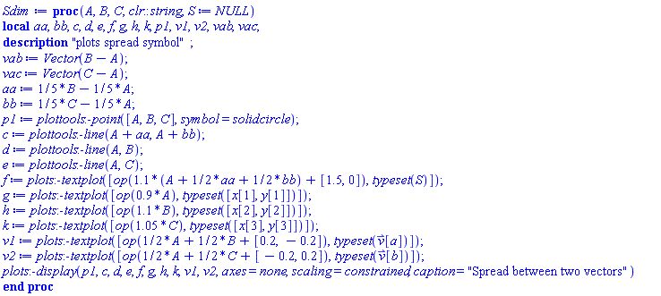 proc (A, B, C, clr::string, S := NULL) local aa, bb, c, d, e, f, g, h, k, p1, v1, v2, vab, vac; description "plots spread symbol"; vab := Vector(B-A); vac := Vector(C-A); aa := (1/5)*B-(1/5)*A; bb := (1/5)*C-(1/5)*A; p1 := plottools:-point([A, B, C], symbol = solidcircle); c := plottools:-line(A+aa, A+bb); d := plottools:-line(A, B); e := plottools:-line(A, C); f := plots:-textplot([op(1.1*(A+(1/2)*aa+(1/2)*bb)+[1.5, 0]), typeset(S)]); g := plots:-textplot([op(.9*A), typeset([x[1], y[1]])]); h := plots:-textplot([op(1.1*B), typeset([x[2], y[2]])]); k := plots:-textplot([op(1.05*C), typeset([x[3], y[3]])]); v1 := plots:-textplot([op((1/2)*A+(1/2)*B+[.2, -.2]), typeset(`#mover(mi("v"),mo("&rharu;"))`[a])]); v2 := plots:-textplot([op((1/2)*A+(1/2)*C+[-.2, .2]), typeset(`#mover(mi("v"),mo("&rharu;"))`[b])]); plots:-display(p1, c, d, e, f, g, h, k, v1, v2, axes = none, scaling = constrained, caption = "Spread between two vectors") end proc