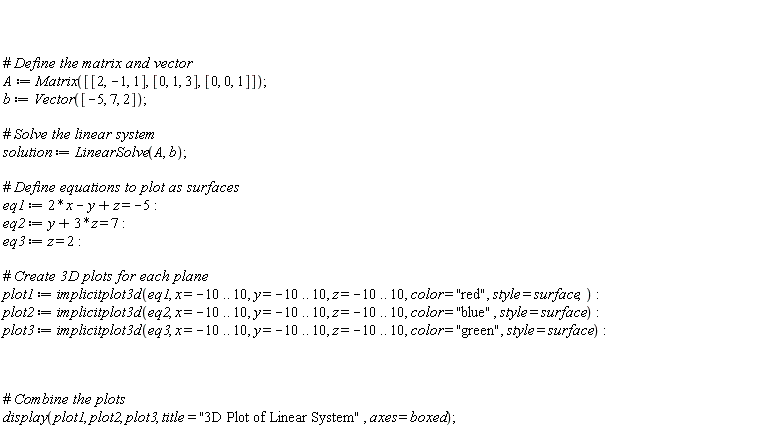 A := Matrix([[2, -1, 1], [0, 1, 3], [0, 0, 1]]); b := Vector([-5, 7, 2]); solution := LinearSolve(A, b); eq1 := 2*x-y+z = -5; eq2 := y+3*z = 7; eq3 := z = 2; plot1 := implicitplot3d(eq1, x = -10 .. 10, y = -10 .. 10, z = -10 .. 10, color = "red", style = surface); plot2 := implicitplot3d(eq2, x = -10 .. 10, y = -10 .. 10, z = -10 .. 10, color = "blue", style = surface); plot3 := implicitplot3d(eq3, x = -10 .. 10, y = -10 .. 10, z = -10 .. 10, color = "green", style = surface); display(plot1, plot2, plot3, title = "3D Plot of Linear System", axes = boxed)