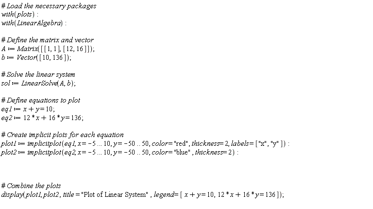 with(plots); with(LinearAlgebra); A := Matrix([[1, 1], [12, 16]]); b := Vector([10, 136]); sol := LinearSolve(A, b); eq1 := x+y = 10; eq2 := 12*x+16*y = 136; plot1 := implicitplot(eq1, x = -5 .. 10, y = -50 .. 50, color = "red", thickness = 2, labels = ["x", "y"]); plot2 := implicitplot(eq2, x = -5 .. 10, y = -50 .. 50, color = "blue", thickness = 2); display(plot1, plot2, title = "Plot of Linear System", legend = [x+y = 10, 12*x+16*y = 136])