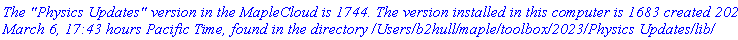 `The "Physics Updates" version in the MapleCloud is 1744. The version installed in this computer is 1683 created 2024, March 6, 17:43 hours Pacific Time, found in the directory /Users/b2hull/maple/toolbox/2023/Physics Updates/lib/`