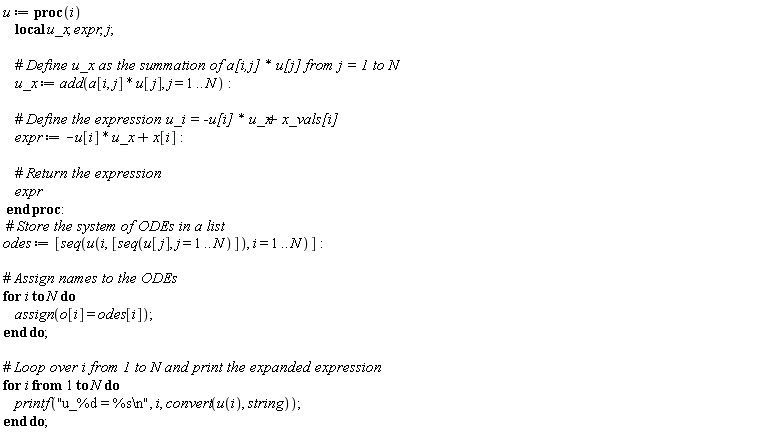 u := proc (i) local u_x, expr, j; u_x := add(a[i, j]*u[j], j = 1 .. N); expr := -u[i]*u_x+x[i]; expr end proc; odes := [seq(u(i, [seq(u[j], j = 1 .. N)]), i = 1 .. N)]; for i to N do assign(o[i] = odes[i]) end do; for i to N do printf("u_%d = %s\n", i, convert(u(i), string)) end do