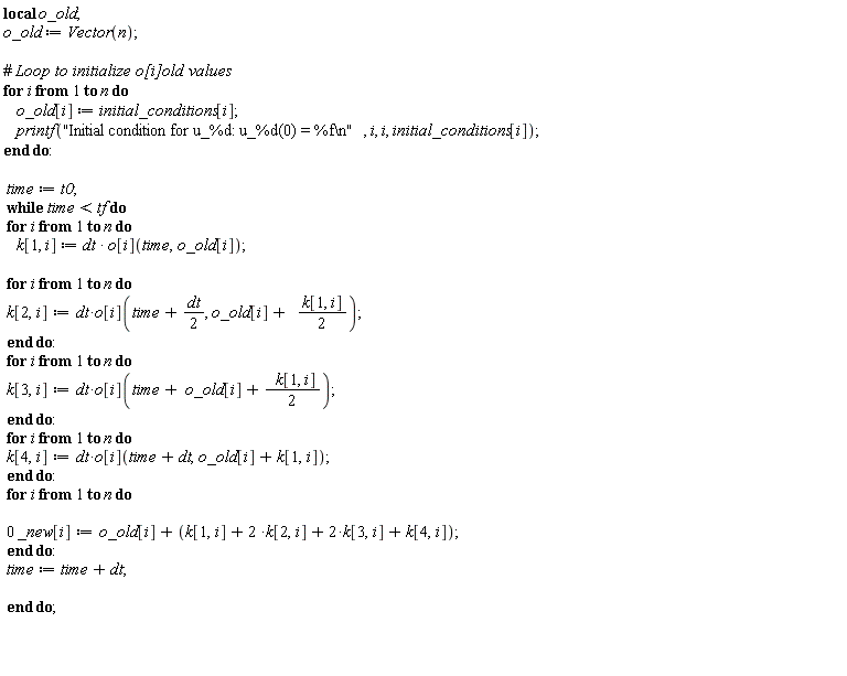 "local o_old;  o_old := Vector(n);    #` Loop to initialize o[i]old values`  for i from 1 to n do      o_old[i] := initial_conditions[i];      printf("Initial condition for u_%d: u_%d(0) = %f\\n", i, i, initial_conditions[i]);  end do:    time := t0;  while time < tf do  for i from 1 to n do      k[1, i] := dt * o[i](time,o_old[i]);   for i from 1 to n do  k[2,i]:=dt*o[i](time + dt/(2), o_old[i]+   (k[1, i])/(2));  end do:  for i from 1 to n do  k[3,i]:=dt*o[i](time+ o_old[i]+ (  k[1, i])/(2));  end do:  for i from 1 to n do  k[4,i]:=dt*o[i](time+dt,o_old[i]+k[1,i]);  end do:  for i from 1 to n do    0 _new[i]:=o_old[i]+(k[1,i]+2 *k[2,i]+2*k[3,i]+k[4,i]);  end do:  time := time + dt;     end do;      "