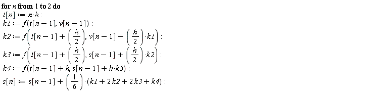"for n from 1 to 2 do   t[n]:=n*h:  k1:=f(t[n-1],v[n-1]):  k2:=f(t[n-1]+(h/(2)),v[n-1]+(h/(2))*k1):  k3:=f(t[n-1]+(h/(2)),s[n-1]+(h/(2))*k2):  k4:=f(t[n-1]+h,s[n-1]+h*k3):  s[n]:=s[n-1]+(1/(6))*(k1+2 k2+2 k3+k4):"