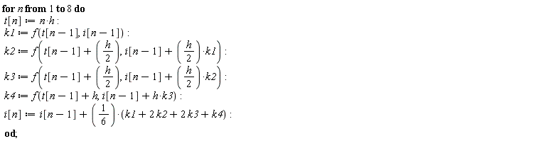 for n to 8 do t[n] := n*h; k1 := f(t[n-1], i[n-1]); k2 := f(t[n-1]+(1/2)*h, i[n-1]+(1/2)*h*k1); k3 := f(t[n-1]+(1/2)*h, i[n-1]+(1/2)*h*k2); k4 := f(t[n-1]+h, h*k3+i[n-1]); i[n] := i[n-1]+1/6*(k1+2*k2+2*k3+k4) end do