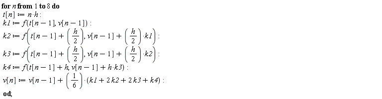 for n to 8 do t[n] := n*h; k1 := f(t[n-1], v[n-1]); k2 := f(t[n-1]+(1/2)*h, v[n-1]+(1/2)*h*k1); k3 := f(t[n-1]+(1/2)*h, v[n-1]+(1/2)*h*k2); k4 := f(t[n-1]+h, h*k3+v[n-1]); v[n] := v[n-1]+1/6*(k1+2*k2+2*k3+k4) end do