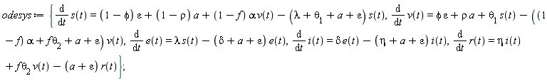 odesys := {diff(e(t), t) = lambda*s(t)-(delta+a+epsilon)*e(t), diff(i(t), t) = delta*e(t)-(eta+a+epsilon)*i(t), diff(r(t), t) = eta*i(t)+f*theta[2]*v(t)-(a+epsilon)*r(t), diff(s(t), t) = (1-phi)*epsilon+(1-rho)*a+(1-f)*alpha*v(t)-(lambda+theta[1]+a+epsilon)*s(t), diff(v(t), t) = phi*epsilon+rho*a+theta[1]*s(t)-((1-f)*alpha+f*theta[2]+a+epsilon)*v(t)};