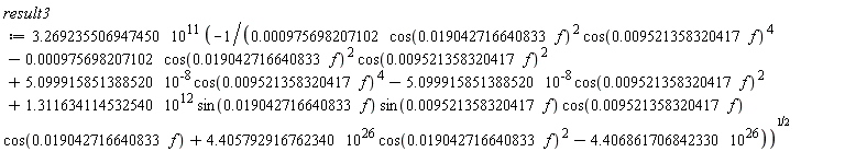 result3 := 3.269235506947450*10^11*sqrt(-1/(0.975698207102e-3*cos(0.19042716640833e-1*f)^2*cos(0.9521358320417e-2*f)^4-0.975698207102e-3*cos(0.19042716640833e-1*f)^2*cos(0.9521358320417e-2*f)^2+5.099915851388520*10^(-8)*cos(0.9521358320417e-2*f)^4-5.099915851388520*10^(-8)*cos(0.9521358320417e-2*f)^2+1.311634114532540*10^12*sin(0.19042716640833e-1*f)*sin(0.9521358320417e-2*f)*cos(0.9521358320417e-2*f)*cos(0.19042716640833e-1*f)+4.405792916762340*10^26*cos(0.19042716640833e-1*f)^2-4.406861706842330*10^26))