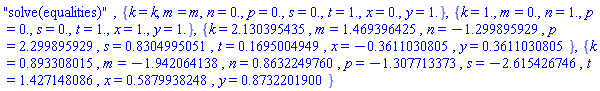 "solve(equalities)", {k = k, m = m, n = 0., p = 0., s = 0., t = 1., x = 0., y = 1.}, {k = 1., m = 0., n = 1., p = 0., s = 0., t = 1., x = 1., y = 1.}, {k = 2.130395435, m = 1.469396425, n = -1.299895929, p = 2.299895929, s = .8304995051, t = .1695004949, x = -.3611030805, y = .3611030805}, {k = .893308015, m = -1.942064138, n = .8632249760, p = -1.307713373, s = -2.615426746, t = 1.427148086, x = .5879938248, y = .8732201900}