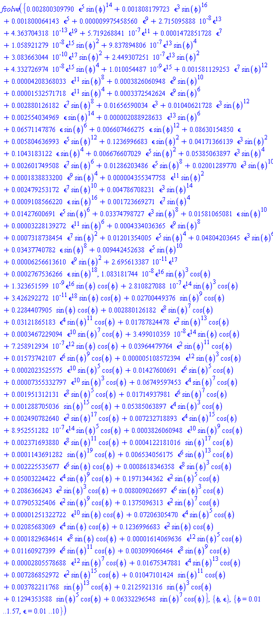 fsolve({0.2800309790e-2*`&epsilon;`^5*sin(phi)^14+0.1808179723e-2*`&epsilon;`^3*sin(phi)^16+0.1800064143e-2*`&epsilon;`^5+0.9975458560e-5*`&epsilon;`^9+0.2715095888e-7*`&epsilon;`^13+0.4363704318e-12*`&epsilon;`^19+0.5719268841e-6*`&epsilon;`^11+0.1472851728e-3*`&epsilon;`^7+0.1058921279e-7*`&epsilon;`^15*sin(phi)^2+0.9837894806e-6*`&epsilon;`^13*sin(phi)^4+0.3083663044e-9*`&epsilon;`^17*sin(phi)^2+0.2449307251e-6*`&epsilon;`^13*sin(phi)^2+0.4332726974e-7*`&epsilon;`^15*sin(phi)^4+0.1010054487e-8*`&epsilon;`^15+0.1581129253e-2*`&epsilon;`^7*sin(phi)^12+0.4208368033e-4*`&epsilon;`^11*sin(phi)^8+0.3826060948e-3*`&epsilon;`^9*sin(phi)^10+0.1532571718e-4*`&epsilon;`^11*sin(phi)^4+0.3372542624e-3*`&epsilon;`^9*sin(phi)^6+0.2880126182e-2*`&epsilon;`^7*sin(phi)^8+0.1656590034e-1*`&epsilon;`^3+0.1040621728e-1*`&epsilon;`^3*sin(phi)^12+0.2554034969e-2*`&epsilon;`*sin(phi)^14+0.2088928633e-5*`&epsilon;`^13*sin(phi)^6+0.6571147876e-1*`&epsilon;`*sin(phi)^6+0.6607466275e-2*`&epsilon;`*sin(phi)^12+0.8630154850e-1*`&epsilon;`+0.5804636993e-2*`&epsilon;`^5*sin(phi)^12+.1236996683*`&epsilon;`*sin(phi)^2+0.4171366139e-1*`&epsilon;`^3*sin(phi)^2+.1043183122*`&epsilon;`*sin(phi)^4+0.6676607029e-2*`&epsilon;`^5*sin(phi)^2+0.5385063897e-1*`&epsilon;`^3*sin(phi)^4+0.2601749508e-2*`&epsilon;`^7*sin(phi)^6+0.1286203486e-1*`&epsilon;`^5*sin(phi)^8+0.2001289770e-1*`&epsilon;`^3*sin(phi)^10+0.1838833200e-3*`&epsilon;`^9*sin(phi)^4+0.4355347758e-5*`&epsilon;`^11*sin(phi)^2+0.2479253172e-2*`&epsilon;`^7*sin(phi)^10+0.4786708231e-2*`&epsilon;`^3*sin(phi)^14+0.9108566220e-3*`&epsilon;`*sin(phi)^16+0.1723669271e-2*`&epsilon;`^7*sin(phi)^4+0.1427600691e-1*`&epsilon;`^5*sin(phi)^6+0.3374798727e-1*`&epsilon;`^3*sin(phi)^8+0.1581065081e-1*`&epsilon;`*sin(phi)^10+0.3228139272e-4*`&epsilon;`^11*sin(phi)^6+0.4334036365e-3*`&epsilon;`^9*sin(phi)^8+0.7318738454e-3*`&epsilon;`^7*sin(phi)^2+0.1201354005e-1*`&epsilon;`^5*sin(phi)^4+0.4804203645e-1*`&epsilon;`^3*sin(phi)^6+0.3437740782e-1*`&epsilon;`*sin(phi)^8+0.9442452638e-2*`&epsilon;`^5*sin(phi)^10+0.6256613610e-4*`&epsilon;`^9*sin(phi)^2+0.2695613387e-10*`&epsilon;`^17+0.2767536266e-3*`&epsilon;`*sin(phi)^18, 0.1083181744e-7*`&epsilon;`^16*sin(phi)^3*cos(phi)+0.1323651599e-8*`&epsilon;`^16*sin(phi)*cos(phi)+0.2810827088e-6*`&epsilon;`^14*sin(phi)^3*cos(phi)+0.3426292272e-10*`&epsilon;`^18*sin(phi)*cos(phi)+0.2700449376e-1*sin(phi)^9*cos(phi)+.2284407905*sin(phi)*cos(phi)+0.2880126182e-2*`&epsilon;`^8*sin(phi)^7*cos(phi)+0.3121865183e-1*`&epsilon;`^4*sin(phi)^11*cos(phi)+0.1787824478e-1*`&epsilon;`^2*sin(phi)^13*cos(phi)+0.3467229094e-3*`&epsilon;`^10*sin(phi)^7*cos(phi)+0.3499010359e-7*`&epsilon;`^14*sin(phi)*cos(phi)+0.7258912934e-6*`&epsilon;`^12*sin(phi)*cos(phi)+0.3964479764e-1*`&epsilon;`^2*sin(phi)^11*cos(phi)+0.1573742107e-1*`&epsilon;`^6*sin(phi)^9*cos(phi)+0.5108572394e-5*`&epsilon;`^12*sin(phi)^3*cos(phi)+0.2023525575e-3*`&epsilon;`^10*sin(phi)^5*cos(phi)+0.1427600691e-1*`&epsilon;`^6*sin(phi)^5*cos(phi)+0.7355332797e-4*`&epsilon;`^10*sin(phi)^3*cos(phi)+0.6749597453e-1*`&epsilon;`^4*sin(phi)^7*cos(phi)+0.1951312131e-2*`&epsilon;`^8*sin(phi)^5*cos(phi)+0.1714937981e-1*`&epsilon;`^6*sin(phi)^7*cos(phi)+0.1288705036e-2*sin(phi)^15*cos(phi)+0.5385063897e-1*`&epsilon;`^4*sin(phi)^3*cos(phi)+0.2490782640e-2*`&epsilon;`^2*sin(phi)^17*cos(phi)+0.7232718893e-2*`&epsilon;`^4*sin(phi)^15*cos(phi)+0.8952551282e-6*`&epsilon;`^14*sin(phi)^5*cos(phi)+0.3826060948e-3*`&epsilon;`^10*sin(phi)^9*cos(phi)+0.2371693880e-2*`&epsilon;`^8*sin(phi)^11*cos(phi)+0.4122181016e-3*sin(phi)^17*cos(phi)+0.1143691282e-3*sin(phi)^19*cos(phi)+0.6534056175e-2*`&epsilon;`^6*sin(phi)^13*cos(phi)+0.2225535677e-2*`&epsilon;`^6*sin(phi)*cos(phi)+0.8618346358e-3*`&epsilon;`^8*sin(phi)^3*cos(phi)+0.5003224422e-1*`&epsilon;`^4*sin(phi)^9*cos(phi)+.1971344362*`&epsilon;`^2*sin(phi)^5*cos(phi)+.2086366243*`&epsilon;`^2*sin(phi)^3*cos(phi)+0.8009026697e-2*`&epsilon;`^6*sin(phi)^3*cos(phi)+0.7905325406e-1*`&epsilon;`^2*sin(phi)^9*cos(phi)+.1375096313*`&epsilon;`^2*sin(phi)^7*cos(phi)+0.1251322722e-4*`&epsilon;`^10*sin(phi)*cos(phi)+0.7206305470e-1*`&epsilon;`^4*sin(phi)^5*cos(phi)+0.2085683069e-1*`&epsilon;`^4*sin(phi)*cos(phi)+.1236996683*`&epsilon;`^2*sin(phi)*cos(phi)+0.1829684614e-3*`&epsilon;`^8*sin(phi)*cos(phi)+0.1614069636e-4*`&epsilon;`^12*sin(phi)^5*cos(phi)+0.1160927399e-1*`&epsilon;`^6*sin(phi)^11*cos(phi)+0.3099066464e-2*`&epsilon;`^8*sin(phi)^9*cos(phi)+0.2805578688e-4*`&epsilon;`^12*sin(phi)^7*cos(phi)+0.1675347881e-1*`&epsilon;`^4*sin(phi)^13*cos(phi)+0.7286852972e-2*`&epsilon;`^2*sin(phi)^15*cos(phi)+0.1047101424e-1*sin(phi)^11*cos(phi)+0.3782211768e-2*sin(phi)^13*cos(phi)+.2125921316*sin(phi)^3*cos(phi)+.1294353588*sin(phi)^5*cos(phi)+0.6332296548e-1*sin(phi)^7*cos(phi)}, {phi, `&epsilon;`}, {phi = 0.1e-1 .. 1.57, `&epsilon;` = 0.1e-1 .. 10})