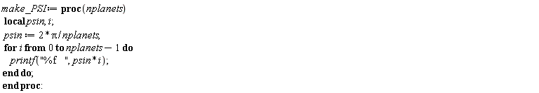 make_PSI := proc (nplanets) local psin, i; psin := 2*Pi/nplanets; for i from 0 to nplanets-1 do printf("%f   ", psin*i) end do end proc: