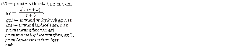 IL2 := proc (a, b) local s, t, gg, gg1, lgg; gg := sqrt(s*(s+a))/(s+b); gg1 := inttrans[invlaplace](gg, s, t); lgg := inttrans[laplace](gg1, t, s); print(starting*function, gg); print(inverse*Laplace*transform, gg1); print(Laplace*transform, lgg) end proc