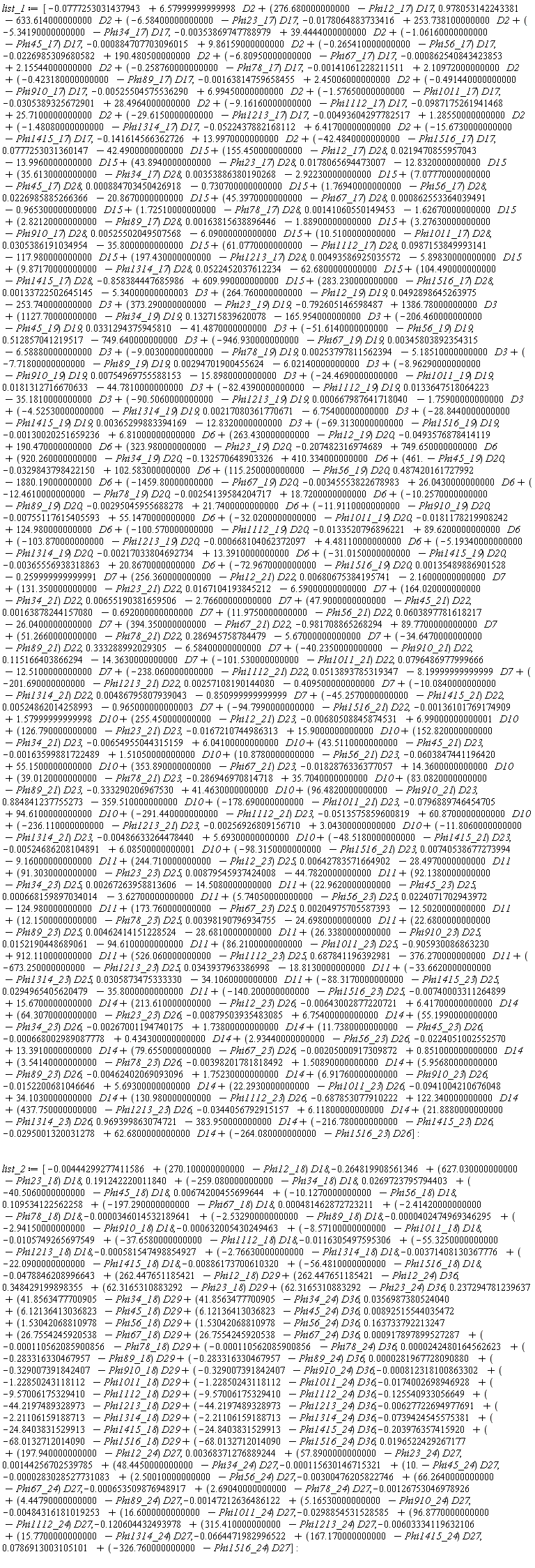 list_1 := [-0.777253031437943e-1+6.57999999999998*D2+(276.680000000000-Phi12_17)*D17, .978053142243381-633.614000000000*D2+(-6.58400000000000-Phi23_17)*D17, -0.178064883733416e-1+253.738100000000*D2+(-5.34190000000000-Phi34_17)*D17, -0.353869747788979e-2+39.4444000000000*D2+(-1.06160000000000-Phi45_17)*D17, -0.884707703096015e-3+9.86159000000000*D2+(-.265410000000000-Phi56_17)*D17, -0.226985309680582e-1+190.480500000000*D2+(-6.80950000000000-Phi67_17)*D17, -0.862540843423853e-3+2.15544000000000*D2+(-.258760000000000-Phi78_17)*D17, -0.141061228211511e-2+2.10972000000000*D2+(-.423180000000000-Phi89_17)*D17, -0.163814759658455e-2+2.45006000000000*D2+(-.491440000000000-Phi910_17)*D17, -0.525504575536290e-2+6.99450000000000*D2+(-1.57650000000000-Phi1011_17)*D17, -0.305389325672901e-1+28.4964000000000*D2+(-9.16160000000000-Phi1112_17)*D17, -0.987175261941468e-1+25.7100000000000*D2+(-29.6150000000000-Phi1213_17)*D17, -0.493604297782517e-2+1.28550000000000*D2+(-1.48080000000000-Phi1314_17)*D17, -0.522437882168112e-1+6.41700000000000*D2+(-15.6730000000000-Phi1415_17)*D17, -.141614566362726+13.9970000000000*D2+(-42.4840000000000-Phi1516_17)*D17, 0.777253031360147e-1-42.4900000000000*D15+(155.450000000000-Phi12_17)*D28, 0.219470855957043e-1-13.9960000000000*D15+(43.8940000000000-Phi23_17)*D28, 0.178065694473007e-1-12.8320000000000*D15+(35.6130000000000-Phi34_17)*D28, 0.353886380190268e-2-2.92230000000000*D15+(7.07770000000000-Phi45_17)*D28, 0.884703450426918e-3-.730700000000000*D15+(1.76940000000000-Phi56_17)*D28, 0.226985885266366e-1-20.8670000000000*D15+(45.3970000000000-Phi67_17)*D28, 0.862553364039491e-3-.965300000000000*D15+(1.72510000000000-Phi78_17)*D28, 0.141060550149453e-2-1.62670000000000*D15+(2.82120000000000-Phi89_17)*D28, 0.163815638896446e-2-1.88900000000000*D15+(3.27630000000000-Phi910_17)*D28, 0.525502049507568e-2-6.09000000000000*D15+(10.5100000000000-Phi1011_17)*D28, 0.305386191034954e-1-35.8000000000000*D15+(61.0770000000000-Phi1112_17)*D28, 0.987153849993141e-1-117.980000000000*D15+(197.430000000000-Phi1213_17)*D28, 0.493586925035572e-2-5.89830000000000*D15+(9.87170000000000-Phi1314_17)*D28, 0.522452037612234e-1-62.6800000000000*D15+(104.490000000000-Phi1415_17)*D28, -.858384447685986+609.990000000000*D15+(283.230000000000-Phi1516_17)*D28, 0.133722502645145e-2-5.34000000000003*D3+(264.760000000000-Phi12_19)*D19, 0.492898645263975e-1-253.740000000000*D3+(373.290000000000-Phi23_19)*D19, -.792605146598487+1386.78000000000*D3+(1127.70000000000-Phi34_19)*D19, .132715839620078-165.954000000000*D3+(-206.460000000000-Phi45_19)*D19, 0.331294375945810e-1-41.4870000000000*D3+(-51.6140000000000-Phi56_19)*D19, .512857041219517-749.640000000000*D3+(-946.930000000000-Phi67_19)*D19, 0.345803892354315e-2-6.58880000000000*D3+(-9.00300000000000-Phi78_19)*D19, 0.253797811562394e-2-5.18510000000000*D3+(-7.71800000000000-Phi89_19)*D19, 0.294701900455624e-2-6.02140000000000*D3+(-8.96290000000000-Phi910_19)*D19, 0.754969755588153e-2-15.8980000000000*D3+(-24.4690000000000-Phi1011_19)*D19, 0.181312716670633e-1-44.7810000000000*D3+(-82.4390000000000-Phi1112_19)*D19, 0.133647518064223e-1-35.1810000000000*D3+(-90.5060000000000-Phi1213_19)*D19, 0.667987641718040e-3-1.75900000000000*D3+(-4.52530000000000-Phi1314_19)*D19, 0.217080361770671e-2-6.75400000000000*D3+(-28.8440000000000-Phi1415_19)*D19, 0.365299883394169e-2-12.8320000000000*D3+(-69.3130000000000-Phi1516_19)*D19, -0.130020251659236e-2+6.81000000000000*D6+(263.430000000000-Phi12_19)*D20, -0.493576878414119e-1+190.470000000000*D6+(323.980000000000-Phi23_19)*D20, -.207482316974689+749.650000000000*D6+(920.260000000000-Phi34_19)*D20, -.132570648903326+410.334000000000*D6+(461.-Phi45_19)*D20, -0.329843798422150e-1+102.583000000000*D6+(115.250000000000-Phi56_19)*D20, .487420161727992-1880.19000000000*D6+(-1459.80000000000-Phi67_19)*D20, -0.345553822678983e-2+26.0430000000000*D6+(-12.4610000000000-Phi78_19)*D20, -0.254139584204717e-2+18.7200000000000*D6+(-10.2570000000000-Phi89_19)*D20, -0.295045955688278e-2+21.7400000000000*D6+(-11.9110000000000-Phi910_19)*D20, -0.755117615405593e-2+55.1470000000000*D6+(-32.0200000000000-Phi1011_19)*D20, -0.181178219908242e-1+124.980000000000*D6+(-100.570000000000-Phi1112_19)*D20, -0.133520796896221e-1+89.6200000000000*D6+(-103.870000000000-Phi1213_19)*D20, -0.668104062372097e-3+4.48110000000000*D6+(-5.19340000000000-Phi1314_19)*D20, -0.217033804692734e-2+13.3910000000000*D6+(-31.0150000000000-Phi1415_19)*D20, -0.365556938318863e-2+20.8670000000000*D6+(-72.9670000000000-Phi1516_19)*D20, 0.135489886901528e-2-.259999999999991*D7+(256.360000000000-Phi12_21)*D22, 0.680675384195741e-2-2.16000000000000*D7+(131.350000000000-Phi23_21)*D22, 0.167104193845212e-1-6.59000000000000*D7+(164.020000000000-Phi34_21)*D22, 0.655190381659506e-2-2.76600000000000*D7+(47.9000000000000-Phi45_21)*D22, 0.163878244157080e-2-.692000000000000*D7+(11.9750000000000-Phi56_21)*D22, 0.603897781618217e-1-26.0400000000000*D7+(394.350000000000-Phi67_21)*D22, -.981708865268294+89.7700000000000*D7+(51.2660000000000-Phi78_21)*D22, .286945758784479-5.67000000000000*D7+(-34.6470000000000-Phi89_21)*D22, .333288992029305-6.58400000000000*D7+(-40.2350000000000-Phi910_21)*D22, .115166403866294-14.3630000000000*D7+(-101.530000000000-Phi1011_21)*D22, 0.796486977999666e-1-12.5100000000000*D7+(-238.060000000000-Phi1112_21)*D22, 0.513893785319347e-1-8.19999999999999*D7+(-201.690000000000-Phi1213_21)*D22, 0.257108190144080e-2-.409500000000000*D7+(-10.0840000000000-Phi1314_21)*D22, 0.486795807939043e-2-.850999999999999*D7+(-45.2570000000000-Phi1415_21)*D22, 0.524862014258993e-2-.965000000000003*D7+(-94.7990000000000-Phi1516_21)*D22, -0.136101769174909e-2+1.57999999999998*D10+(255.450000000000-Phi12_21)*D23, -0.680508845874531e-2+6.99000000000001*D10+(126.790000000000-Phi23_21)*D23, -0.167210744986313e-1+15.9000000000000*D10+(152.820000000000-Phi34_21)*D23, -0.654955044315159e-2+6.04100000000000*D10+(43.5110000000000-Phi45_21)*D23, -0.163599881722489e-2+1.51050000000000*D10+(10.8780000000000-Phi56_21)*D23, -0.603847441196420e-1+55.1500000000000*D10+(353.890000000000-Phi67_21)*D23, -0.182876336377057e-1+14.3600000000000*D10+(39.0120000000000-Phi78_21)*D23, -.286946970814718+35.7040000000000*D10+(83.0820000000000-Phi89_21)*D23, -.333290206967530+41.4630000000000*D10+(96.4820000000000-Phi910_21)*D23, .884841237755273-359.510000000000*D10+(-178.690000000000-Phi1011_21)*D23, -0.796889746454705e-1+94.6100000000000*D10+(-291.440000000000-Phi1112_21)*D23, -0.513575859600819e-1+60.8700000000000*D10+(-236.110000000000-Phi1213_21)*D23, -0.256926809156710e-2+3.04300000000000*D10+(-11.8060000000000-Phi1314_21)*D23, -0.486633264478440e-2+5.69300000000000*D10+(-48.5180000000000-Phi1415_21)*D23, -0.524686208104891e-2+6.08500000000001*D10+(-98.3150000000000-Phi1516_21)*D23, 0.740538677273994e-2-9.16000000000000*D11+(244.710000000000-Phi12_23)*D25, 0.642783571664902e-2-28.4970000000000*D11+(91.3030000000000-Phi23_23)*D25, 0.879545937424008e-2-44.7820000000000*D11+(92.1380000000000-Phi34_23)*D25, 0.267263958813606e-2-14.5080000000000*D11+(22.9620000000000-Phi45_23)*D25, 0.668159897034014e-3-3.62700000000000*D11+(5.74050000000000-Phi56_23)*D25, 0.224071702943972e-1-124.980000000000*D11+(173.760000000000-Phi67_23)*D25, 0.204975705587393e-2-12.5020000000000*D11+(12.1500000000000-Phi78_23)*D25, 0.398190796934755e-2-24.6980000000000*D11+(22.6800000000000-Phi89_23)*D25, 0.462414151228524e-2-28.6810000000000*D11+(26.3380000000000-Phi910_23)*D25, 0.152190448689061e-1-94.6100000000000*D11+(86.2100000000000-Phi1011_23)*D25, -.905930086863230+912.110000000000*D11+(526.060000000000-Phi1112_23)*D25, .687841196392981-376.270000000000*D11+(-673.250000000000-Phi1213_23)*D25, 0.343937963386998e-1-18.8130000000000*D11+(-33.6620000000000-Phi1314_23)*D25, 0.305873475333330e-1-34.1060000000000*D11+(-88.3170000000000-Phi1415_23)*D25, 0.294965405620479e-1-35.8000000000000*D11+(-140.200000000000-Phi1516_23)*D25, -0.740003311264899e-2+15.6700000000000*D14+(213.610000000000-Phi12_23)*D26, -0.643002877220721e-2+6.41700000000000*D14+(64.3070000000000-Phi23_23)*D26, -0.879503935483085e-2+6.75400000000000*D14+(55.1990000000000-Phi34_23)*D26, -0.267001194740175e-2+1.73800000000000*D14+(11.7380000000000-Phi45_23)*D26, -0.668002989087778e-3+.434300000000000*D14+(2.93440000000000-Phi56_23)*D26, -0.224051002552570e-1+13.3910000000000*D14+(79.6550000000000-Phi67_23)*D26, -0.205000917309872e-2+.851000000000000*D14+(3.54140000000000-Phi78_23)*D26, -0.398201781818492e-2+1.50890000000000*D14+(5.95680000000000-Phi89_23)*D26, -0.462402069093096e-2+1.75230000000000*D14+(6.91760000000000-Phi910_23)*D26, -0.152200681046646e-1+5.69300000000000*D14+(22.2930000000000-Phi1011_23)*D26, -0.941004210676048e-1+34.1030000000000*D14+(130.980000000000-Phi1112_23)*D26, -.687853077910222+122.340000000000*D14+(437.750000000000-Phi1213_23)*D26, -0.344056792915157e-1+6.11800000000000*D14+(21.8880000000000-Phi1314_23)*D26, .969399863074721-383.950000000000*D14+(-216.780000000000-Phi1415_23)*D26, -0.295001320031278e-1+62.6800000000000*D14+(-264.080000000000-Phi1516_23)*D26]: