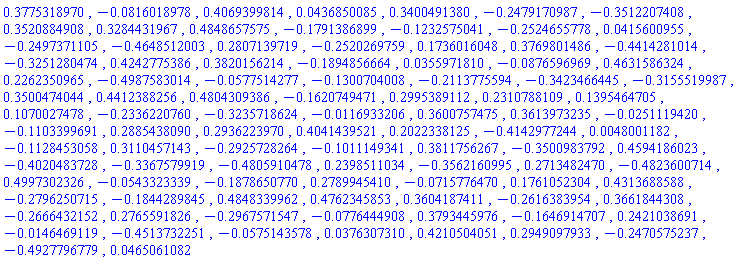 .3775318970, -0.816018978e-1, .4069399814, 0.436850085e-1, .3400491380, -.2479170987, -.3512207408, .3520884908, .3284431967, .4848657575, -.1791386899, -.1232575041, -.2524655778, 0.415600955e-1, -.2497371105, -.4648512003, .2807139719, -.2520269759, .1736016048, .3769801486, -.4414281014, -.3251280474, .4242775386, .3820156214, -.1894856664, 0.355971810e-1, -0.876596969e-1, .4631586324, .2262350965, -.4987583014, -0.577514277e-1, -.1300704008, -.2113775594, -.3423466445, -.3155519987, .3500474044, .4412388256, .4804309386, -.1620749471, .2995389112, .2310788109, .1395464705, .1070027478, -.2336220760, -.3235718624, -0.116933206e-1, .3600757475, .3613973235, -0.251119420e-1, -.1103399691, .2885438090, .2936223970, .4041439521, .2022338125, -.4142977244, 0.48001182e-2, -.1128453058, .3110457143, -.2925728264, -.1011149341, .3811756267, -.3500983792, .4594186023, -.4020483728, -.3367579919, -.4805910478, .2398511034, -.3562160995, .2713482470, -.4823600714, .4997302326, -0.543323339e-1, -.1878650770, .2789945410, -0.715776470e-1, .1761052304, .4313688588, -.2796250715, -.1844289845, .4848339962, .4762345853, .3604187411, -.2616383954, .3661844308, -.2666432152, .2765591826, -.2967571547, -0.776444908e-1, .3793445976, -.1646914707, .2421038691, -0.146469119e-1, -.4513732251, -0.575143578e-1, 0.376307310e-1, .4210504051, .2949097933, -.2470575237, -.4927796779, 0.465061082e-1