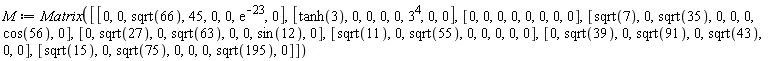M := Matrix([[0, 0, sqrt(66), 45, 0, 0, exp(-23), 0], [tanh(3), 0, 0, 0, 0, 3^4, 0, 0], [0, 0, 0, 0, 0, 0, 0, 0], [sqrt(7), 0, sqrt(35), 0, 0, 0, cos(56), 0], [0, sqrt(27), 0, sqrt(63), 0, 0, sin(12), 0], [sqrt(11), 0, sqrt(55), 0, 0, 0, 0, 0], [0, sqrt(39), 0, sqrt(91), 0, sqrt(43), 0, 0], [sqrt(15), 0, sqrt(75), 0, 0, 0, sqrt(195), 0]])