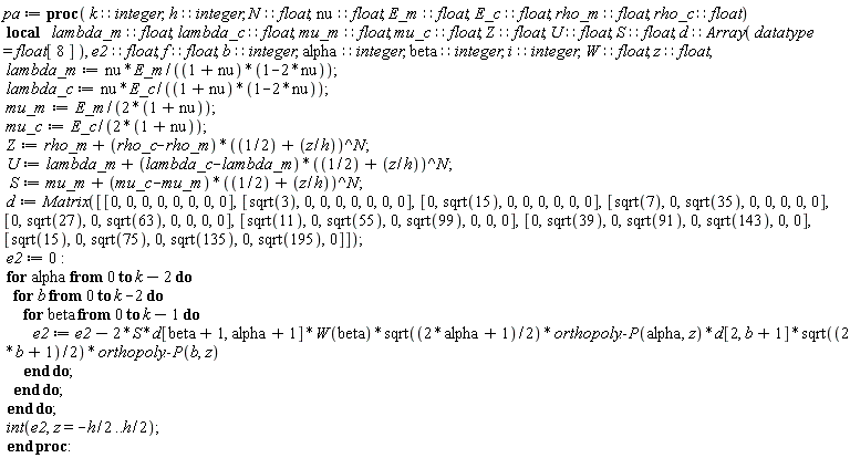 pa := proc (k::integer, h::integer, N::float, nu::float, E_m::float, E_c::float, rho_m::float, rho_c::float) local lambda_m::float, lambda_c::float, mu_m::float, mu_c::float, Z::float, U::float, S::float, d::(Array(datatype = float[8])), e2::float, f::float, b::integer, alpha::integer, beta::integer, i::integer, W::float, z::float; lambda_m := nu*E_m/((1+nu)*(1-2*nu)); lambda_c := nu*E_c/((1+nu)*(1-2*nu)); mu_m := E_m/(2+2*nu); mu_c := E_c/(2+2*nu); Z := rho_m+(rho_c-rho_m)*(1/2+z/h)^N; U := lambda_m+(lambda_c-lambda_m)*(1/2+z/h)^N; S := mu_m+(mu_c-mu_m)*(1/2+z/h)^N; d := Matrix([[0, 0, 0, 0, 0, 0, 0, 0], [sqrt(3), 0, 0, 0, 0, 0, 0, 0], [0, sqrt(15), 0, 0, 0, 0, 0, 0], [sqrt(7), 0, sqrt(35), 0, 0, 0, 0, 0], [0, sqrt(27), 0, sqrt(63), 0, 0, 0, 0], [sqrt(11), 0, sqrt(55), 0, sqrt(99), 0, 0, 0], [0, sqrt(39), 0, sqrt(91), 0, sqrt(143), 0, 0], [sqrt(15), 0, sqrt(75), 0, sqrt(135), 0, sqrt(195), 0]]); e2 := 0; for alpha from 0 to k-2 do for b from 0 to k-2 do for beta from 0 to k-1 do e2 := e2-2*S*d[beta+1, alpha+1]*W(beta)*sqrt(alpha+1/2)*orthopoly:-P(alpha, z)*d[2, b+1]*sqrt(b+1/2)*orthopoly:-P(b, z) end do end do end do; int(e2, z = -(1/2)*h .. (1/2)*h) end proc