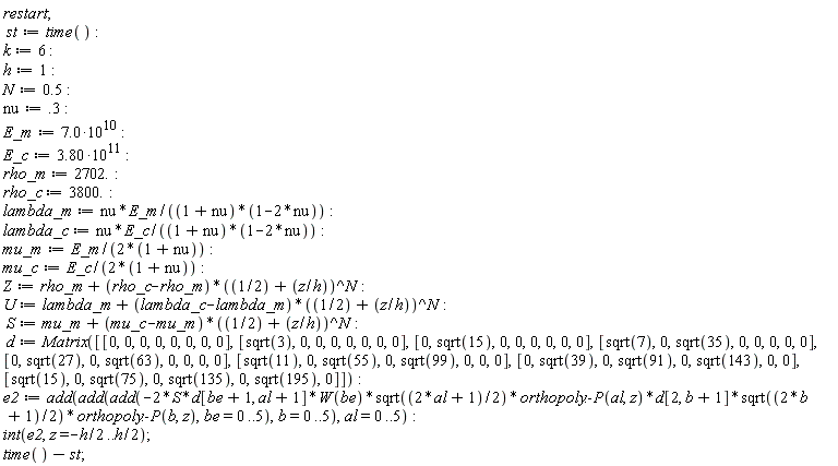 restart; st := time(); k := 6; h := 1; N := .5; nu := .3; E_m := 7.0*10^10; E_c := 3.80*10^11; rho_m := 2702.; rho_c := 3800.; lambda_m := nu*E_m/((1+nu)*(1-2*nu)); lambda_c := nu*E_c/((1+nu)*(1-2*nu)); mu_m := E_m/(2*(1+nu)); mu_c := E_c/(2*(1+nu)); Z := rho_m+(rho_c-rho_m)*(1/2+z/h)^N; U := lambda_m+(lambda_c-lambda_m)*(1/2+z/h)^N; S := mu_m+(mu_c-mu_m)*(1/2+z/h)^N; d := Matrix([[0, 0, 0, 0, 0, 0, 0, 0], [sqrt(3), 0, 0, 0, 0, 0, 0, 0], [0, sqrt(15), 0, 0, 0, 0, 0, 0], [sqrt(7), 0, sqrt(35), 0, 0, 0, 0, 0], [0, sqrt(27), 0, sqrt(63), 0, 0, 0, 0], [sqrt(11), 0, sqrt(55), 0, sqrt(99), 0, 0, 0], [0, sqrt(39), 0, sqrt(91), 0, sqrt(143), 0, 0], [sqrt(15), 0, sqrt(75), 0, sqrt(135), 0, sqrt(195), 0]]); e2 := add(add(add(-2*S*d[be+1, al+1]*W(be)*sqrt((2*al+1)*(1/2))*orthopoly:-P(al, z)*d[2, b+1]*sqrt((2*b+1)*(1/2))*orthopoly:-P(b, z), be = 0 .. 5), b = 0 .. 5), al = 0 .. 5); int(e2, z = -(1/2)*h .. (1/2)*h); time()-st
