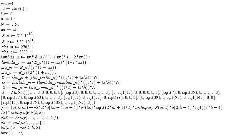 restart; st := time(); k := 6; h := 1; N := .5; nu := .3; E_m := 7.0*10^10; E_c := 3.80*10^11; rho_m := 2702.; rho_c := 3800.; lambda_m := nu*E_m/((1+nu)*(1-2*nu)); lambda_c := nu*E_c/((1+nu)*(1-2*nu)); mu_m := E_m/(2*(1+nu)); mu_c := E_c/(2*(1+nu)); Z := rho_m+(rho_c-rho_m)*(1/2+z/h)^N; U := lambda_m+(lambda_c-lambda_m)*(1/2+z/h)^N; S := mu_m+(mu_c-mu_m)*(1/2+z/h)^N; d := Matrix([[0, 0, 0, 0, 0, 0, 0, 0], [sqrt(3), 0, 0, 0, 0, 0, 0, 0], [0, sqrt(15), 0, 0, 0, 0, 0, 0], [sqrt(7), 0, sqrt(35), 0, 0, 0, 0, 0], [0, sqrt(27), 0, sqrt(63), 0, 0, 0, 0], [sqrt(11), 0, sqrt(55), 0, sqrt(99), 0, 0, 0], [0, sqrt(39), 0, sqrt(91), 0, sqrt(143), 0, 0], [sqrt(15), 0, sqrt(75), 0, sqrt(135), 0, sqrt(195), 0]]); f := proc (al, b, be) options operator, arrow; -2*S*d[be+1, al+1]*W(be)*sqrt(al+1/2)*orthopoly:-P(al, z)*d[2, b+1]*sqrt(b+1/2)*orthopoly:-P(b, z) end proc; e2X := Array(0 .. 5, 0 .. 5, 0 .. 5, f); e2 := add(e2X[() .. (), () .. (), () .. ()]); int(e2, z = -(1/2)*h .. (1/2)*h); time()-st