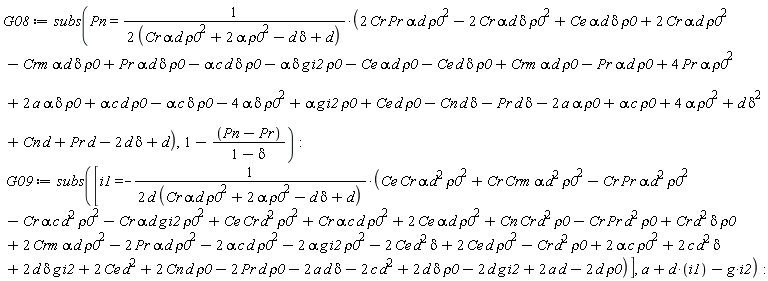 G08 := subs(Pn = (2*Cr*Pr*alpha*d*rho0^2-2*Cr*alpha*d*delta*rho0^2+Ce*alpha*d*delta*rho0+2*Cr*alpha*d*rho0^2-Crm*alpha*d*delta*rho0+Pr*alpha*d*delta*rho0-alpha*c*d*delta*rho0-alpha*delta*g*i2*rho0-Ce*alpha*d*rho0-Ce*d*delta*rho0+Crm*alpha*d*rho0-Pr*alpha*d*rho0+4*Pr*alpha*rho0^2+2*a*alpha*delta*rho0+alpha*c*d*rho0-alpha*c*delta*rho0-4*alpha*delta*rho0^2+alpha*g*i2*rho0+Ce*d*rho0-Cn*d*delta-Pr*d*delta-2*a*alpha*rho0+alpha*c*rho0+4*alpha*rho0^2+d*delta^2+Cn*d+Pr*d-2*d*delta+d)/(2*(Cr*alpha*d*rho0^2+2*alpha*rho0^2-d*delta+d)), 1-(Pn-Pr)/(1-delta)); G09 := subs([i1 = -(Ce*Cr*alpha*d^2*rho0^2+Cr*Crm*alpha*d^2*rho0^2-Cr*Pr*alpha*d^2*rho0^2-Cr*alpha*c*d^2*rho0^2-Cr*alpha*d*g*i2*rho0^2+Ce*Cr*d^2*rho0^2+Cr*alpha*c*d*rho0^2+2*Ce*alpha*d*rho0^2+Cn*Cr*d^2*rho0-Cr*Pr*d^2*rho0+Cr*d^2*delta*rho0+2*Crm*alpha*d*rho0^2-2*Pr*alpha*d*rho0^2-2*alpha*c*d*rho0^2-2*alpha*g*i2*rho0^2-2*Ce*d^2*delta+2*Ce*d*rho0^2-Cr*d^2*rho0+2*alpha*c*rho0^2+2*c*d^2*delta+2*d*delta*g*i2+2*Ce*d^2+2*Cn*d*rho0-2*Pr*d*rho0-2*a*d*delta-2*c*d^2+2*d*delta*rho0-2*d*g*i2+2*a*d-2*d*rho0)/(2*d*(Cr*alpha*d*rho0^2+2*alpha*rho0^2-d*delta+d))], d*i1-g*i2+a)