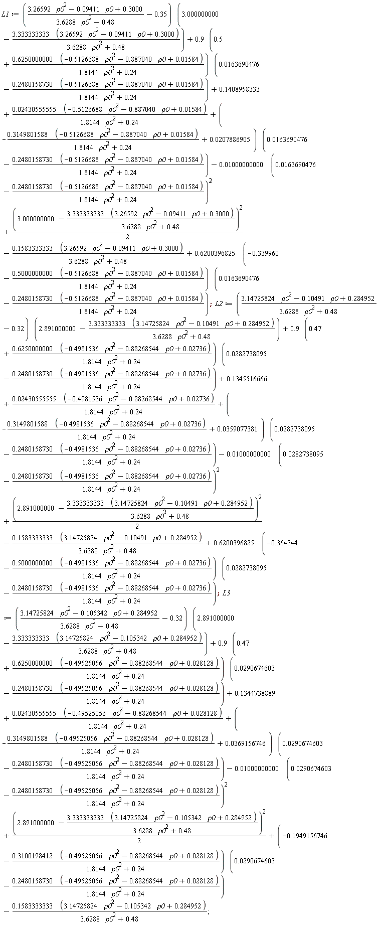 L1 := ((3.26592*rho0^2-0.9411e-1*rho0+.3000)/(3.6288*rho0^2+.48)-.35)*(3.000000000-(3.333333333*(3.26592*rho0^2-0.9411e-1*rho0+.3000))/(3.6288*rho0^2+.48))+(.9*(.5+(.6250000000*(-.5126688*rho0^2-.887040*rho0+0.1584e-1))/(1.8144*rho0^2+.24)))*(0.163690476e-1-(.2480158730*(-.5126688*rho0^2-.887040*rho0+0.1584e-1))/(1.8144*rho0^2+.24))+.1408958333+(0.2430555555e-1*(-.5126688*rho0^2-.887040*rho0+0.1584e-1))/(1.8144*rho0^2+.24)+(-(.3149801588*(-.5126688*rho0^2-.887040*rho0+0.1584e-1))/(1.8144*rho0^2+.24)+0.207886905e-1)*(0.163690476e-1-(.2480158730*(-.5126688*rho0^2-.887040*rho0+0.1584e-1))/(1.8144*rho0^2+.24))-0.1000000000e-1*(0.163690476e-1-(.2480158730*(-.5126688*rho0^2-.887040*rho0+0.1584e-1))/(1.8144*rho0^2+.24))^2+(1/2)*(3.000000000-(3.333333333*(3.26592*rho0^2-0.9411e-1*rho0+.3000))/(3.6288*rho0^2+.48))^2-(.1583333333*(3.26592*rho0^2-0.9411e-1*rho0+.3000))/(3.6288*rho0^2+.48)+(.6200396825*(-.339960-(.5000000000*(-.5126688*rho0^2-.887040*rho0+0.1584e-1))/(1.8144*rho0^2+.24)))*(0.163690476e-1-(.2480158730*(-.5126688*rho0^2-.887040*rho0+0.1584e-1))/(1.8144*rho0^2+.24)); L2 := ((3.14725824*rho0^2-.10491*rho0+.284952)/(3.6288*rho0^2+.48)-.32)*(2.891000000-(3.333333333*(3.14725824*rho0^2-.10491*rho0+.284952))/(3.6288*rho0^2+.48))+(.9*(.47+(.6250000000*(-.4981536*rho0^2-.88268544*rho0+0.2736e-1))/(1.8144*rho0^2+.24)))*(0.282738095e-1-(.2480158730*(-.4981536*rho0^2-.88268544*rho0+0.2736e-1))/(1.8144*rho0^2+.24))+.1345516666+(0.2430555555e-1*(-.4981536*rho0^2-.88268544*rho0+0.2736e-1))/(1.8144*rho0^2+.24)+(-(.3149801588*(-.4981536*rho0^2-.88268544*rho0+0.2736e-1))/(1.8144*rho0^2+.24)+0.359077381e-1)*(0.282738095e-1-(.2480158730*(-.4981536*rho0^2-.88268544*rho0+0.2736e-1))/(1.8144*rho0^2+.24))-0.1000000000e-1*(0.282738095e-1-(.2480158730*(-.4981536*rho0^2-.88268544*rho0+0.2736e-1))/(1.8144*rho0^2+.24))^2+(1/2)*(2.891000000-(3.333333333*(3.14725824*rho0^2-.10491*rho0+.284952))/(3.6288*rho0^2+.48))^2-(.1583333333*(3.14725824*rho0^2-.10491*rho0+.284952))/(3.6288*rho0^2+.48)+(.6200396825*(-.364344-(.5000000000*(-.4981536*rho0^2-.88268544*rho0+0.2736e-1))/(1.8144*rho0^2+.24)))*(0.282738095e-1-(.2480158730*(-.4981536*rho0^2-.88268544*rho0+0.2736e-1))/(1.8144*rho0^2+.24)); L3 := ((3.14725824*rho0^2-.105342*rho0+.284952)/(3.6288*rho0^2+.48)-.32)*(2.891000000-(3.333333333*(3.14725824*rho0^2-.105342*rho0+.284952))/(3.6288*rho0^2+.48))+(.9*(.47+(.6250000000*(-.49525056*rho0^2-.88268544*rho0+0.28128e-1))/(1.8144*rho0^2+.24)))*(0.290674603e-1-(.2480158730*(-.49525056*rho0^2-.88268544*rho0+0.28128e-1))/(1.8144*rho0^2+.24))+.1344738889+(0.2430555555e-1*(-.49525056*rho0^2-.88268544*rho0+0.28128e-1))/(1.8144*rho0^2+.24)+(-(.3149801588*(-.49525056*rho0^2-.88268544*rho0+0.28128e-1))/(1.8144*rho0^2+.24)+0.369156746e-1)*(0.290674603e-1-(.2480158730*(-.49525056*rho0^2-.88268544*rho0+0.28128e-1))/(1.8144*rho0^2+.24))-0.1000000000e-1*(0.290674603e-1-(.2480158730*(-.49525056*rho0^2-.88268544*rho0+0.28128e-1))/(1.8144*rho0^2+.24))^2+(1/2)*(2.891000000-(3.333333333*(3.14725824*rho0^2-.105342*rho0+.284952))/(3.6288*rho0^2+.48))^2+(-.1949156746-(.3100198412*(-.49525056*rho0^2-.88268544*rho0+0.28128e-1))/(1.8144*rho0^2+.24))*(0.290674603e-1-(.2480158730*(-.49525056*rho0^2-.88268544*rho0+0.28128e-1))/(1.8144*rho0^2+.24))-(.1583333333*(3.14725824*rho0^2-.105342*rho0+.284952))/(3.6288*rho0^2+.48)