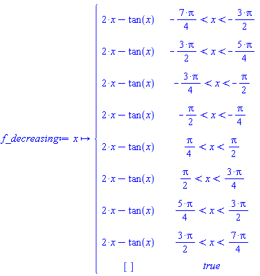 f_decreasing := proc (x) options operator, arrow; piecewise(-(7/4)*Pi < x and x < -(3/2)*Pi, 2*x-tan(x), -(3/2)*Pi < x and x < -(5/4)*Pi, 2*x-tan(x), -(3/4)*Pi < x and x < -(1/2)*Pi, 2*x-tan(x), -(1/2)*Pi < x and x < -(1/4)*Pi, 2*x-tan(x), (1/4)*Pi < x and x < (1/2)*Pi, 2*x-tan(x), (1/2)*Pi < x and x < (3/4)*Pi, 2*x-tan(x), (5/4)*Pi < x and x < (3/2)*Pi, 2*x-tan(x), (3/2)*Pi < x and x < (7/4)*Pi, 2*x-tan(x), true, []) end proc