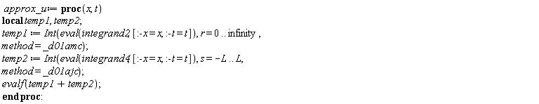 approx_u := proc (x, t) local temp1, temp2; temp1 := Int(eval(integrand2, [:-x = x, :-t = t]), r = 0 .. infinity, method = _d01amc); temp2 := Int(eval(integrand4, [:-x = x, :-t = t]), s = -L .. L, method = _d01ajc); evalf(temp1+temp2) end proc