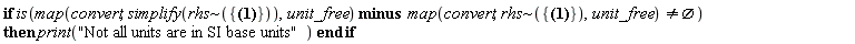 if is(`minus`(map(convert, simplify(`~`[rhs]({Cp = 3745*Units:-Unit(J/(kg*K)), H = 0.1e-1*Units:-Unit(m), Nr = 20, Nz = 20, Q_flux = 5000*Units:-Unit(W/m^2), R = 0.6e-2*Units:-Unit(m), T_amb = 0, k = .540*Units:-Unit(W/(m*K)), r_sub = 0.3e-2*Units:-Unit(m), rho = 1060.0*Units:-Unit(kg/m^3), t_final = 30*Units:-Unit(s), t_step = Units:-Unit(s), test_1 = Units:-Unit(kW), test_2 = 2*Units:-Unit(N)})), unit_free), map(convert, `~`[rhs]({Cp = 3745*Units:-Unit(J/(kg*K)), H = 0.1e-1*Units:-Unit(m), Nr = 20, Nz = 20, Q_flux = 5000*Units:-Unit(W/m^2), R = 0.6e-2*Units:-Unit(m), T_amb = 0, k = .540*Units:-Unit(W/(m*K)), r_sub = 0.3e-2*Units:-Unit(m), rho = 1060.0*Units:-Unit(kg/m^3), t_final = 30*Units:-Unit(s), t_step = Units:-Unit(s), test_1 = Units:-Unit(kW), test_2 = 2*Units:-Unit(N)}), unit_free)) <> {}) then print("Not all units are in SI base units") end if