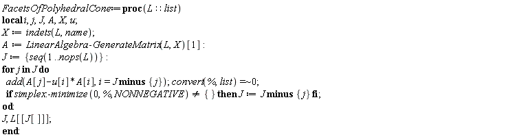 FacetsOfPolyhedralCone := proc (L::list) local i, j, J, A, X, u; X := indets(L, name); A := LinearAlgebra:-GenerateMatrix(L, X)[1]; J := {seq(1 .. nops(L))}; for j in J do add(-A[i]*u[i]+A[j], i = `minus`(J, {j})); `~`[`=`](convert(%, list), 0); if simplex:-minimize(0, %, NONNEGATIVE) <> {} then J := `minus`(J, {j}) end if end do; J, L[[J[]]] end proc: