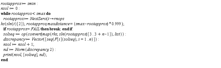rootapprox := smin; nsol := 0; while rootapprox < smax do rootapprox := NextZero(proc (t) options operator, arrow; rnops*hs(sln(t)[2]) end proc, rootapprox, maxdistance = (smax-rootapprox)*.999); if rootapprox = FAIL then break end if; solseq := op(convert(map(rhs, sln(rootapprox)[3 .. 3+n-1]), list)); discrepancy := Vector([seq(F[i](solseq), i = 1 .. n)]); nsol := nsol+1; nd := Norm(discrepancy, 2); print(nsol, [solseq], nd) end do