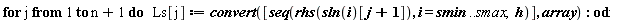 for j to n+1 do Ls[j] := convert([seq(rhs(sln(i)[j+1]), i = smin .. smax, h)], array) end do: