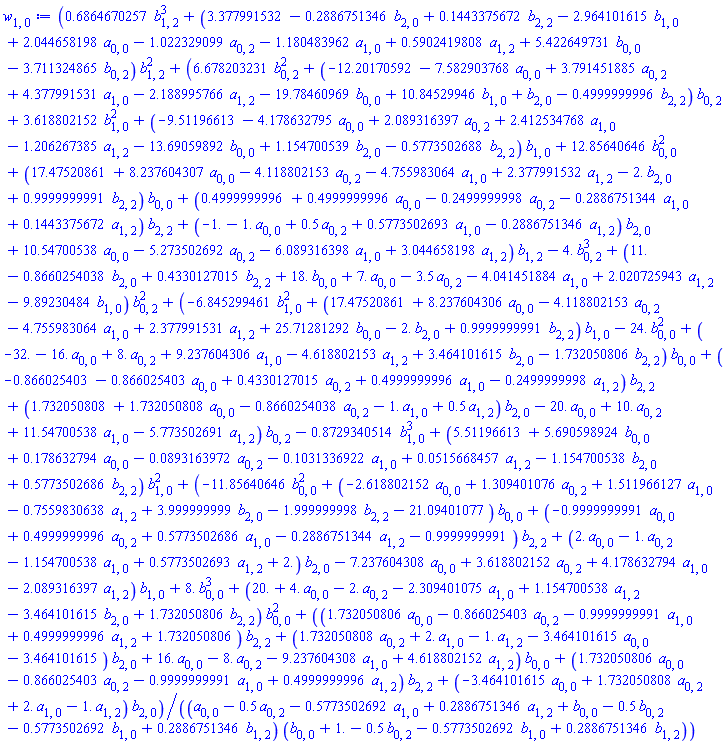 (.6864670257*b[1, 2]^3+(3.377991532-.2886751346*b[2, 0]+.1443375672*b[2, 2]-2.964101615*b[1, 0]+2.044658198*a[0, 0]-1.022329099*a[0, 2]-1.180483962*a[1, 0]+.5902419808*a[1, 2]+5.422649731*b[0, 0]-3.711324865*b[0, 2])*b[1, 2]^2+(6.678203231*b[0, 2]^2+(-12.20170592-7.582903768*a[0, 0]+3.791451885*a[0, 2]+4.377991531*a[1, 0]-2.188995766*a[1, 2]-19.78460969*b[0, 0]+10.84529946*b[1, 0]+b[2, 0]-.4999999996*b[2, 2])*b[0, 2]+3.618802152*b[1, 0]^2+(-9.51196613-4.178632795*a[0, 0]+2.089316397*a[0, 2]+2.412534768*a[1, 0]-1.206267385*a[1, 2]-13.69059892*b[0, 0]+1.154700539*b[2, 0]-.5773502688*b[2, 2])*b[1, 0]+12.85640646*b[0, 0]^2+(17.47520861+8.237604307*a[0, 0]-4.118802153*a[0, 2]-4.755983064*a[1, 0]+2.377991532*a[1, 2]-2.*b[2, 0]+.9999999991*b[2, 2])*b[0, 0]+(.4999999996+.4999999996*a[0, 0]-.2499999998*a[0, 2]-.2886751344*a[1, 0]+.1443375672*a[1, 2])*b[2, 2]+(-1.-1.*a[0, 0]+.5*a[0, 2]+.5773502693*a[1, 0]-.2886751346*a[1, 2])*b[2, 0]+10.54700538*a[0, 0]-5.273502692*a[0, 2]-6.089316398*a[1, 0]+3.044658198*a[1, 2])*b[1, 2]-4.*b[0, 2]^3+(11.-.8660254038*b[2, 0]+.4330127015*b[2, 2]+18.*b[0, 0]+7.*a[0, 0]-3.5*a[0, 2]-4.041451884*a[1, 0]+2.020725943*a[1, 2]-9.89230484*b[1, 0])*b[0, 2]^2+(-6.845299461*b[1, 0]^2+(17.47520861+8.237604306*a[0, 0]-4.118802153*a[0, 2]-4.755983064*a[1, 0]+2.377991531*a[1, 2]+25.71281292*b[0, 0]-2.*b[2, 0]+.9999999991*b[2, 2])*b[1, 0]-24.*b[0, 0]^2+(-32.-16.*a[0, 0]+8.*a[0, 2]+9.237604306*a[1, 0]-4.618802153*a[1, 2]+3.464101615*b[2, 0]-1.732050806*b[2, 2])*b[0, 0]+(-.866025403-.866025403*a[0, 0]+.4330127015*a[0, 2]+.4999999996*a[1, 0]-.2499999998*a[1, 2])*b[2, 2]+(1.732050808+1.732050808*a[0, 0]-.8660254038*a[0, 2]-1.*a[1, 0]+.5*a[1, 2])*b[2, 0]-20.*a[0, 0]+10.*a[0, 2]+11.54700538*a[1, 0]-5.773502691*a[1, 2])*b[0, 2]-.8729340514*b[1, 0]^3+(5.51196613+5.690598924*b[0, 0]+.178632794*a[0, 0]-0.893163972e-1*a[0, 2]-.1031336922*a[1, 0]+0.515668457e-1*a[1, 2]-1.154700538*b[2, 0]+.5773502686*b[2, 2])*b[1, 0]^2+(-11.85640646*b[0, 0]^2+(-2.618802152*a[0, 0]+1.309401076*a[0, 2]+1.511966127*a[1, 0]-.7559830638*a[1, 2]+3.999999999*b[2, 0]-1.999999998*b[2, 2]-21.09401077)*b[0, 0]+(-.9999999991*a[0, 0]+.4999999996*a[0, 2]+.5773502686*a[1, 0]-.2886751344*a[1, 2]-.9999999991)*b[2, 2]+(2.*a[0, 0]-1.*a[0, 2]-1.154700538*a[1, 0]+.5773502693*a[1, 2]+2.)*b[2, 0]-7.237604308*a[0, 0]+3.618802152*a[0, 2]+4.178632794*a[1, 0]-2.089316397*a[1, 2])*b[1, 0]+8.*b[0, 0]^3+(20.+4.*a[0, 0]-2.*a[0, 2]-2.309401075*a[1, 0]+1.154700538*a[1, 2]-3.464101615*b[2, 0]+1.732050806*b[2, 2])*b[0, 0]^2+((1.732050806*a[0, 0]-.866025403*a[0, 2]-.9999999991*a[1, 0]+.4999999996*a[1, 2]+1.732050806)*b[2, 2]+(1.732050808*a[0, 2]+2.*a[1, 0]-1.*a[1, 2]-3.464101615*a[0, 0]-3.464101615)*b[2, 0]+16.*a[0, 0]-8.*a[0, 2]-9.237604308*a[1, 0]+4.618802152*a[1, 2])*b[0, 0]+(1.732050806*a[0, 0]-.866025403*a[0, 2]-.9999999991*a[1, 0]+.4999999996*a[1, 2])*b[2, 2]+(-3.464101615*a[0, 0]+1.732050808*a[0, 2]+2.*a[1, 0]-1.*a[1, 2])*b[2, 0])/((a[0, 0]-.5*a[0, 2]-.5773502692*a[1, 0]+.2886751346*a[1, 2]+b[0, 0]-.5*b[0, 2]-.5773502692*b[1, 0]+.2886751346*b[1, 2])*(b[0, 0]+1.-.5*b[0, 2]-.5773502692*b[1, 0]+.2886751346*b[1, 2]))