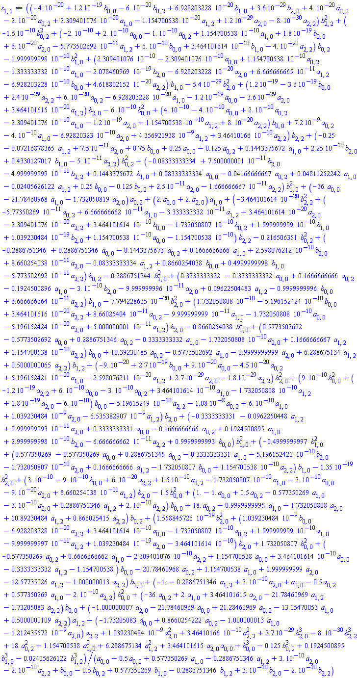 ((-0.4e-19+0.12e-18*b[0, 0]-0.6e-19*b[0, 2]+0.6928203228e-19*b[1, 0]+0.36e-28*b[2, 0]+0.4e-19*a[0, 0]-0.2e-19*a[0, 2]+0.2309401076e-19*a[1, 0]-0.1154700538e-19*a[1, 2]+0.12e-28*a[2, 0]-0.8e-29*a[2, 2])*b[2, 2]^2+(-0.15e-9*b[0, 2]^2+(-0.2e-9+0.2e-9*a[0, 0]-0.1e-9*a[0, 2]+0.1154700538e-9*a[1, 0]+0.18e-18*b[2, 0]+0.6e-19*a[2, 0]-0.5773502692e-10*a[1, 2]+0.6e-9*b[0, 0]+0.3464101614e-9*b[1, 0]-0.4e-19*a[2, 2])*b[0, 2]-0.1999999998e-9*b[1, 0]^2+(0.2309401076e-9-0.2309401076e-9*a[0, 0]+0.1154700538e-9*a[0, 2]-0.1333333332e-9*a[1, 0]-0.2078460969e-18*b[2, 0]-0.6928203228e-19*a[2, 0]+0.6666666665e-10*a[1, 2]-0.6928203228e-9*b[0, 0]+0.4618802152e-19*a[2, 2])*b[1, 0]-0.54e-28*b[2, 0]^2+(0.12e-18-0.36e-18*b[0, 0]+0.24e-28*a[2, 2]+0.6e-19*a[0, 2]-0.6928203228e-19*a[1, 0]-0.12e-18*a[0, 0]-0.36e-28*a[2, 0]+0.3464101615e-19*a[1, 2])*b[2, 0]-0.6e-9*b[0, 0]^2+(0.4e-9-0.4e-9*a[0, 0]+0.2e-9*a[0, 2]-0.2309401076e-9*a[1, 0]-0.12e-18*a[2, 0]+0.1154700538e-9*a[1, 2]+0.8e-19*a[2, 2])*b[0, 0]+0.72e-8*a[0, 2]-0.4e-9*a[1, 0]-0.692820323e-9*a[2, 0]+0.4356921938e-8*a[1, 2]+0.346410166e-9*a[2, 2])*b[2, 2]+(-.25-0.7216878365e-1*a[1, 2]+0.75e-10*a[2, 0]+.75*b[0, 0]+.25*a[0, 0]-.125*a[0, 2]+.1443375672*a[1, 0]+0.225e-9*b[2, 0]+.4330127017*b[1, 0]-0.5e-10*a[2, 2])*b[0, 2]^2+(-0.8333333334e-1+0.7500000001e-10*b[2, 0]-0.4999999999e-10*b[2, 2]+.1443375672*b[1, 0]+0.8333333334e-1*a[0, 0]-0.4166666667e-1*a[0, 2]+0.4811252242e-1*a[1, 0]-0.2405626122e-1*a[1, 2]+.25*b[0, 0]-.125*b[0, 2]+0.25e-10*a[2, 0]-0.1666666667e-10*a[2, 2])*b[1, 2]^2+(-36.*a[0, 0]-21.78460968*a[1, 0]-1.732050819*a[2, 0])*a[0, 2]+(2.*a[0, 0]+2.*a[2, 0])*a[1, 0]+(-0.3464101614e-19*b[2, 2]^2+(-0.577350269e-10*a[0, 2]+0.6666666662e-10*a[1, 0]-0.3333333332e-10*a[1, 2]+0.3464101614e-19*a[2, 0]-0.2309401076e-19*a[2, 2]+0.3464101614e-9*b[0, 0]-0.1732050807e-9*b[0, 2]+0.1999999999e-9*b[1, 0]+0.1039230484e-18*b[2, 0]+0.1154700538e-9*a[0, 0]-0.1154700538e-9)*b[2, 2]-.216506351*b[0, 2]^2+(-.2886751346+.2886751346*a[0, 0]-.1443375673*a[0, 2]+.1666666666*a[1, 0]+0.2598076212e-9*b[2, 0]+0.8660254038e-10*a[2, 0]-0.8333333334e-1*a[1, 2]+.8660254038*b[0, 0]+.4999999998*b[1, 0]-0.5773502692e-10*a[2, 2])*b[0, 2]-.2886751344*b[1, 0]^2+(.3333333332-.3333333332*a[0, 0]+.1666666666*a[0, 2]-.1924500896*a[1, 0]-0.3e-9*b[2, 0]-0.9999999996e-10*a[2, 0]+0.9622504483e-1*a[1, 2]-.9999999996*b[0, 0]+0.6666666664e-10*a[2, 2])*b[1, 0]-0.7794228635e-19*b[2, 0]^2+(0.1732050808e-9-0.5196152424e-9*b[0, 0]+0.3464101616e-19*a[2, 2]+0.866025404e-10*a[0, 2]-0.9999999999e-10*a[1, 0]-0.1732050808e-9*a[0, 0]-0.5196152424e-19*a[2, 0]+0.5000000001e-10*a[1, 2])*b[2, 0]-.8660254038*b[0, 0]^2+(.5773502692-.5773502692*a[0, 0]+.2886751346*a[0, 2]-.3333333332*a[1, 0]-0.1732050808e-9*a[2, 0]+.1666666667*a[1, 2]+0.1154700538e-9*a[2, 2])*b[0, 0]+10.39230485*a[0, 2]-.5773502692*a[1, 0]-.9999999999*a[2, 0]+6.288675134*a[1, 2]+.5000000065*a[2, 2])*b[1, 2]+(-0.9e-19+0.27e-18*b[0, 0]+0.9e-19*a[0, 0]-0.45e-19*a[0, 2]+0.5196152421e-19*a[1, 0]-0.2598076211e-19*a[1, 2]+0.27e-28*a[2, 0]-0.18e-28*a[2, 2])*b[2, 0]^2+(0.9e-9*b[0, 0]^2+(-0.12e-18*a[2, 2]+0.6e-9*a[0, 0]-0.3e-9*a[0, 2]+0.3464101614e-9*a[1, 0]-0.1732050808e-9*a[1, 2]+0.18e-18*a[2, 0]-0.6e-9)*b[0, 0]-0.519615249e-9*a[2, 2]-0.108e-7*a[0, 2]+0.6e-9*a[1, 0]+0.1039230484e-8*a[2, 0]-0.6535382907e-8*a[1, 2])*b[2, 0]+(-.3333333331-0.962250448e-1*a[1, 2]+0.9999999993e-10*a[2, 0]+.3333333331*a[0, 0]-.1666666666*a[0, 2]+.1924500895*a[1, 0]+0.2999999998e-9*b[2, 0]-0.6666666662e-10*a[2, 2]+.9999999993*b[0, 0])*b[1, 0]^2+(-.4999999997*b[1, 0]^2+(.577350269-.577350269*a[0, 0]+.2886751345*a[0, 2]-.3333333331*a[1, 0]-0.5196152421e-9*b[2, 0]-0.1732050807e-9*a[2, 0]+.1666666666*a[1, 2]-1.732050807*b[0, 0]+0.1154700538e-9*a[2, 2])*b[1, 0]-0.135e-18*b[2, 0]^2+(0.3e-9-0.9e-9*b[0, 0]+0.6e-19*a[2, 2]+0.15e-9*a[0, 2]-0.1732050807e-9*a[1, 0]-0.3e-9*a[0, 0]-0.9e-19*a[2, 0]+0.8660254038e-10*a[1, 2])*b[2, 0]-1.5*b[0, 0]^2+(1.-1.*a[0, 0]+.5*a[0, 2]-.577350269*a[1, 0]-0.3e-9*a[2, 0]+.2886751346*a[1, 2]+0.2e-9*a[2, 2])*b[0, 0]+18.*a[0, 2]-.9999999995*a[1, 0]-1.732050808*a[2, 0]+10.89230484*a[1, 2]+.866025415*a[2, 2])*b[0, 2]+(0.1558845726e-18*b[2, 0]^2+(0.1039230484e-8*b[0, 0]-0.6928203228e-19*a[2, 2]+0.3464101614e-9*a[0, 0]-0.1732050807e-9*a[0, 2]+0.1999999999e-9*a[1, 0]-0.9999999997e-10*a[1, 2]+0.1039230484e-18*a[2, 0]-0.3464101614e-9)*b[2, 0]+1.732050807*b[0, 0]^2+(-.577350269*a[0, 2]+.6666666662*a[1, 0]-0.2309401076e-9*a[2, 2]+1.154700538*a[0, 0]+0.3464101614e-9*a[2, 0]-.3333333332*a[1, 2]-1.154700538)*b[0, 0]-20.78460968*a[0, 2]+1.154700538*a[1, 0]+1.999999999*a[2, 0]-12.57735026*a[1, 2]-1.000000013*a[2, 2])*b[1, 0]+(-1.-.2886751346*a[1, 2]+0.3e-9*a[2, 0]+a[0, 0]-.5*a[0, 2]+.577350269*a[1, 0]-0.2e-9*a[2, 2])*b[0, 0]^2+(-36.*a[0, 2]+2.*a[1, 0]+3.464101615*a[2, 0]-21.78460969*a[1, 2]-1.73205083*a[2, 2])*b[0, 0]+(-1.000000007*a[2, 0]-21.78460969*a[0, 0]+21.28460969*a[0, 2]-13.15470053*a[1, 0]+.5000000109*a[2, 2])*a[1, 2]+(-1.73205083*a[0, 0]+.8660254222*a[0, 2]-1.000000013*a[1, 0]-0.1212435572e-8*a[2, 0])*a[2, 2]+0.1039230484e-8*a[2, 0]^2+0.346410166e-9*a[2, 2]^2+0.27e-28*b[2, 0]^3-0.8e-29*b[2, 2]^3+18.*a[0, 2]^2+1.154700538*a[1, 0]^2+6.288675134*a[1, 2]^2+3.464101615*a[2, 0]*a[0, 0]+b[0, 0]^3-.125*b[0, 2]^3+.1924500895*b[1, 0]^3-0.2405626122e-1*b[1, 2]^3)/(a[0, 0]-.5*a[0, 2]+.577350269*a[1, 0]-.2886751346*a[1, 2]+0.3e-9*a[2, 0]-0.2e-9*a[2, 2]+b[0, 0]-.5*b[0, 2]+.577350269*b[1, 0]-.2886751346*b[1, 2]+0.3e-9*b[2, 0]-0.2e-9*b[2, 2])