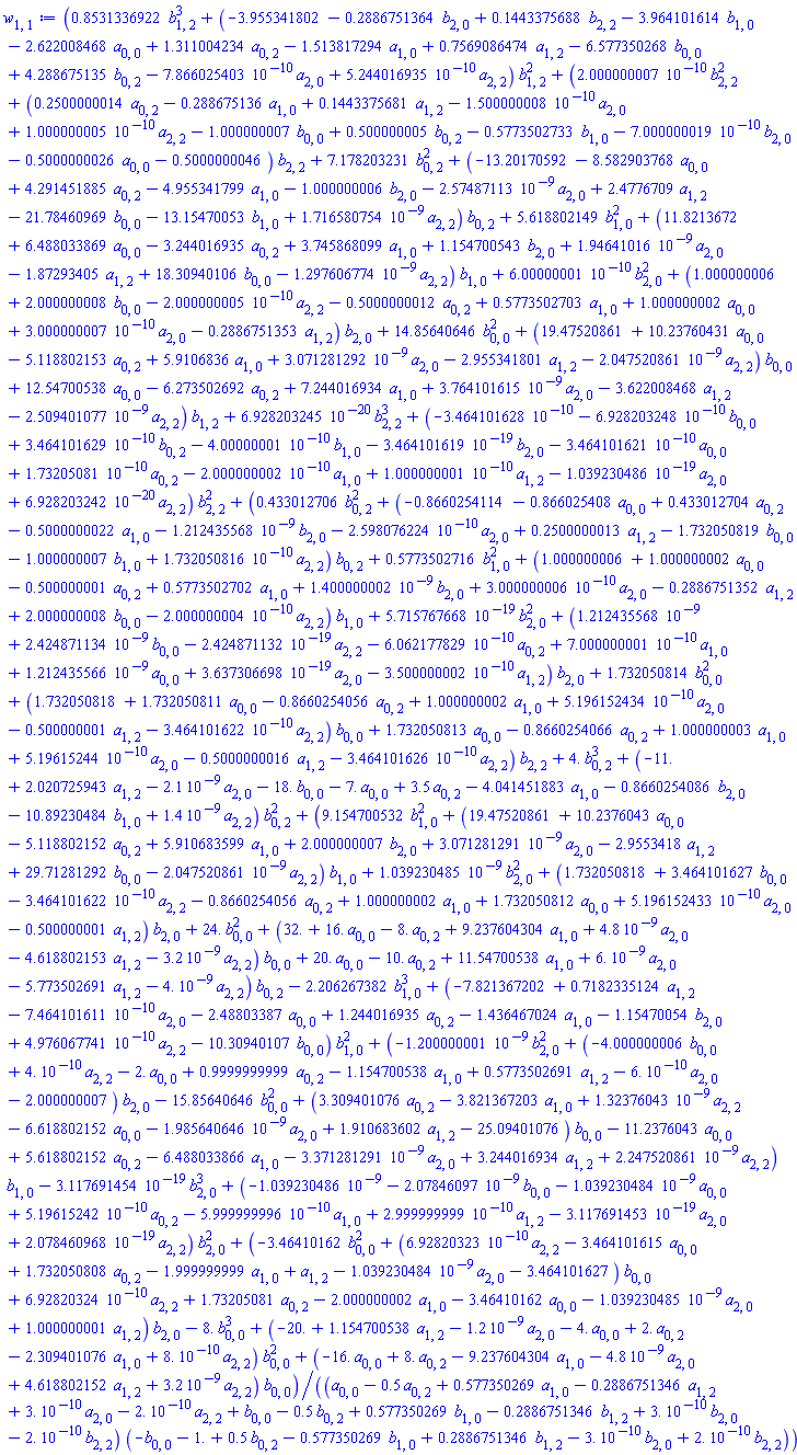 (.8531336922*b[1, 2]^3+(-3.955341802-.2886751364*b[2, 0]+.1443375688*b[2, 2]-3.964101614*b[1, 0]-2.622008468*a[0, 0]+1.311004234*a[0, 2]-1.513817294*a[1, 0]+.7569086474*a[1, 2]-6.577350268*b[0, 0]+4.288675135*b[0, 2]-0.7866025403e-9*a[2, 0]+0.5244016935e-9*a[2, 2])*b[1, 2]^2+(0.2000000007e-9*b[2, 2]^2+(.2500000014*a[0, 2]-.288675136*a[1, 0]+.1443375681*a[1, 2]-0.1500000008e-9*a[2, 0]+0.1000000005e-9*a[2, 2]-1.000000007*b[0, 0]+.500000005*b[0, 2]-.5773502733*b[1, 0]-0.7000000019e-9*b[2, 0]-.5000000026*a[0, 0]-.5000000046)*b[2, 2]+7.178203231*b[0, 2]^2+(-13.20170592-8.582903768*a[0, 0]+4.291451885*a[0, 2]-4.955341799*a[1, 0]-1.000000006*b[2, 0]-0.257487113e-8*a[2, 0]+2.4776709*a[1, 2]-21.78460969*b[0, 0]-13.15470053*b[1, 0]+0.1716580754e-8*a[2, 2])*b[0, 2]+5.618802149*b[1, 0]^2+(11.8213672+6.488033869*a[0, 0]-3.244016935*a[0, 2]+3.745868099*a[1, 0]+1.154700543*b[2, 0]+0.194641016e-8*a[2, 0]-1.87293405*a[1, 2]+18.30940106*b[0, 0]-0.1297606774e-8*a[2, 2])*b[1, 0]+0.600000001e-9*b[2, 0]^2+(1.000000006+2.000000008*b[0, 0]-0.2000000005e-9*a[2, 2]-.5000000012*a[0, 2]+.5773502703*a[1, 0]+1.000000002*a[0, 0]+0.3000000007e-9*a[2, 0]-.2886751353*a[1, 2])*b[2, 0]+14.85640646*b[0, 0]^2+(19.47520861+10.23760431*a[0, 0]-5.118802153*a[0, 2]+5.9106836*a[1, 0]+0.3071281292e-8*a[2, 0]-2.955341801*a[1, 2]-0.2047520861e-8*a[2, 2])*b[0, 0]+12.54700538*a[0, 0]-6.273502692*a[0, 2]+7.244016934*a[1, 0]+0.3764101615e-8*a[2, 0]-3.622008468*a[1, 2]-0.2509401077e-8*a[2, 2])*b[1, 2]+0.6928203245e-19*b[2, 2]^3+(-0.3464101628e-9-0.6928203248e-9*b[0, 0]+0.3464101629e-9*b[0, 2]-0.400000001e-9*b[1, 0]-0.3464101619e-18*b[2, 0]-0.3464101621e-9*a[0, 0]+0.173205081e-9*a[0, 2]-0.2000000002e-9*a[1, 0]+0.1000000001e-9*a[1, 2]-0.1039230486e-18*a[2, 0]+0.6928203242e-19*a[2, 2])*b[2, 2]^2+(.433012706*b[0, 2]^2+(-.8660254114-.866025408*a[0, 0]+.433012704*a[0, 2]-.5000000022*a[1, 0]-0.1212435568e-8*b[2, 0]-0.2598076224e-9*a[2, 0]+.2500000013*a[1, 2]-1.732050819*b[0, 0]-1.000000007*b[1, 0]+0.1732050816e-9*a[2, 2])*b[0, 2]+.5773502716*b[1, 0]^2+(1.000000006+1.000000002*a[0, 0]-.500000001*a[0, 2]+.5773502702*a[1, 0]+0.1400000002e-8*b[2, 0]+0.3000000006e-9*a[2, 0]-.2886751352*a[1, 2]+2.000000008*b[0, 0]-0.2000000004e-9*a[2, 2])*b[1, 0]+0.5715767668e-18*b[2, 0]^2+(0.1212435568e-8+0.2424871134e-8*b[0, 0]-0.2424871132e-18*a[2, 2]-0.6062177829e-9*a[0, 2]+0.7000000001e-9*a[1, 0]+0.1212435566e-8*a[0, 0]+0.3637306698e-18*a[2, 0]-0.3500000002e-9*a[1, 2])*b[2, 0]+1.732050814*b[0, 0]^2+(1.732050818+1.732050811*a[0, 0]-.8660254056*a[0, 2]+1.000000002*a[1, 0]+0.5196152434e-9*a[2, 0]-.500000001*a[1, 2]-0.3464101622e-9*a[2, 2])*b[0, 0]+1.732050813*a[0, 0]-.8660254066*a[0, 2]+1.000000003*a[1, 0]+0.519615244e-9*a[2, 0]-.5000000016*a[1, 2]-0.3464101626e-9*a[2, 2])*b[2, 2]+4.*b[0, 2]^3+(-11.+2.020725943*a[1, 2]-0.21e-8*a[2, 0]-18.*b[0, 0]-7.*a[0, 0]+3.5*a[0, 2]-4.041451883*a[1, 0]-.8660254086*b[2, 0]-10.89230484*b[1, 0]+0.14e-8*a[2, 2])*b[0, 2]^2+(9.154700532*b[1, 0]^2+(19.47520861+10.2376043*a[0, 0]-5.118802152*a[0, 2]+5.910683599*a[1, 0]+2.000000007*b[2, 0]+0.3071281291e-8*a[2, 0]-2.9553418*a[1, 2]+29.71281292*b[0, 0]-0.2047520861e-8*a[2, 2])*b[1, 0]+0.1039230485e-8*b[2, 0]^2+(1.732050818+3.464101627*b[0, 0]-0.3464101622e-9*a[2, 2]-.8660254056*a[0, 2]+1.000000002*a[1, 0]+1.732050812*a[0, 0]+0.5196152433e-9*a[2, 0]-.500000001*a[1, 2])*b[2, 0]+24.*b[0, 0]^2+(32.+16.*a[0, 0]-8.*a[0, 2]+9.237604304*a[1, 0]+0.48e-8*a[2, 0]-4.618802153*a[1, 2]-0.32e-8*a[2, 2])*b[0, 0]+20.*a[0, 0]-10.*a[0, 2]+11.54700538*a[1, 0]+0.6e-8*a[2, 0]-5.773502691*a[1, 2]-0.4e-8*a[2, 2])*b[0, 2]-2.206267382*b[1, 0]^3+(-7.821367202+.7182335124*a[1, 2]-0.7464101611e-9*a[2, 0]-2.48803387*a[0, 0]+1.244016935*a[0, 2]-1.436467024*a[1, 0]-1.15470054*b[2, 0]+0.4976067741e-9*a[2, 2]-10.30940107*b[0, 0])*b[1, 0]^2+(-0.1200000001e-8*b[2, 0]^2+(-4.000000006*b[0, 0]+0.4e-9*a[2, 2]-2.*a[0, 0]+.9999999999*a[0, 2]-1.154700538*a[1, 0]+.5773502691*a[1, 2]-0.6e-9*a[2, 0]-2.000000007)*b[2, 0]-15.85640646*b[0, 0]^2+(3.309401076*a[0, 2]-3.821367203*a[1, 0]+0.132376043e-8*a[2, 2]-6.618802152*a[0, 0]-0.1985640646e-8*a[2, 0]+1.910683602*a[1, 2]-25.09401076)*b[0, 0]-11.2376043*a[0, 0]+5.618802152*a[0, 2]-6.488033866*a[1, 0]-0.3371281291e-8*a[2, 0]+3.244016934*a[1, 2]+0.2247520861e-8*a[2, 2])*b[1, 0]-0.3117691454e-18*b[2, 0]^3+(-0.1039230486e-8-0.207846097e-8*b[0, 0]-0.1039230484e-8*a[0, 0]+0.519615242e-9*a[0, 2]-0.5999999996e-9*a[1, 0]+0.2999999999e-9*a[1, 2]-0.3117691453e-18*a[2, 0]+0.2078460968e-18*a[2, 2])*b[2, 0]^2+(-3.46410162*b[0, 0]^2+(0.692820323e-9*a[2, 2]-3.464101615*a[0, 0]+1.732050808*a[0, 2]-1.999999999*a[1, 0]+a[1, 2]-0.1039230484e-8*a[2, 0]-3.464101627)*b[0, 0]+0.692820324e-9*a[2, 2]+1.73205081*a[0, 2]-2.000000002*a[1, 0]-3.46410162*a[0, 0]-0.1039230485e-8*a[2, 0]+1.000000001*a[1, 2])*b[2, 0]-8.*b[0, 0]^3+(-20.+1.154700538*a[1, 2]-0.12e-8*a[2, 0]-4.*a[0, 0]+2.*a[0, 2]-2.309401076*a[1, 0]+0.8e-9*a[2, 2])*b[0, 0]^2+(-16.*a[0, 0]+8.*a[0, 2]-9.237604304*a[1, 0]-0.48e-8*a[2, 0]+4.618802152*a[1, 2]+0.32e-8*a[2, 2])*b[0, 0])/((a[0, 0]-.5*a[0, 2]+.577350269*a[1, 0]-.2886751346*a[1, 2]+0.3e-9*a[2, 0]-0.2e-9*a[2, 2]+b[0, 0]-.5*b[0, 2]+.577350269*b[1, 0]-.2886751346*b[1, 2]+0.3e-9*b[2, 0]-0.2e-9*b[2, 2])*(-b[0, 0]-1.+.5*b[0, 2]-.577350269*b[1, 0]+.2886751346*b[1, 2]-0.3e-9*b[2, 0]+0.2e-9*b[2, 2]))