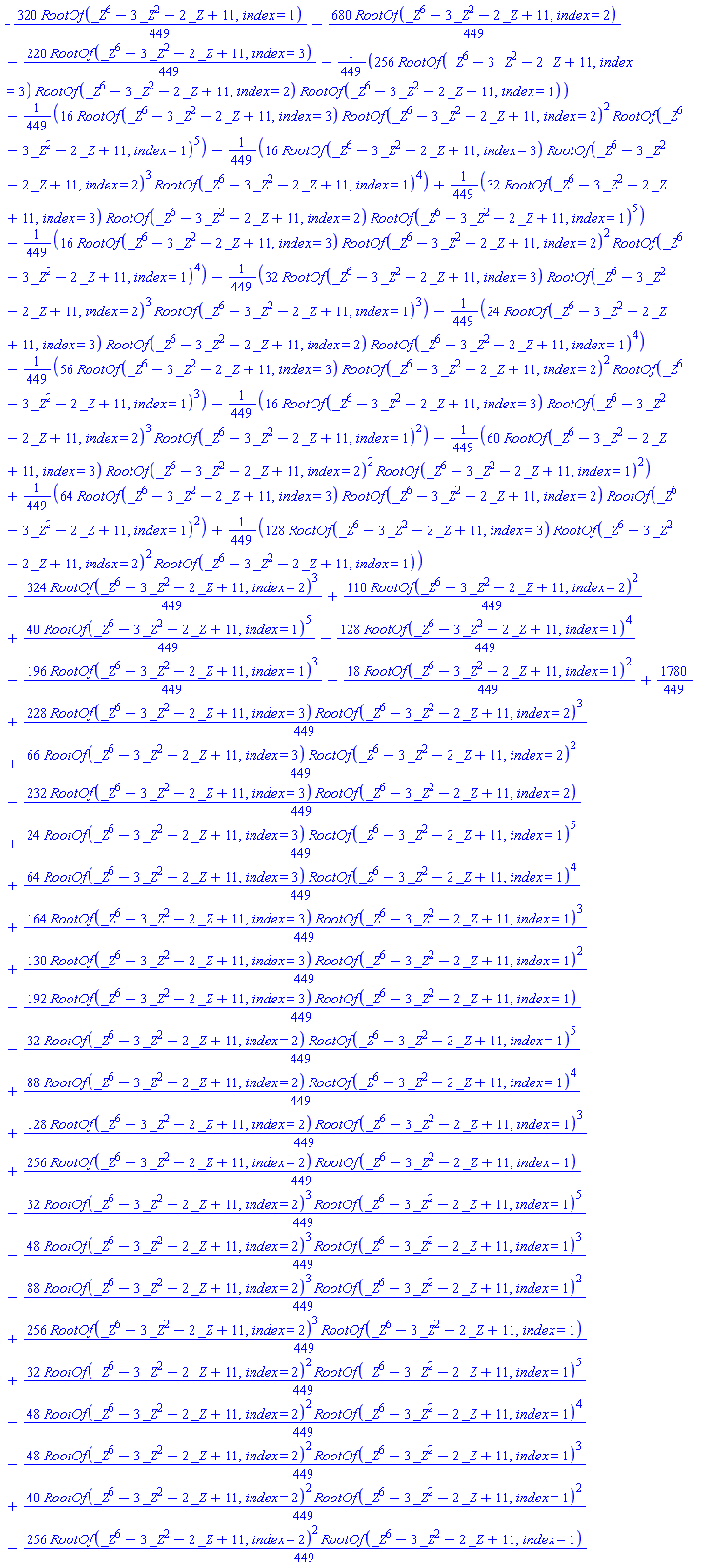 -(320/449)*RootOf(_Z^6-3*_Z^2-2*_Z+11, index = 1)-(680/449)*RootOf(_Z^6-3*_Z^2-2*_Z+11, index = 2)-(220/449)*RootOf(_Z^6-3*_Z^2-2*_Z+11, index = 3)-(256/449)*RootOf(_Z^6-3*_Z^2-2*_Z+11, index = 3)*RootOf(_Z^6-3*_Z^2-2*_Z+11, index = 2)*RootOf(_Z^6-3*_Z^2-2*_Z+11, index = 1)-(16/449)*RootOf(_Z^6-3*_Z^2-2*_Z+11, index = 3)*RootOf(_Z^6-3*_Z^2-2*_Z+11, index = 2)^2*RootOf(_Z^6-3*_Z^2-2*_Z+11, index = 1)^5-(16/449)*RootOf(_Z^6-3*_Z^2-2*_Z+11, index = 3)*RootOf(_Z^6-3*_Z^2-2*_Z+11, index = 2)^3*RootOf(_Z^6-3*_Z^2-2*_Z+11, index = 1)^4+(32/449)*RootOf(_Z^6-3*_Z^2-2*_Z+11, index = 3)*RootOf(_Z^6-3*_Z^2-2*_Z+11, index = 2)*RootOf(_Z^6-3*_Z^2-2*_Z+11, index = 1)^5-(16/449)*RootOf(_Z^6-3*_Z^2-2*_Z+11, index = 3)*RootOf(_Z^6-3*_Z^2-2*_Z+11, index = 2)^2*RootOf(_Z^6-3*_Z^2-2*_Z+11, index = 1)^4-(32/449)*RootOf(_Z^6-3*_Z^2-2*_Z+11, index = 3)*RootOf(_Z^6-3*_Z^2-2*_Z+11, index = 2)^3*RootOf(_Z^6-3*_Z^2-2*_Z+11, index = 1)^3-(24/449)*RootOf(_Z^6-3*_Z^2-2*_Z+11, index = 3)*RootOf(_Z^6-3*_Z^2-2*_Z+11, index = 2)*RootOf(_Z^6-3*_Z^2-2*_Z+11, index = 1)^4-(56/449)*RootOf(_Z^6-3*_Z^2-2*_Z+11, index = 3)*RootOf(_Z^6-3*_Z^2-2*_Z+11, index = 2)^2*RootOf(_Z^6-3*_Z^2-2*_Z+11, index = 1)^3-(16/449)*RootOf(_Z^6-3*_Z^2-2*_Z+11, index = 3)*RootOf(_Z^6-3*_Z^2-2*_Z+11, index = 2)^3*RootOf(_Z^6-3*_Z^2-2*_Z+11, index = 1)^2-(60/449)*RootOf(_Z^6-3*_Z^2-2*_Z+11, index = 3)*RootOf(_Z^6-3*_Z^2-2*_Z+11, index = 2)^2*RootOf(_Z^6-3*_Z^2-2*_Z+11, index = 1)^2+(64/449)*RootOf(_Z^6-3*_Z^2-2*_Z+11, index = 3)*RootOf(_Z^6-3*_Z^2-2*_Z+11, index = 2)*RootOf(_Z^6-3*_Z^2-2*_Z+11, index = 1)^2+(128/449)*RootOf(_Z^6-3*_Z^2-2*_Z+11, index = 3)*RootOf(_Z^6-3*_Z^2-2*_Z+11, index = 2)^2*RootOf(_Z^6-3*_Z^2-2*_Z+11, index = 1)-(324/449)*RootOf(_Z^6-3*_Z^2-2*_Z+11, index = 2)^3+(110/449)*RootOf(_Z^6-3*_Z^2-2*_Z+11, index = 2)^2+(40/449)*RootOf(_Z^6-3*_Z^2-2*_Z+11, index = 1)^5-(128/449)*RootOf(_Z^6-3*_Z^2-2*_Z+11, index = 1)^4-(196/449)*RootOf(_Z^6-3*_Z^2-2*_Z+11, index = 1)^3-(18/449)*RootOf(_Z^6-3*_Z^2-2*_Z+11, index = 1)^2+1780/449+(228/449)*RootOf(_Z^6-3*_Z^2-2*_Z+11, index = 3)*RootOf(_Z^6-3*_Z^2-2*_Z+11, index = 2)^3+(66/449)*RootOf(_Z^6-3*_Z^2-2*_Z+11, index = 3)*RootOf(_Z^6-3*_Z^2-2*_Z+11, index = 2)^2-(232/449)*RootOf(_Z^6-3*_Z^2-2*_Z+11, index = 3)*RootOf(_Z^6-3*_Z^2-2*_Z+11, index = 2)+(24/449)*RootOf(_Z^6-3*_Z^2-2*_Z+11, index = 3)*RootOf(_Z^6-3*_Z^2-2*_Z+11, index = 1)^5+(64/449)*RootOf(_Z^6-3*_Z^2-2*_Z+11, index = 3)*RootOf(_Z^6-3*_Z^2-2*_Z+11, index = 1)^4+(164/449)*RootOf(_Z^6-3*_Z^2-2*_Z+11, index = 3)*RootOf(_Z^6-3*_Z^2-2*_Z+11, index = 1)^3+(130/449)*RootOf(_Z^6-3*_Z^2-2*_Z+11, index = 3)*RootOf(_Z^6-3*_Z^2-2*_Z+11, index = 1)^2-(192/449)*RootOf(_Z^6-3*_Z^2-2*_Z+11, index = 3)*RootOf(_Z^6-3*_Z^2-2*_Z+11, index = 1)-(32/449)*RootOf(_Z^6-3*_Z^2-2*_Z+11, index = 2)*RootOf(_Z^6-3*_Z^2-2*_Z+11, index = 1)^5+(88/449)*RootOf(_Z^6-3*_Z^2-2*_Z+11, index = 2)*RootOf(_Z^6-3*_Z^2-2*_Z+11, index = 1)^4+(128/449)*RootOf(_Z^6-3*_Z^2-2*_Z+11, index = 2)*RootOf(_Z^6-3*_Z^2-2*_Z+11, index = 1)^3+(256/449)*RootOf(_Z^6-3*_Z^2-2*_Z+11, index = 2)*RootOf(_Z^6-3*_Z^2-2*_Z+11, index = 1)-(32/449)*RootOf(_Z^6-3*_Z^2-2*_Z+11, index = 2)^3*RootOf(_Z^6-3*_Z^2-2*_Z+11, index = 1)^5-(48/449)*RootOf(_Z^6-3*_Z^2-2*_Z+11, index = 2)^3*RootOf(_Z^6-3*_Z^2-2*_Z+11, index = 1)^3-(88/449)*RootOf(_Z^6-3*_Z^2-2*_Z+11, index = 2)^3*RootOf(_Z^6-3*_Z^2-2*_Z+11, index = 1)^2+(256/449)*RootOf(_Z^6-3*_Z^2-2*_Z+11, index = 2)^3*RootOf(_Z^6-3*_Z^2-2*_Z+11, index = 1)+(32/449)*RootOf(_Z^6-3*_Z^2-2*_Z+11, index = 2)^2*RootOf(_Z^6-3*_Z^2-2*_Z+11, index = 1)^5-(48/449)*RootOf(_Z^6-3*_Z^2-2*_Z+11, index = 2)^2*RootOf(_Z^6-3*_Z^2-2*_Z+11, index = 1)^4-(48/449)*RootOf(_Z^6-3*_Z^2-2*_Z+11, index = 2)^2*RootOf(_Z^6-3*_Z^2-2*_Z+11, index = 1)^3+(40/449)*RootOf(_Z^6-3*_Z^2-2*_Z+11, index = 2)^2*RootOf(_Z^6-3*_Z^2-2*_Z+11, index = 1)^2-(256/449)*RootOf(_Z^6-3*_Z^2-2*_Z+11, index = 2)^2*RootOf(_Z^6-3*_Z^2-2*_Z+11, index = 1)