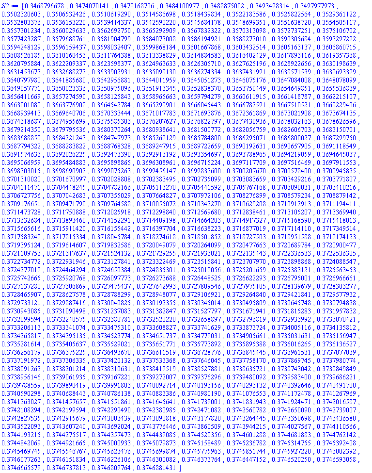 [.3468796678, .3474070141, .3479168706, .3484100977, .3488875002, .3493498314, .3497977973, .3502320603, .3506532426, .3510619290, .3514586698, .3518439834, .3522183586, .3525822564, .3529361122, .3532803376, .3536153220, .3539414337, .3542590220, .3545684178, .3548699351, .3551638720, .3554505117, .3557301234, .3560029633, .3562692750, .3565292909, .3567832322, .3570313098, .3572737251, .3575106702, .3577423287, .3579688761, .3581904799, .3584073008, .3586194921, .3588272010, .3590305684, .3592297292, .3594248129, .3596159437, .3598032407, .3599868184, .3601667868, .3603432514, .3605163137, .3606860715, .3608526185, .3610160453, .3611764388, .3613338829, .3614884583, .3616402429, .3617893116, .3619357368, .3620795884, .3622209337, .3623598377, .3624963633, .3626305710, .3627625196, .3628922656, .3630198639, .3631453673, .3632688272, .3633902931, .3635098130, .3636274334, .3637431991, .3638571539, .3639693399, .3640797980, .3641885680, .3642956881, .3644011959, .3645051273, .3646075176, .3647084008, .3648078099, .3649057771, .3650023336, .3650975096, .3651913345, .3652838370, .3653750449, .3654649851, .3655536839, .3656411669, .3657274590, .3658125843, .3658965663, .3659794279, .3660611915, .3661418787, .3662215107, .3663001080, .3663776908, .3664542784, .3665298901, .3666045443, .3666782591, .3667510521, .3668229406, .3668939413, .3669640706, .3670333444, .3671017783, .3671693876, .3672361869, .3673021908, .3673674135, .3674318687, .3674955699, .3675585303, .3676207627, .3676822797, .3677430936, .3678032163, .3678626596, .3679214350, .3679795536, .3680370264, .3680938641, .3681500772, .3682056759, .3682606703, .3683150701, .3683688850, .3684221243, .3684747973, .3685269129, .3685784800, .3686295071, .3686800027, .3687299750, .3687794322, .3688283822, .3688768328, .3689247915, .3689722659, .3690192631, .3690657905, .3691118549, .3691574633, .3692026225, .3692473390, .3692916192, .3693354697, .3693788965, .3694219059, .3694645037, .3695066959, .3695484883, .3695898865, .3696308961, .3696715224, .3697117709, .3697516469, .3697911553, .3698303015, .3698690902, .3699075263, .3699456147, .3699833600, .3700207670, .3700578400, .3700945835, .3701310020, .3701670997, .3702028808, .3702383495, .3702735099, .3703083659, .3703429216, .3703771807, .3704111471, .3704448245, .3704782166, .3705113270, .3705441592, .3705767168, .3706090031, .3706410216, .3706727756, .3707042683, .3707355029, .3707664827, .3707972106, .3708276899, .3708579234, .3708879142, .3709176651, .3709471790, .3709764588, .3710055072, .3710343270, .3710629208, .3710912913, .3711194411, .3711473728, .3711750888, .3712025918, .3712298840, .3712569680, .3712838461, .3713105207, .3713369940, .3713632684, .3713893460, .3714152291, .3714409198, .3714664203, .3714917327, .3715168590, .3715418013, .3715665616, .3715911420, .3716155442, .3716397704, .3716638223, .3716877019, .3717114110, .3717349514, .3717583249, .3717815334, .3718045784, .3718274618, .3718501852, .3718727503, .3718951588, .3719174123, .3719395124, .3719614607, .3719832586, .3720049079, .3720264099, .3720477663, .3720689784, .3720900477, .3721109756, .3721317637, .3721524132, .3721729255, .3721933021, .3722135443, .3722336533, .3722536305, .3722734772, .3722931946, .3723127841, .3723322469, .3723515841, .3723707970, .3723898868, .3724088547, .3724277019, .3724464294, .3724650384, .3724835301, .3725019056, .3725201659, .3725383121, .3725563453, .3725742665, .3725920768, .3726097773, .3726273688, .3726448525, .3726622293, .3726795001, .3726966661, .3727137280, .3727306869, .3727475437, .3727642993, .3727809546, .3727975105, .3728139679, .3728303277, .3728465907, .3728627578, .3728788299, .3728948077, .3729106921, .3729264840, .3729421841, .3729577932, .3729733121, .3729887416, .3730040825, .3730193355, .3730345014, .3730495809, .3730645748, .3730794838, .3730943085, .3731090498, .3731237083, .3731382847, .3731527797, .3731671941, .3731815283, .3731957832, .3732099594, .3732240575, .3732380781, .3732520220, .3732658897, .3732796819, .3732933992, .3733070421, .3733206113, .3733341074, .3733475310, .3733608827, .3733741629, .3733873724, .3734005116, .3734135812, .3734265817, .3734395135, .3734523774, .3734651737, .3734779031, .3734905661, .3735031631, .3735156947, .3735281614, .3735405637, .3735529021, .3735651771, .3735773892, .3735895388, .3736016265, .3736136527, .3736256179, .3736375225, .3736493670, .3736611519, .3736728776, .3736845445, .3736961531, .3737077039, .3737191972, .3737306335, .3737420132, .3737533368, .3737646045, .3737758170, .3737869745, .3737980774, .3738091263, .3738201214, .3738310631, .3738419519, .3738527881, .3738635721, .3738743042, .3738849849, .3738956146, .3739061935, .3739167221, .3739272007, .3739376296, .3739480092, .3739583400, .3739686221, .3739788559, .3739890419, .3739991803, .3740092714, .3740193156, .3740293132, .3740392646, .3740491700, .3740590298, .3740688443, .3740786138, .3740883386, .3740980190, .3741076553, .3741172478, .3741267969, .3741363027, .3741457657, .3741551861, .3741645641, .3741739001, .3741831943, .3741924471, .3742016587, .3742108294, .3742199594, .3742290490, .3742380985, .3742471082, .3742560782, .3742650090, .3742739007, .3742827535, .3742915679, .3743003439, .3743090818, .3743177820, .3743264445, .3743350698, .3743436580, .3743522093, .3743607240, .3743692024, .3743776446, .3743860509, .3743944215, .3744027567, .3744110566, .3744193215, .3744275517, .3744357473, .3744439085, .3744520356, .3744601288, .3744681883, .3744762142, .3744842069, .3744921665, .3745000933, .3745079873, .3745158489, .3745236782, .3745314755, .3745392408, .3745469745, .3745546767, .3745623476, .3745699874, .3745775963, .3745851744, .3745927220, .3746002392, .3746077263, .3746151834, .3746226106, .3746300082, .3746373764, .3746447152, .3746520250, .3746593058, .3746665579, .3746737813, .3746809764, .3746881431]
