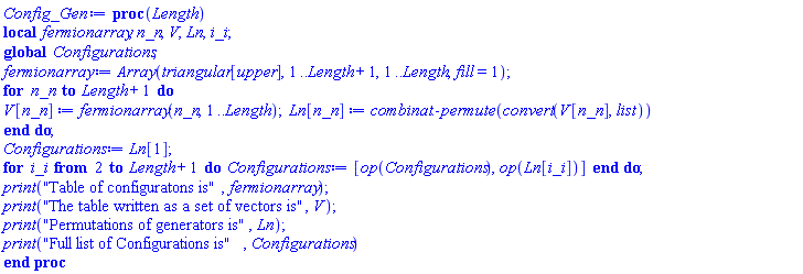 proc (Length) local fermionarray, n_n, V, Ln, i_i; global Configurations; fermionarray := Array(triangular[upper], 1 .. Length+1, 1 .. Length, fill = 1); for n_n to Length+1 do V[n_n] := fermionarray(n_n, 1 .. Length); Ln[n_n] := combinat:-permute(convert(V[n_n], list)) end do; Configurations := Ln[1]; for i_i from 2 to Length+1 do Configurations := [op(Configurations), op(Ln[i_i])] end do; print("Table of configuratons is", fermionarray); print("The table written as a set of vectors is", V); print("Permutations of generators is", Ln); print("Full list of Configurations is", Configurations) end proc