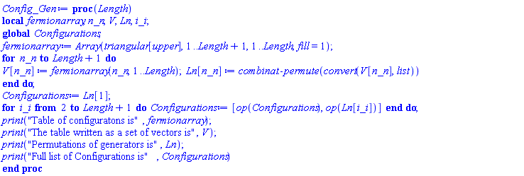 proc (Length) local fermionarray, n_n, V, Ln, i_i; global Configurations; fermionarray := Array(triangular[upper], 1 .. Length+1, 1 .. Length, fill = 1); for n_n to Length+1 do V[n_n] := fermionarray(n_n, 1 .. Length); Ln[n_n] := combinat:-permute(convert(V[n_n], list)) end do; Configurations := Ln[1]; for i_i from 2 to Length+1 do Configurations := [op(Configurations), op(Ln[i_i])] end do; print("Table of configuratons is", fermionarray); print("The table written as a set of vectors is", V); print("Permutations of generators is", Ln); print("Full list of Configurations is", Configurations) end proc