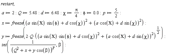 restart; a := 2; Q := 5.48; d := 6.48; chi := (1/4)*Pi; phi := 0.; p := 5/2; x := freeze((a*sin(CHI)*sin(phi)+d*cos(chi))^2+(a*cos(CHI)+d*sin(chi))^2); y := freeze(2*Q*((a*sin(CHI)*sin(phi)+d*cos(chi))^2+(a*cos(CHI)+d*sin(chi))^2)^(1/2)); int(1/(Q^2+x+y*cos(beta))^p, beta)