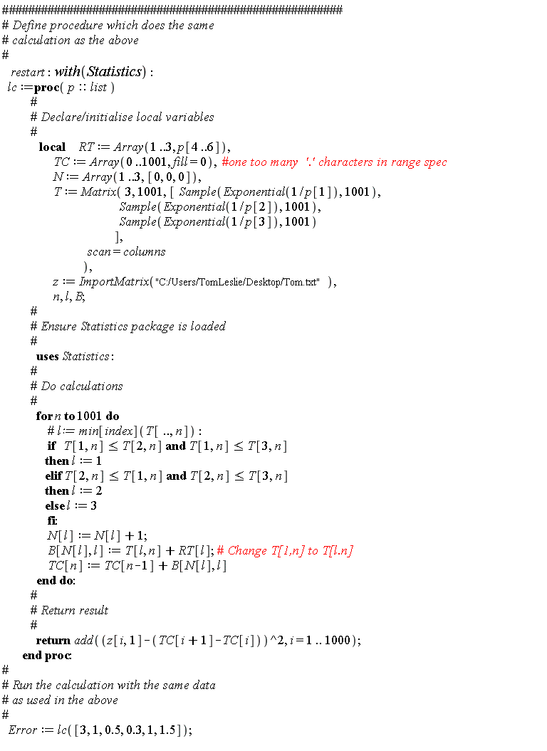 restart; with(Statistics); lc := proc (p::list) local RT, TC, N, T, z, n, l, B; RT := Array(1 .. 3, p[4 .. 6]); TC := Array(0 .. 1001, fill = 0); N := Array(1 .. 3, [0, 0, 0]); T := Matrix(3, 1001, [Statistics:-Sample(Exponential(1/p[1]), 1001), Statistics:-Sample(Exponential(1/p[2]), 1001), Statistics:-Sample(Exponential(1/p[3]), 1001)], scan = columns); z := ImportMatrix("C:/Users/TomLeslie/Desktop/Tom.txt"); for n to 1001 do if T[1, n] <= T[2, n] and T[1, n] <= T[3, n] then l := 1 elif T[2, n] <= T[1, n] and T[2, n] <= T[3, n] then l := 2 else l := 3 end if; N[l] := N[l]+1; B[N[l], l] := T[l, n]+RT[l]; TC[n] := TC[n-1]+B[N[l], l] end do; return add((z[i, 1]-TC[i+1]+TC[i])^2, i = 1 .. 1000) end proc; Error := lc([3, 1, .5, .3, 1, 1.5])