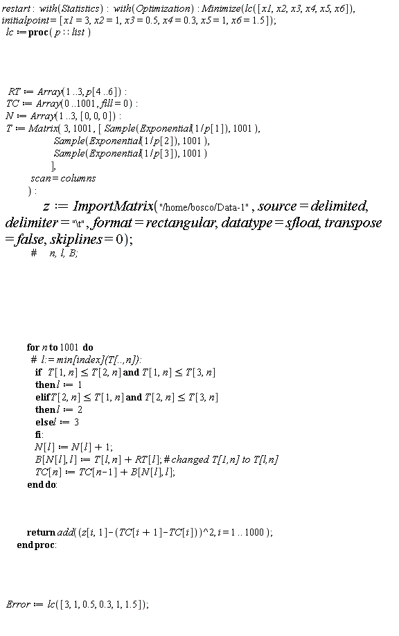 restart; with(Statistics); with(Optimization); Minimize(lc([x1, x2, x3, x4, x5, x6]), initialpoint = [x1 = 3, x2 = 1, x3 = .5, x4 = .3, x5 = 1, x6 = 1.5]); lc := proc (p::list) RT := Array(1 .. 3, p[4 .. 6]); TC := Array(0 .. 1001, fill = 0); N := Array(1 .. 3, [0, 0, 0]); T := Matrix(3, 1001, [Sample(Exponential(1/p[1]), 1001), Sample(Exponential(1/p[2]), 1001), Sample(Exponential(1/p[3]), 1001)], scan = columns); z := ImportMatrix("/home/bosco/Data-1", source = delimited, delimiter = "\t", format = rectangular, datatype = sfloat, transpose = false, skiplines = 0); for n to 1001 do if T[1, n] <= T[2, n] and T[1, n] <= T[3, n] then l := 1 elif T[2, n] <= T[1, n] and T[2, n] <= T[3, n] then l := 2 else l := 3 end if; N[l] := N[l]+1; B[N[l], l] := T[l, n]+RT[l]; TC[n] := TC[n-1]+B[N[l], l] end do; return add((z[i, 1]-TC[i+1]+TC[i])^2, i = 1 .. 1000) end proc; Error := lc([3, 1, .5, .3, 1, 1.5])