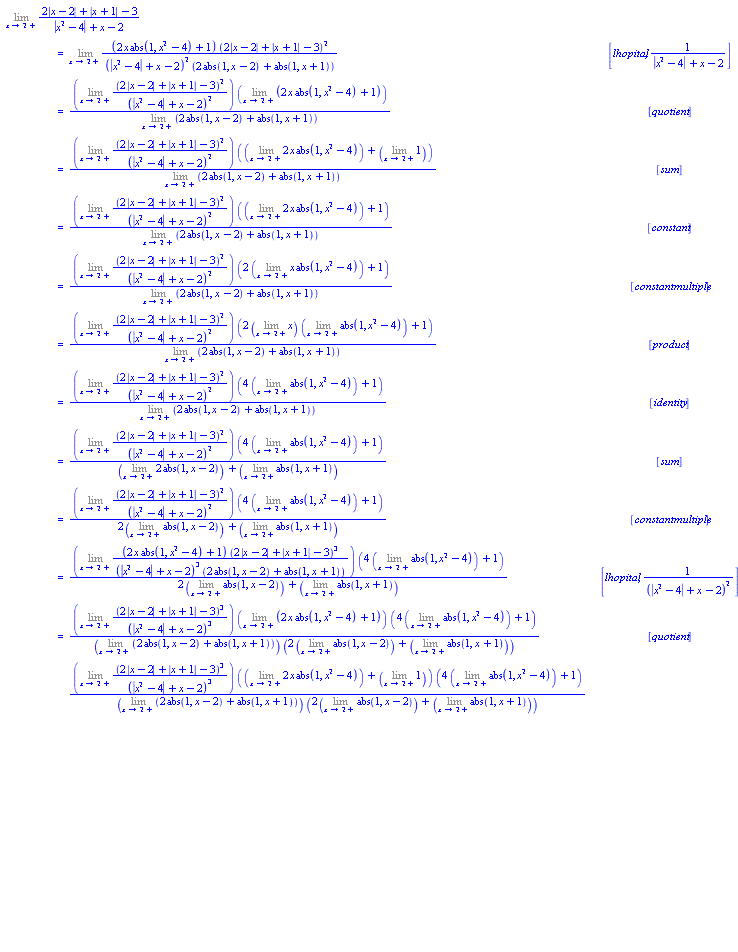 "[[(lim)(2 |x-2|+|x+1|-3)/(|x^2-4|+x-2)],[ ,"=",(lim)((2 x abs(1,x^2-4)+1) (2 |x-2|+|x+1|-3)^2)/((|x^2-4|+x-2)^2 (2 abs(1,x-2)+abs(1,x+1))), [lhopital,1/(|x^2-4|+x-2)]],[ ,"=",(((lim)((2 |x-2|+|x+1|-3)^2)/((|x^2-4|+x-2)^2)) ((lim)(2 x abs(1,x^2-4)+1)))/((lim)(2 abs(1,x-2)+abs(1,x+1))), [quotient]],[ ,"=",(((lim)((2 |x-2|+|x+1|-3)^2)/((|x^2-4|+x-2)^2)) (((lim)2 x abs(1,x^2-4))+((lim)1)))/((lim)(2 abs(1,x-2)+abs(1,x+1))), [sum]],[ ,"=",(((lim)((2 |x-2|+|x+1|-3)^2)/((|x^2-4|+x-2)^2)) (((lim)2 x abs(1,x^2-4))+1))/((lim)(2 abs(1,x-2)+abs(1,x+1))), [constant]],[ ,"=",(((lim)((2 |x-2|+|x+1|-3)^2)/((|x^2-4|+x-2)^2)) (2 ((lim)x abs(1,x^2-4))+1))/((lim)(2 abs(1,x-2)+abs(1,x+1))), [constantmultiple]],[ ,"=",(((lim)((2 |x-2|+|x+1|-3)^2)/((|x^2-4|+x-2)^2)) (2 ((lim)x) ((lim)abs(1,x^2-4))+1))/((lim)(2 abs(1,x-2)+abs(1,x+1))), [product]],[ ,"=",(((lim)((2 |x-2|+|x+1|-3)^2)/((|x^2-4|+x-2)^2)) (4 ((lim)abs(1,x^2-4))+1))/((lim)(2 abs(1,x-2)+abs(1,x+1))), [identity]],[ ,"=",(((lim)((2 |x-2|+|x+1|-3)^2)/((|x^2-4|+x-2)^2)) (4 ((lim)abs(1,x^2-4))+1))/(((lim)2 abs(1,x-2))+((lim)abs(1,x+1))), [sum]],[ ,"=",(((lim)((2 |x-2|+|x+1|-3)^2)/((|x^2-4|+x-2)^2)) (4 ((lim)abs(1,x^2-4))+1))/(2 ((lim)abs(1,x-2))+((lim)abs(1,x+1))), [constantmultiple]],[ ,"=",(((lim)((2 x abs(1,x^2-4)+1) (2 |x-2|+|x+1|-3)^3)/((|x^2-4|+x-2)^3 (2 abs(1,x-2)+abs(1,x+1)))) (4 ((lim)abs(1,x^2-4))+1))/(2 ((lim)abs(1,x-2))+((lim)abs(1,x+1))), [lhopital,1/((|x^2-4|+x-2)^2)]],[ ,"=",(((lim)((2 |x-2|+|x+1|-3)^3)/((|x^2-4|+x-2)^3)) ((lim)(2 x abs(1,x^2-4)+1)) (4 ((lim)abs(1,x^2-4))+1))/(((lim)(2 abs(1,x-2)+abs(1,x+1))) (2 ((lim)abs(1,x-2))+((lim)abs(1,x+1)))), [quotient]],[ ,"=",(((lim)((2 |x-2|+|x+1|-3)^3)/((|x^2-4|+x-2)^3)) (((lim)2 x abs(1,x^2-4))+((lim)1)) (4 ((lim)abs(1,x^2-4))+1))/(((lim)(2 abs(1,x-2)+abs(1,x+1))) (2 ((lim)abs(1,x-2))+((lim)abs(1,x+1)))), [sum]],[ ,"=",(((lim)((2 |x-2|+|x+1|-3)^3)/((|x^2-4|+x-2)^3)) (((lim)2 x abs(1,x^2-4))+1) (4 ((lim)abs(1,x^2-4))+1))/(((lim)(2 abs(1,x-2)+abs(1,x+1))) (2 ((lim)abs(1,x-2))+((lim)abs(1,x+1)))), [constant]],[ ,"=",(((lim)((2 |x-2|+|x+1|-3)^3)/((|x^2-4|+x-2)^3)) (2 ((lim)x abs(1,x^2-4))+1) (4 ((lim)abs(1,x^2-4))+1))/(((lim)(2 abs(1,x-2)+abs(1,x+1))) (2 ((lim)abs(1,x-2))+((lim)abs(1,x+1)))), [constantmultiple]],[ ,"=",(((lim)((2 |x-2|+|x+1|-3)^3)/((|x^2-4|+x-2)^3)) (2 ((lim)x) ((lim)abs(1,x^2-4))+1) (4 ((lim)abs(1,x^2-4))+1))/(((lim)(2 abs(1,x-2)+abs(1,x+1))) (2 ((lim)abs(1,x-2))+((lim)abs(1,x+1)))), [product]],[ ,"=",(((lim)((2 |x-2|+|x+1|-3)^3)/((|x^2-4|+x-2)^3)) (4 ((lim)abs(1,x^2-4))+1)^2)/(((lim)(2 abs(1,x-2)+abs(1,x+1))) (2 ((lim)abs(1,x-2))+((lim)abs(1,x+1)))), [identity]]]"