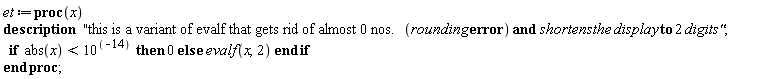 Typesetting:-mrow(Typesetting:-mi("et", italic = "true", mathvariant = "italic"), Typesetting:-mo(" ", mathvariant = "normal", fence = "false", separator = "false", stretchy = "false", symmetric = "false", largeop = "false", movablelimits = "false", accent = "false", lspace = "0.0em", rspace = "0.0em"), Typesetting:-mo("&coloneq;", mathvariant = "normal", fence = "false", separator = "false", stretchy = "false", symmetric = "false", largeop = "false", movablelimits = "false", accent = "false", lspace = "0.2777778em", rspace = "0.2777778em"), Typesetting:-mo("proc", bold = "true", mathvariant = "bold", fontweight = "bold", fence = "false", separator = "false", stretchy = "false", symmetric = "false", largeop = "false", movablelimits = "false", accent = "false", lspace = "0.0em", rspace = "0.0em"), Typesetting:-mfenced(Typesetting:-mrow(Typesetting:-mi("x", italic = "true", mathvariant = "italic")), mathvariant = "normal"), Typesetting:-mo(" ", mathvariant = "normal", fence = "false", separator = "false", stretchy = "false", symmetric = "false", largeop = "false", movablelimits = "false", accent = "false", lspace = "0.0em", rspace = "0.0em"), Typesetting:-mspace(height = "0.0ex", width = "0.0em", depth = "0.0ex", linebreak = "newline"), Typesetting:-mo("description", bold = "true", mathvariant = "bold", fontweight = "bold", fence = "false", separator = "false", stretchy = "false", symmetric = "false", largeop = "false", movablelimits = "false", accent = "false", lspace = "0.0em", rspace = "0.0em"), Typesetting:-mo(" ", mathvariant = "normal", fence = "false", separator = "false", stretchy = "false", symmetric = "false", largeop = "false", movablelimits = "false", accent = "false", lspace = "0.0em", rspace = "0.0em"), Typesetting:-mo(" ", mathvariant = "normal", fence = "false", separator = "false", stretchy = "false", symmetric = "false", largeop = "false", movablelimits = "false", accent = "false", lspace = "0.0em", rspace = "0.0em"), Typesetting:-mo(" ", mathvariant = "normal", fence = "false", separator = "false", stretchy = "false", symmetric = "false", largeop = "false", movablelimits = "false", accent = "false", lspace = "0.0em", rspace = "0.0em"), Typesetting:-mo(""this is a variant of evalf that gets rid of almost 0 nos.", mathvariant = "normal", fence = "false", separator = "false", stretchy = "false", symmetric = "false", largeop = "false", movablelimits = "false", accent = "false", lspace = "0.0em", rspace = "0.0em"), Typesetting:-mfenced(Typesetting:-mrow(Typesetting:-mi("rounding", italic = "true", mathvariant = "italic"), Typesetting:-mo(" ", mathvariant = "normal", fence = "false", separator = "false", stretchy = "false", symmetric = "false", largeop = "false", movablelimits = "false", accent = "false", lspace = "0.0em", rspace = "0.0em"), Typesetting:-mo("error", bold = "true", mathvariant = "bold", fontweight = "bold", fence = "false", separator = "false", stretchy = "false", symmetric = "false", largeop = "false", movablelimits = "false", accent = "false", lspace = "0.0em", rspace = "0.0em")), mathvariant = "normal"), Typesetting:-mo(" ", mathvariant = "normal", fence = "false", separator = "false", stretchy = "false", symmetric = "false", largeop = "false", movablelimits = "false", accent = "false", lspace = "0.0em", rspace = "0.0em"), Typesetting:-mo("and", bold = "true", mathvariant = "bold", fontweight = "bold", fence = "false", separator = "false", stretchy = "false", symmetric = "false", largeop = "false", movablelimits = "false", accent = "false", lspace = "0.0em", rspace = "0.0em"), Typesetting:-mo(" ", mathvariant = "normal", fence = "false", separator = "false", stretchy = "false", symmetric = "false", largeop = "false", movablelimits = "false", accent = "false", lspace = "0.0em", rspace = "0.0em"), Typesetting:-mi("shortens", italic = "true", mathvariant = "italic"), Typesetting:-mo(" ", mathvariant = "normal", fence = "false", separator = "false", stretchy = "false", symmetric = "false", largeop = "false", movablelimits = "false", accent = "false", lspace = "0.0em", rspace = "0.0em"), Typesetting:-mi("the", italic = "true", mathvariant = "italic"), Typesetting:-mo(" ", mathvariant = "normal", fence = "false", separator = "false", stretchy = "false", symmetric = "false", largeop = "false", movablelimits = "false", accent = "false", lspace = "0.0em", rspace = "0.0em"), Typesetting:-mi("display", italic = "true", mathvariant = "italic"), Typesetting:-mo(" ", mathvariant = "normal", fence = "false", separator = "false", stretchy = "false", symmetric = "false", largeop = "false", movablelimits = "false", accent = "false", lspace = "0.0em", rspace = "0.0em"), Typesetting:-mo("to", bold = "true", mathvariant = "bold", fontweight = "bold", fence = "false", separator = "false", stretchy = "false", symmetric = "false", largeop = "false", movablelimits = "false", accent = "false", lspace = "0.0em", rspace = "0.0em"), Typesetting:-mo(" ", mathvariant = "normal", fence = "false", separator = "false", stretchy = "false", symmetric = "false", largeop = "false", movablelimits = "false", accent = "false", lspace = "0.0em", rspace = "0.0em"), Typesetting:-mn("2", mathvariant = "normal"), Typesetting:-mo(" ", mathvariant = "normal", fence = "false", separator = "false", stretchy = "false", symmetric = "false", largeop = "false", movablelimits = "false", accent = "false", lspace = "0.0em", rspace = "0.0em"), Typesetting:-mi("digits"", italic = "true", mathvariant = "italic"), Typesetting:-mo(";", mathvariant = "normal", fence = "false", separator = "true", stretchy = "false", symmetric = "false", largeop = "false", movablelimits = "false", accent = "false", lspace = "0.0em", rspace = "0.2777778em"), Typesetting:-mspace(height = "0.0ex", width = "0.0em", depth = "0.0ex", linebreak = "newline"), Typesetting:-mo(" ", mathvariant = "normal", fence = "false", separator = "false", stretchy = "false", symmetric = "false", largeop = "false", movablelimits = "false", accent = "false", lspace = "0.0em", rspace = "0.0em"), Typesetting:-mo(" ", mathvariant = "normal", fence = "false", separator = "false", stretchy = "false", symmetric = "false", largeop = "false", movablelimits = "false", accent = "false", lspace = "0.0em", rspace = "0.0em"), Typesetting:-mo("if", bold = "true", mathvariant = "bold", fontweight = "bold", fence = "false", separator = "false", stretchy = "false", symmetric = "false", largeop = "false", movablelimits = "false", accent = "false", lspace = "0.0em", rspace = "0.0em"), Typesetting:-mo(" ", mathvariant = "normal", fence = "false", separator = "false", stretchy = "false", symmetric = "false", largeop = "false", movablelimits = "false", accent = "false", lspace = "0.0em", rspace = "0.0em"), Typesetting:-mo(" ", mathvariant = "normal", fence = "false", separator = "false", stretchy = "false", symmetric = "false", largeop = "false", movablelimits = "false", accent = "false", lspace = "0.0em", rspace = "0.0em"), Typesetting:-mi("abs", italic = "false", mathvariant = "normal"), Typesetting:-mfenced(Typesetting:-mrow(Typesetting:-mi("x", italic = "true", mathvariant = "italic")), mathvariant = "normal"), Typesetting:-mo(" ", mathvariant = "normal", fence = "false", separator = "false", stretchy = "false", symmetric = "false", largeop = "false", movablelimits = "false", accent = "false", lspace = "0.0em", rspace = "0.0em"), Typesetting:-mo("<", mathvariant = "normal", fence = "false", separator = "false", stretchy = "false", symmetric = "false", largeop = "false", movablelimits = "false", accent = "false", lspace = "0.2777778em", rspace = "0.2777778em"), Typesetting:-mo(" ", mathvariant = "normal", fence = "false", separator = "false", stretchy = "false", symmetric = "false", largeop = "false", movablelimits = "false", accent = "false", lspace = "0.0em", rspace = "0.0em"), Typesetting:-msup(Typesetting:-mn("10", mathvariant = "normal"), Typesetting:-mrow(Typesetting:-mfenced(Typesetting:-mrow(Typesetting:-mo("&uminus0;", mathvariant = "normal", fence = "false", separator = "false", stretchy = "false", symmetric = "false", largeop = "false", movablelimits = "false", accent = "false", lspace = "0.2222222em", rspace = "0.2222222em"), Typesetting:-mn("14", mathvariant = "normal")), mathvariant = "normal")), superscriptshift = "0"), Typesetting:-mo(" ", mathvariant = "normal", fence = "false", separator = "false", stretchy = "false", symmetric = "false", largeop = "false", movablelimits = "false", accent = "false", lspace = "0.0em", rspace = "0.0em"), Typesetting:-mo(" ", mathvariant = "normal", fence = "false", separator = "false", stretchy = "false", symmetric = "false", largeop = "false", movablelimits = "false", accent = "false", lspace = "0.0em", rspace = "0.0em"), Typesetting:-mo("then", bold = "true", mathvariant = "bold", fontweight = "bold", fence = "false", separator = "false", stretchy = "false", symmetric = "false", largeop = "false", movablelimits = "false", accent = "false", lspace = "0.0em", rspace = "0.0em"), Typesetting:-mo(" ", mathvariant = "normal", fence = "false", separator = "false", stretchy = "false", symmetric = "false", largeop = "false", movablelimits = "false", accent = "false", lspace = "0.0em", rspace = "0.0em"), Typesetting:-mn("0", mathvariant = "normal"), Typesetting:-mo(" ", mathvariant = "normal", fence = "false", separator = "false", stretchy = "false", symmetric = "false", largeop = "false", movablelimits = "false", accent = "false", lspace = "0.0em", rspace = "0.0em"), Typesetting:-mo("else", bold = "true", mathvariant = "bold", fontweight = "bold", fence = "false", separator = "false", stretchy = "false", symmetric = "false", largeop = "false", movablelimits = "false", accent = "false", lspace = "0.0em", rspace = "0.0em"), Typesetting:-mo(" ", mathvariant = "normal", fence = "false", separator = "false", stretchy = "false", symmetric = "false", largeop = "false", movablelimits = "false", accent = "false", lspace = "0.0em", rspace = "0.0em"), Typesetting:-mo(" ", mathvariant = "normal", fence = "false", separator = "false", stretchy = "false", symmetric = "false", largeop = "false", movablelimits = "false", accent = "false", lspace = "0.0em", rspace = "0.0em"), Typesetting:-mi("evalf", italic = "true", mathvariant = "italic"), Typesetting:-mfenced(Typesetting:-mrow(Typesetting:-mi("x", italic = "true", mathvariant = "italic"), Typesetting:-mo(",", mathvariant = "normal", fence = "false", separator = "true", stretchy = "false", symmetric = "false", largeop = "false", movablelimits = "false", accent = "false", lspace = "0.0em", rspace = "0.3333333em"), Typesetting:-mn("2", mathvariant = "normal")), mathvariant = "normal"), Typesetting:-mo(" ", mathvariant = "normal", fence = "false", separator = "false", stretchy = "false", symmetric = "false", largeop = "false", movablelimits = "false", accent = "false", lspace = "0.0em", rspace = "0.0em"), Typesetting:-mo("end", bold = "true", mathvariant = "bold", fontweight = "bold", fence = "false", separator = "false", stretchy = "false", symmetric = "false", largeop = "false", movablelimits = "false", accent = "false", lspace = "0.0em", rspace = "0.0em"), Typesetting:-mo(" ", mathvariant = "normal", fence = "false", separator = "false", stretchy = "false", symmetric = "false", largeop = "false", movablelimits = "false", accent = "false", lspace = "0.0em", rspace = "0.0em"), Typesetting:-mo("if", bold = "true", mathvariant = "bold", fontweight = "bold", fence = "false", separator = "false", stretchy = "false", symmetric = "false", largeop = "false", movablelimits = "false", accent = "false", lspace = "0.0em", rspace = "0.0em"), Typesetting:-mo(" ", mathvariant = "normal", fence = "false", separator = "false", stretchy = "false", symmetric = "false", largeop = "false", movablelimits = "false", accent = "false", lspace = "0.0em", rspace = "0.0em"), Typesetting:-mo(" ", mathvariant = "normal", fence = "false", separator = "false", stretchy = "false", symmetric = "false", largeop = "false", movablelimits = "false", accent = "false", lspace = "0.0em", rspace = "0.0em"), Typesetting:-mo(" ", mathvariant = "normal", fence = "false", separator = "false", stretchy = "false", symmetric = "false", largeop = "false", movablelimits = "false", accent = "false", lspace = "0.0em", rspace = "0.0em"), Typesetting:-mspace(height = "0.0ex", width = "0.0em", depth = "0.0ex", linebreak = "newline"), Typesetting:-mspace(height = "0.0ex", width = "0.0em", depth = "0.0ex", linebreak = "auto"), Typesetting:-mo("end", bold = "true", mathvariant = "bold", fontweight = "bold", fence = "false", separator = "false", stretchy = "false", symmetric = "false", largeop = "false", movablelimits = "false", accent = "false", lspace = "0.0em", rspace = "0.0em"), Typesetting:-mo(" ", mathvariant = "normal", fence = "false", separator = "false", stretchy = "false", symmetric = "false", largeop = "false", movablelimits = "false", accent = "false", lspace = "0.0em", rspace = "0.0em"), Typesetting:-mo("proc", bold = "true", mathvariant = "bold", fontweight = "bold", fence = "false", separator = "false", stretchy = "false", symmetric = "false", largeop = "false", movablelimits = "false", accent = "false", lspace = "0.0em", rspace = "0.0em"), Typesetting:-mo(";", mathvariant = "normal", fence = "false", separator = "true", stretchy = "false", symmetric = "false", largeop = "false", movablelimits = "false", accent = "false", lspace = "0.0em", rspace = "0.2777778em"))