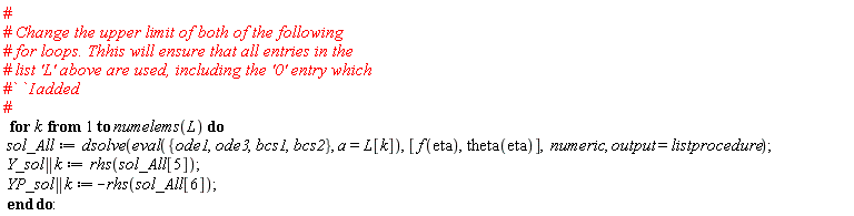 for k to numelems(L) do sol_All := dsolve(eval({bcs1, bcs2, ode1, ode3}, a = L[k]), [f(eta), theta(eta)], numeric, output = listprocedure); Y_sol || k := rhs(sol_All[5]); YP_sol || k := -rhs(sol_All[6]) end do