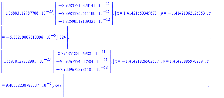 Matrix(2, 4, {(1, 1) = 0.1068831130e-19, (1, 2) = Vector(3, {(1) = -0.2978373104e-10, (2) = -0.9898437625e-10, (3) = -0.1825903191e-11}), (1, 3) = [x = 1.4142165034567789, y = -1.4142106212605317, z = -0.588219807310096e-5], (1, 4) = 824, (2, 1) = 0.1569181278e-19, (2, 2) = Vector(3, {(1) = 0.8394351880e-10, (2) = -0.9297673742e-10, (3) = -0.7903967330e-12}), (2, 3) = [x = -1.4142182650260668, y = 1.4142088597028886, z = 0.9405322387883068e-5], (2, 4) = 649})