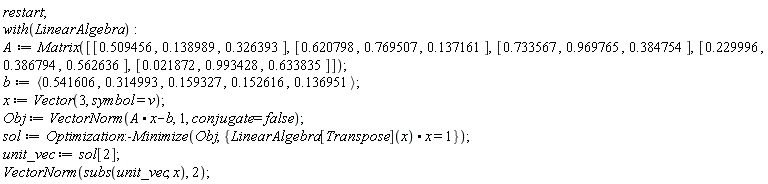 restart; with(LinearAlgebra); A := Matrix([[.509456, .138989, .326393], [.620798, .769507, .137161], [.733567, .969765, .384754], [.229996, .386794, .562636], [0.21872e-1, .993428, .633835]]); b := `<,>`(.541606, .314993, .159327, .152616, .136951); x := Vector(3, symbol = v); Obj := VectorNorm(A.x-b, 1, conjugate = false); sol := Optimization:-Minimize(Obj, {LinearAlgebra[Transpose](x).x = 1}); unit_vec := sol[2]; VectorNorm(subs(unit_vec, x), 2)