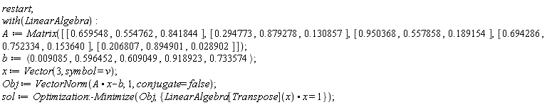 restart; with(LinearAlgebra); A := Matrix([[.659548, .554762, .841844], [.294773, .879278, .130857], [.950368, .557858, .189154], [.694286, .752334, .153640], [.206807, .894901, 0.28902e-1]]); b := `<,>`(0.9085e-2, .596452, .609049, .918923, .733574); x := Vector(3, symbol = v); Obj := VectorNorm(A.x-b, 1, conjugate = false); sol := Optimization:-Minimize(Obj, {LinearAlgebra[Transpose](x).x = 1})