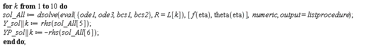 for k to 10 do sol_All := dsolve(eval({bcs1, bcs2, ode1, ode3}, R = L[k]), [f(eta), theta(eta)], numeric, output = listprocedure); Y_sol || k := rhs(sol_All[5]); YP_sol || k := -rhs(sol_All[6]) end do
