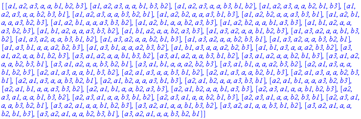 [[a1, a2, a3, a, a, b1, b2, b3], [a1, a2, a3, a, a, b1, b3, b2], [a1, a2, a3, a, a, b3, b1, b2], [a1, a2, a3, a, a, b2, b1, b3], [a1, a2, a3, a, a, b2, b3, b1], [a1, a2, a3, a, a, b3, b2, b1], [a1, a2, b2, a, a, a3, b1, b3], [a1, a2, b2, a, a, a3, b3, b1], [a1, a2, b1, a, a, a3, b2, b3], [a1, a2, b1, a, a, a3, b3, b2], [a1, a2, b1, a, a, b2, a3, b3], [a1, a2, b2, a, a, b1, a3, b3], [a1, b1, a2, a, a, a3, b2, b3], [a1, b1, a2, a, a, a3, b3, b2], [a1, b1, a2, a, a, b2, a3, b3], [a1, a3, a2, a, a, b1, b2, b3], [a1, a3, a2, a, a, b1, b3, b2], [a1, a3, a2, a, a, b3, b1, b2], [a1, a3, a2, a, a, b2, b1, b3], [a1, a3, a2, a, a, b2, b3, b1], [a1, a3, a2, a, a, b3, b2, b1], [a1, a3, b1, a, a, a2, b2, b3], [a1, a3, b1, a, a, a2, b3, b2], [a1, b1, a3, a, a, a2, b2, b3], [a1, b1, a3, a, a, a2, b3, b2], [a3, a1, a2, a, a, b1, b2, b3], [a3, a1, a2, a, a, b1, b3, b2], [a3, a1, a2, a, a, b3, b1, b2], [a3, a1, a2, a, a, b2, b1, b3], [a3, a1, a2, a, a, b2, b3, b1], [a3, a1, a2, a, a, b3, b2, b1], [a3, a1, b1, a, a, a2, b2, b3], [a3, a1, b1, a, a, a2, b3, b2], [a2, a1, a3, a, a, b1, b2, b3], [a2, a1, a3, a, a, b1, b3, b2], [a2, a1, a3, a, a, b3, b1, b2], [a2, a1, a3, a, a, b2, b1, b3], [a2, a1, a3, a, a, b2, b3, b1], [a2, a1, a3, a, a, b3, b2, b1], [a2, a1, b2, a, a, a3, b1, b3], [a2, a1, b2, a, a, a3, b3, b1], [a2, a1, b1, a, a, a3, b2, b3], [a2, a1, b1, a, a, a3, b3, b2], [a2, a1, b1, a, a, b2, a3, b3], [a2, a1, b2, a, a, b1, a3, b3], [a2, a3, a1, a, a, b1, b2, b3], [a2, a3, a1, a, a, b1, b3, b2], [a2, a3, a1, a, a, b3, b1, b2], [a2, a3, a1, a, a, b2, b1, b3], [a2, a3, a1, a, a, b2, b3, b1], [a2, a3, a1, a, a, b3, b2, b1], [a3, a2, a1, a, a, b1, b2, b3], [a3, a2, a1, a, a, b1, b3, b2], [a3, a2, a1, a, a, b3, b1, b2], [a3, a2, a1, a, a, b2, b1, b3], [a3, a2, a1, a, a, b2, b3, b1], [a3, a2, a1, a, a, b3, b2, b1]]