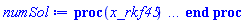 proc (x_rkf45) local _res, _dat, _vars, _solnproc, _xout, _ndsol, _pars, _n, _i; option `Copyright (c) 2000 by Waterloo Maple Inc. All rights reserved.`; if 1 < nargs then error "invalid input: too many arguments" end if; _EnvDSNumericSaveDigits := Digits; Digits := 15; if _EnvInFsolve = true then _xout := evalf[_EnvDSNumericSaveDigits](x_rkf45) else _xout := evalf(x_rkf45) end if; _dat := Array(1..4, {(1) = proc (_xin) local _xout, _dtbl, _dat, _vmap, _x0, _y0, _val, _dig, _n, _ne, _nd, _nv, _pars, _ini, _par, _i, _j, _k, _src; option `Copyright (c) 2002 by Waterloo Maple Inc. All rights reserved.`; table( [( "left" ) = 0., ( "right" ) = 1., ( "complex" ) = false ] ) _xout := _xin; _pars := []; _dtbl := array( 1 .. 4, [( 1 ) = (array( 1 .. 26, [( 1 ) = (datatype = float[8], order = C_order, storage = rectangular), ( 2 ) = (datatype = float[8], order = C_order, storage = rectangular), ( 3 ) = ([0, 0, 0, Array(1..0, 1..2, {}, datatype = float[8], order = C_order)]), ( 4 ) = (Array(1..63, {(1) = 2, (2) = 2, (3) = 0, (4) = 0, (5) = 0, (6) = 0, (7) = 1, (8) = 0, (9) = 0, (10) = 1, (11) = 0, (12) = 0, (13) = 0, (14) = 0, (15) = 0, (16) = 0, (17) = 0, (18) = 45, (19) = 30000, (20) = 0, (21) = 0, (22) = 1, (23) = 4, (24) = 0, (25) = 1, (26) = 15, (27) = 1, (28) = 0, (29) = 1, (30) = 3, (31) = 3, (32) = 0, (33) = 1, (34) = 0, (35) = 0, (36) = 0, (37) = 0, (38) = 0, (39) = 0, (40) = 0, (41) = 0, (42) = 0, (43) = 1, (44) = 0, (45) = 0, (46) = 0, (47) = 0, (48) = 0, (49) = 0, (50) = 50, (51) = 1, (52) = 0, (53) = 0, (54) = 0, (55) = 0, (56) = 0, (57) = 0, (58) = 0, (59) = 10000, (60) = 0, (61) = 1000, (62) = 0, (63) = 0}, datatype = integer[8])), ( 5 ) = (Array(1..28, {(1) = 1.0, (2) = 0.10e-5, (3) = .0, (4) = 0.500001e-14, (5) = .0, (6) = 0.10e-9, (7) = .0, (8) = 0.10e-5, (9) = .0, (10) = .0, (11) = .0, (12) = .0, (13) = 1.0, (14) = .0, (15) = .49999999999999, (16) = .0, (17) = 1.0, (18) = 1.0, (19) = .0, (20) = .0, (21) = 1.0, (22) = 1.0, (23) = .0, (24) = .0, (25) = 0.10e-14, (26) = .0, (27) = .0, (28) = .0}, datatype = float[8], order = C_order)), ( 6 ) = (Array(1..2, {(1) = .0, (2) = .0}, datatype = float[8], order = C_order)), ( 7 ) = ([Array(1..4, 1..7, {(1, 1) = .0, (1, 2) = .203125, (1, 3) = .3046875, (1, 4) = .75, (1, 5) = .8125, (1, 6) = .40625, (1, 7) = .8125, (2, 1) = 0.6378173828125e-1, (2, 2) = .0, (2, 3) = .279296875, (2, 4) = .27237892150878906, (2, 5) = -0.9686851501464844e-1, (2, 6) = 0.1956939697265625e-1, (2, 7) = .5381584167480469, (3, 1) = 0.31890869140625e-1, (3, 2) = .0, (3, 3) = -.34375, (3, 4) = -.335235595703125, (3, 5) = .2296142578125, (3, 6) = .41748046875, (3, 7) = 11.480712890625, (4, 1) = 0.9710520505905151e-1, (4, 2) = .0, (4, 3) = .40350341796875, (4, 4) = 0.20297467708587646e-1, (4, 5) = -0.6054282188415527e-2, (4, 6) = -0.4770040512084961e-1, (4, 7) = .77858567237854}, datatype = float[8], order = C_order), Array(1..6, 1..6, {(1, 1) = .0, (1, 2) = .0, (1, 3) = .0, (1, 4) = .0, (1, 5) = .0, (1, 6) = 1.0, (2, 1) = .25, (2, 2) = .0, (2, 3) = .0, (2, 4) = .0, (2, 5) = .0, (2, 6) = 1.0, (3, 1) = .1875, (3, 2) = .5625, (3, 3) = .0, (3, 4) = .0, (3, 5) = .0, (3, 6) = 2.0, (4, 1) = .23583984375, (4, 2) = -.87890625, (4, 3) = .890625, (4, 4) = .0, (4, 5) = .0, (4, 6) = .2681884765625, (5, 1) = .1272735595703125, (5, 2) = -.5009765625, (5, 3) = .44921875, (5, 4) = -0.128936767578125e-1, (5, 5) = .0, (5, 6) = 0.626220703125e-1, (6, 1) = -0.927734375e-1, (6, 2) = .626220703125, (6, 3) = -.4326171875, (6, 4) = .1418304443359375, (6, 5) = -0.861053466796875e-1, (6, 6) = .3131103515625}, datatype = float[8], order = C_order), Array(1..6, {(1) = .0, (2) = .386, (3) = .21, (4) = .63, (5) = 1.0, (6) = 1.0}, datatype = float[8], order = C_order), Array(1..6, {(1) = .25, (2) = -.1043, (3) = .1035, (4) = -0.362e-1, (5) = .0, (6) = .0}, datatype = float[8], order = C_order), Array(1..6, 1..5, {(1, 1) = .0, (1, 2) = .0, (1, 3) = .0, (1, 4) = .0, (1, 5) = .0, (2, 1) = 1.544, (2, 2) = .0, (2, 3) = .0, (2, 4) = .0, (2, 5) = .0, (3, 1) = .9466785280815533, (3, 2) = .25570116989825814, (3, 3) = .0, (3, 4) = .0, (3, 5) = .0, (4, 1) = 3.3148251870684886, (4, 2) = 2.896124015972123, (4, 3) = .9986419139977808, (4, 4) = .0, (4, 5) = .0, (5, 1) = 1.2212245092262748, (5, 2) = 6.019134481287752, (5, 3) = 12.537083329320874, (5, 4) = -.687886036105895, (5, 5) = .0, (6, 1) = 1.2212245092262748, (6, 2) = 6.019134481287752, (6, 3) = 12.537083329320874, (6, 4) = -.687886036105895, (6, 5) = 1.0}, datatype = float[8], order = C_order), Array(1..6, 1..5, {(1, 1) = .0, (1, 2) = .0, (1, 3) = .0, (1, 4) = .0, (1, 5) = .0, (2, 1) = -5.6688, (2, 2) = .0, (2, 3) = .0, (2, 4) = .0, (2, 5) = .0, (3, 1) = -2.4300933568337584, (3, 2) = -.20635991570891224, (3, 3) = .0, (3, 4) = .0, (3, 5) = .0, (4, 1) = -.10735290581452621, (4, 2) = -9.594562251021896, (4, 3) = -20.470286148096154, (4, 4) = .0, (4, 5) = .0, (5, 1) = 7.496443313968615, (5, 2) = -10.246804314641219, (5, 3) = -33.99990352819906, (5, 4) = 11.708908932061595, (5, 5) = .0, (6, 1) = 8.083246795922411, (6, 2) = -7.981132988062785, (6, 3) = -31.52159432874373, (6, 4) = 16.319305431231363, (6, 5) = -6.0588182388340535}, datatype = float[8], order = C_order), Array(1..3, 1..5, {(1, 1) = .0, (1, 2) = .0, (1, 3) = .0, (1, 4) = .0, (1, 5) = .0, (2, 1) = 10.126235083446911, (2, 2) = -7.487995877607633, (2, 3) = -34.800918615557414, (2, 4) = -7.9927717075687275, (2, 5) = 1.0251377232956207, (3, 1) = -.6762803392806898, (3, 2) = 6.087714651678606, (3, 3) = 16.43084320892463, (3, 4) = 24.767225114183653, (3, 5) = -6.5943891257167815}, datatype = float[8], order = C_order)]), ( 9 ) = ([Array(1..2, {(1) = .1, (2) = .1}, datatype = float[8], order = C_order), Array(1..2, {(1) = 0.7330708302376007e-8, (2) = 0.901670147945649e-8}, datatype = float[8], order = C_order), Array(1..2, {(1) = .0, (2) = .0}, datatype = float[8], order = C_order), Array(1..2, {(1) = 0.12481234257184904e-7, (2) = 0.475837020997607e-8}, datatype = float[8], order = C_order), Array(1..2, {(1) = .0, (2) = .0}, datatype = float[8], order = C_order), Array(1..2, 1..2, {(1, 1) = .0, (1, 2) = .0, (2, 1) = .0, (2, 2) = .0}, datatype = float[8], order = C_order), Array(1..2, 1..2, {(1, 1) = .0, (1, 2) = .0, (2, 1) = .0, (2, 2) = .0}, datatype = float[8], order = C_order), Array(1..2, {(1) = .0, (2) = .0}, datatype = float[8], order = C_order), Array(1..2, 1..2, {(1, 1) = .0, (1, 2) = .0, (2, 1) = .0, (2, 2) = .0}, datatype = float[8], order = C_order), Array(1..2, 1..6, {(1, 1) = 0.12481234257184904e-7, (1, 2) = 0.5750081465880892e-8, (1, 3) = 0.6931892927209666e-8, (1, 4) = 0.11810069542910787e-7, (1, 5) = 0.12380236142151463e-7, (1, 6) = 0.8113491681651606e-8, (2, 1) = 0.475837020997607e-8, (2, 2) = 0.5622586165409314e-8, (2, 3) = 0.55270853750974865e-8, (2, 4) = 0.4859041859838152e-8, (2, 5) = 0.4763996448276168e-8, (2, 6) = 0.5488712139039465e-8}, datatype = float[8], order = C_order), Array(1..2, {(1) = 0, (2) = 0}, datatype = integer[8]), Array(1..2, {(1) = 0.28717976497718793e-8, (2) = 0.57178888880146745e-8}, datatype = float[8], order = C_order), Array(1..2, {(1) = 0.14742388417106004e-7, (2) = 0.12481234257184904e-7}, datatype = float[8], order = C_order), Array(1..2, {(1) = 0.3937628198096925e-11, (2) = 0.24740226592592887e-10}, datatype = float[8], order = C_order), Array(1..2, {(1) = .0, (2) = .0}, datatype = float[8], order = C_order), Array(1..2, {(1) = 0.9243572184339995e-8, (2) = 0.5314056679074929e-8}, datatype = float[8], order = C_order), Array(1..4, {(1) = .0, (2) = .0, (3) = .0, (4) = .0}, datatype = float[8], order = C_order)]), ( 8 ) = ([Array(1..2, {(1) = .0, (2) = .0}, datatype = float[8], order = C_order), Array(1..2, {(1) = .0, (2) = .0}, datatype = float[8], order = C_order), Array(1..2, {(1) = .0, (2) = 0.572878473548191e-8}, datatype = float[8], order = C_order), 0, 0]), ( 11 ) = (Array(1..6, 0..2, {(1, 1) = .0, (1, 2) = .0, (2, 0) = .0, (2, 1) = .0, (2, 2) = .0, (3, 0) = .0, (3, 1) = .0, (3, 2) = .0, (4, 0) = .0, (4, 1) = .0, (4, 2) = .0, (5, 0) = .0, (5, 1) = .0, (5, 2) = .0, (6, 0) = .0, (6, 1) = .0, (6, 2) = .0}, datatype = float[8], order = C_order)), ( 10 ) = ([proc (N, X, Y, YP) option `[Y[1] = x(t), Y[2] = diff(x(t),t)]`; YP[2] := (.785398163397448+0.1173255115e-1*sin(10.00000000*X)^2-0.3685889648e-5*sin(10.00000000*X)*cos(10.00000000*X)-14849902.63*X*sin(.1083169015*X)*cos(.1083169015*X)*Y[2]-(1-0.1173255115e-1*sin(.1083169015*X)^2+0.3685889648e-5*cos(.1083169015*X)*sin(.1083169015*X))*Y[1])/(137096818.9*sin(.1083169015*X)^2+137096818.9); YP[1] := Y[2]; 0 end proc, -1, 0, 0, 0, 0, 0, 0]), ( 13 ) = (), ( 12 ) = (), ( 15 ) = ("rkf45"), ( 14 ) = ([0, 0]), ( 18 ) = ([]), ( 19 ) = (0), ( 16 ) = ([0, 0, 0, []]), ( 17 ) = ([proc (N, X, Y, YP) option `[Y[1] = x(t), Y[2] = diff(x(t),t)]`; YP[2] := (.785398163397448+0.1173255115e-1*sin(10.00000000*X)^2-0.3685889648e-5*sin(10.00000000*X)*cos(10.00000000*X)-14849902.63*X*sin(.1083169015*X)*cos(.1083169015*X)*Y[2]-(1-0.1173255115e-1*sin(.1083169015*X)^2+0.3685889648e-5*cos(.1083169015*X)*sin(.1083169015*X))*Y[1])/(137096818.9*sin(.1083169015*X)^2+137096818.9); YP[1] := Y[2]; 0 end proc, -1, 0, 0, 0, 0, 0, 0]), ( 22 ) = (0), ( 23 ) = (0), ( 20 ) = ([]), ( 21 ) = (0), ( 26 ) = (Array(1..0, {})), ( 25 ) = (Array(1..0, {})), ( 24 ) = (0)  ] )), ( 3 ) = (array( 1 .. 26, [( 1 ) = (datatype = float[8], order = C_order, storage = rectangular), ( 2 ) = (datatype = float[8], order = C_order, storage = rectangular), ( 3 ) = ([0, 0, 0, Array(1..0, 1..2, {}, datatype = float[8], order = C_order)]), ( 4 ) = (Array(1..63, {(1) = 2, (2) = 2, (3) = 0, (4) = 0, (5) = 0, (6) = 0, (7) = 1, (8) = 1, (9) = 0, (10) = 1, (11) = 65, (12) = 65, (13) = 0, (14) = 0, (15) = 0, (16) = 0, (17) = 0, (18) = 113, (19) = 30000, (20) = 5, (21) = 0, (22) = 1, (23) = 4, (24) = 0, (25) = 1, (26) = 15, (27) = 1, (28) = 0, (29) = 1, (30) = 3, (31) = 3, (32) = 0, (33) = 1, (34) = 0, (35) = 0, (36) = 0, (37) = 0, (38) = 0, (39) = 0, (40) = 0, (41) = 0, (42) = 0, (43) = 1, (44) = 0, (45) = 0, (46) = 0, (47) = 0, (48) = 0, (49) = 0, (50) = 50, (51) = 1, (52) = 0, (53) = 0, (54) = 0, (55) = 0, (56) = 0, (57) = 0, (58) = 0, (59) = 10000, (60) = 0, (61) = 1000, (62) = 0, (63) = 0}, datatype = integer[8])), ( 5 ) = (Array(1..28, {(1) = 1.0, (2) = 0.10e-5, (3) = 6.871947673600001, (4) = 0.500001e-14, (5) = .0, (6) = 0.10e-9, (7) = .0, (8) = 0.10e-5, (9) = .0, (10) = .0, (11) = .0, (12) = .0, (13) = 1.0, (14) = .0, (15) = .49999999999999, (16) = .0, (17) = 1.0, (18) = 1.0, (19) = .0, (20) = .0, (21) = 1.0, (22) = 1.0, (23) = .0, (24) = .0, (25) = 0.10e-14, (26) = .0, (27) = .0, (28) = .0}, datatype = float[8], order = C_order)), ( 6 ) = (Array(1..2, {(1) = .0, (2) = .0}, datatype = float[8], order = C_order)), ( 7 ) = ([Array(1..4, 1..7, {(1, 1) = .0, (1, 2) = .203125, (1, 3) = .3046875, (1, 4) = .75, (1, 5) = .8125, (1, 6) = .40625, (1, 7) = .8125, (2, 1) = 0.6378173828125e-1, (2, 2) = .0, (2, 3) = .279296875, (2, 4) = .27237892150878906, (2, 5) = -0.9686851501464844e-1, (2, 6) = 0.1956939697265625e-1, (2, 7) = .5381584167480469, (3, 1) = 0.31890869140625e-1, (3, 2) = .0, (3, 3) = -.34375, (3, 4) = -.335235595703125, (3, 5) = .2296142578125, (3, 6) = .41748046875, (3, 7) = 11.480712890625, (4, 1) = 0.9710520505905151e-1, (4, 2) = .0, (4, 3) = .40350341796875, (4, 4) = 0.20297467708587646e-1, (4, 5) = -0.6054282188415527e-2, (4, 6) = -0.4770040512084961e-1, (4, 7) = .77858567237854}, datatype = float[8], order = C_order), Array(1..6, 1..6, {(1, 1) = .0, (1, 2) = .0, (1, 3) = .0, (1, 4) = .0, (1, 5) = .0, (1, 6) = 1.0, (2, 1) = .25, (2, 2) = .0, (2, 3) = .0, (2, 4) = .0, (2, 5) = .0, (2, 6) = 1.0, (3, 1) = .1875, (3, 2) = .5625, (3, 3) = .0, (3, 4) = .0, (3, 5) = .0, (3, 6) = 2.0, (4, 1) = .23583984375, (4, 2) = -.87890625, (4, 3) = .890625, (4, 4) = .0, (4, 5) = .0, (4, 6) = .2681884765625, (5, 1) = .1272735595703125, (5, 2) = -.5009765625, (5, 3) = .44921875, (5, 4) = -0.128936767578125e-1, (5, 5) = .0, (5, 6) = 0.626220703125e-1, (6, 1) = -0.927734375e-1, (6, 2) = .626220703125, (6, 3) = -.4326171875, (6, 4) = .1418304443359375, (6, 5) = -0.861053466796875e-1, (6, 6) = .3131103515625}, datatype = float[8], order = C_order), Array(1..6, {(1) = .0, (2) = .386, (3) = .21, (4) = .63, (5) = 1.0, (6) = 1.0}, datatype = float[8], order = C_order), Array(1..6, {(1) = .25, (2) = -.1043, (3) = .1035, (4) = -0.362e-1, (5) = .0, (6) = .0}, datatype = float[8], order = C_order), Array(1..6, 1..5, {(1, 1) = .0, (1, 2) = .0, (1, 3) = .0, (1, 4) = .0, (1, 5) = .0, (2, 1) = 1.544, (2, 2) = .0, (2, 3) = .0, (2, 4) = .0, (2, 5) = .0, (3, 1) = .9466785280815533, (3, 2) = .25570116989825814, (3, 3) = .0, (3, 4) = .0, (3, 5) = .0, (4, 1) = 3.3148251870684886, (4, 2) = 2.896124015972123, (4, 3) = .9986419139977808, (4, 4) = .0, (4, 5) = .0, (5, 1) = 1.2212245092262748, (5, 2) = 6.019134481287752, (5, 3) = 12.537083329320874, (5, 4) = -.687886036105895, (5, 5) = .0, (6, 1) = 1.2212245092262748, (6, 2) = 6.019134481287752, (6, 3) = 12.537083329320874, (6, 4) = -.687886036105895, (6, 5) = 1.0}, datatype = float[8], order = C_order), Array(1..6, 1..5, {(1, 1) = .0, (1, 2) = .0, (1, 3) = .0, (1, 4) = .0, (1, 5) = .0, (2, 1) = -5.6688, (2, 2) = .0, (2, 3) = .0, (2, 4) = .0, (2, 5) = .0, (3, 1) = -2.4300933568337584, (3, 2) = -.20635991570891224, (3, 3) = .0, (3, 4) = .0, (3, 5) = .0, (4, 1) = -.10735290581452621, (4, 2) = -9.594562251021896, (4, 3) = -20.470286148096154, (4, 4) = .0, (4, 5) = .0, (5, 1) = 7.496443313968615, (5, 2) = -10.246804314641219, (5, 3) = -33.99990352819906, (5, 4) = 11.708908932061595, (5, 5) = .0, (6, 1) = 8.083246795922411, (6, 2) = -7.981132988062785, (6, 3) = -31.52159432874373, (6, 4) = 16.319305431231363, (6, 5) = -6.0588182388340535}, datatype = float[8], order = C_order), Array(1..3, 1..5, {(1, 1) = .0, (1, 2) = .0, (1, 3) = .0, (1, 4) = .0, (1, 5) = .0, (2, 1) = 10.126235083446911, (2, 2) = -7.487995877607633, (2, 3) = -34.800918615557414, (2, 4) = -7.9927717075687275, (2, 5) = 1.0251377232956207, (3, 1) = -.6762803392806898, (3, 2) = 6.087714651678606, (3, 3) = 16.43084320892463, (3, 4) = 24.767225114183653, (3, 5) = -6.5943891257167815}, datatype = float[8], order = C_order)]), ( 9 ) = ([Array(1..2, {(1) = .1, (2) = .1}, datatype = float[8], order = C_order), Array(1..2, {(1) = 0.7330708302376007e-8, (2) = 0.901670147945649e-8}, datatype = float[8], order = C_order), Array(1..2, {(1) = .0, (2) = .0}, datatype = float[8], order = C_order), Array(1..2, {(1) = 0.12481234257184904e-7, (2) = 0.475837020997607e-8}, datatype = float[8], order = C_order), Array(1..2, {(1) = .0, (2) = .0}, datatype = float[8], order = C_order), Array(1..2, 1..2, {(1, 1) = .0, (1, 2) = .0, (2, 1) = .0, (2, 2) = .0}, datatype = float[8], order = C_order), Array(1..2, 1..2, {(1, 1) = .0, (1, 2) = .0, (2, 1) = .0, (2, 2) = .0}, datatype = float[8], order = C_order), Array(1..2, {(1) = .0, (2) = .0}, datatype = float[8], order = C_order), Array(1..2, 1..2, {(1, 1) = .0, (1, 2) = .0, (2, 1) = .0, (2, 2) = .0}, datatype = float[8], order = C_order), Array(1..2, 1..6, {(1, 1) = 0.12481234257184904e-7, (1, 2) = 0.5750081465880892e-8, (1, 3) = 0.6931892927209666e-8, (1, 4) = 0.11810069542910787e-7, (1, 5) = 0.12380236142151463e-7, (1, 6) = 0.8113491681651606e-8, (2, 1) = 0.475837020997607e-8, (2, 2) = 0.5622586165409314e-8, (2, 3) = 0.55270853750974865e-8, (2, 4) = 0.4859041859838152e-8, (2, 5) = 0.4763996448276168e-8, (2, 6) = 0.5488712139039465e-8}, datatype = float[8], order = C_order), Array(1..2, {(1) = 0, (2) = 0}, datatype = integer[8]), Array(1..2, {(1) = 0.28717976497718793e-8, (2) = 0.57178888880146745e-8}, datatype = float[8], order = C_order), Array(1..2, {(1) = 0.14742388417106004e-7, (2) = 0.12481234257184904e-7}, datatype = float[8], order = C_order), Array(1..2, {(1) = 0.3937628198096925e-11, (2) = 0.24740226592592887e-10}, datatype = float[8], order = C_order), Array(1..2, {(1) = .0, (2) = .0}, datatype = float[8], order = C_order), Array(1..2, {(1) = 0.9243572184339995e-8, (2) = 0.5314056679074929e-8}, datatype = float[8], order = C_order), Array(1..4, {(1) = .0, (2) = .0, (3) = .0, (4) = .0}, datatype = float[8], order = C_order)]), ( 8 ) = ([Array(1..2, {(1) = .0, (2) = .0}, datatype = float[8], order = C_order), Array(1..2, {(1) = .0, (2) = .0}, datatype = float[8], order = C_order), Array(1..2, {(1) = 0.12481234257184904e-7, (2) = 0.475837020997607e-8}, datatype = float[8], order = C_order), 0, 0]), ( 11 ) = (Array(1..6, 0..2, {(1, 1) = .5726623041000001, (1, 2) = 0.9434793540814625e-9, (2, 0) = 0.9434793540814625e-9, (2, 1) = 0.329419153811942e-8, (2, 2) = 1.0021590337000001, (3, 0) = 1.0021590337000001, (3, 1) = 0.28841650993814088e-8, (3, 2) = 0.5729996820722439e-8, (4, 0) = 0.5729996820722439e-8, (4, 1) = 1.4316557633000002, (4, 2) = 0.5859147786665611e-8, (5, 0) = 0.5859147786665611e-8, (5, 1) = 0.809751471809014e-8, (5, 2) = 1.8611524929000003, (6, 0) = 1.8611524929000003, (6, 1) = 0.9830104910036774e-8, (6, 2) = 0.10358740800890361e-7}, datatype = float[8], order = C_order)), ( 10 ) = ([proc (N, X, Y, YP) option `[Y[1] = x(t), Y[2] = diff(x(t),t)]`; YP[2] := (.785398163397448+0.1173255115e-1*sin(10.00000000*X)^2-0.3685889648e-5*sin(10.00000000*X)*cos(10.00000000*X)-14849902.63*X*sin(.1083169015*X)*cos(.1083169015*X)*Y[2]-(1-0.1173255115e-1*sin(.1083169015*X)^2+0.3685889648e-5*cos(.1083169015*X)*sin(.1083169015*X))*Y[1])/(137096818.9*sin(.1083169015*X)^2+137096818.9); YP[1] := Y[2]; 0 end proc, -1, 0, 0, 0, 0, 0, 0]), ( 13 ) = (), ( 12 ) = (Array(1..65, 0..2, {(1, 1) = .0, (1, 2) = .0, (2, 0) = .0, (2, 1) = .0, (2, 2) = 0.25e-10, (3, 0) = 0.25e-10, (3, 1) = 0.17902452298380964e-29, (3, 2) = 0.14321961838704763e-18, (4, 0) = 0.14321961838704763e-18, (4, 1) = 0.50e-10, (4, 2) = 0.7160980919352383e-29, (5, 0) = 0.7160980919352383e-29, (5, 1) = 0.2864392367740951e-18, (5, 2) = 0.75e-10, (6, 0) = 0.75e-10, (6, 1) = 0.16112207068542858e-28, (6, 2) = 0.42965885516114256e-18, (7, 0) = 0.42965885516114256e-18, (7, 1) = 0.10e-9, (7, 2) = 0.28643923677409515e-28, (8, 0) = 0.28643923677409515e-28, (8, 1) = 0.57287847354818985e-18, (8, 2) = 0.17000000000000001e-8, (9, 0) = 0.17000000000000001e-8, (9, 1) = 0.8278093942771156e-26, (9, 2) = 0.9738934050318863e-17, (10, 0) = 0.9738934050318863e-17, (10, 1) = 0.33e-8, (10, 2) = 0.3119323288469742e-25, (11, 0) = 0.3119323288469742e-25, (11, 1) = 0.18904989627088845e-16, (11, 2) = 0.49e-8, (12, 0) = 0.49e-8, (12, 1) = 0.6877406074945506e-25, (12, 2) = 0.28071045203858134e-16, (13, 0) = 0.28071045203858134e-16, (13, 1) = 0.65e-8, (13, 2) = 0.12102057753704303e-24, (14, 0) = 0.12102057753704303e-24, (14, 1) = 0.3723710078062674e-16, (14, 2) = 0.129e-7, (15, 0) = 0.129e-7, (15, 1) = 0.4766635339156763e-24, (15, 2) = 0.7390132308769429e-16, (16, 0) = 0.7390132308769429e-16, (16, 1) = 0.193e-7, (16, 2) = 0.10669575130595062e-23, (17, 0) = 0.10669575130595062e-23, (17, 1) = 0.11056554539475082e-15, (17, 2) = 0.257e-7, (18, 0) = 0.257e-7, (18, 1) = 0.18919025149684625e-23, (18, 2) = 0.14722976770179638e-15, (19, 0) = 0.14722976770179638e-15, (19, 1) = 0.321e-7, (19, 2) = 0.29514985396424755e-23, (20, 0) = 0.29514985396424755e-23, (20, 1) = 0.18389399000883094e-15, (20, 2) = 0.5770000000000001e-7, (21, 0) = 0.5770000000000001e-7, (21, 1) = 0.9536392865987687e-23, (21, 2) = 0.3305508792368593e-15, (22, 0) = 0.3305508792368593e-15, (22, 1) = 0.8330000000000001e-7, (22, 2) = 0.19875703556568174e-22, (23, 0) = 0.19875703556568174e-22, (23, 1) = 0.4772077684647121e-15, (23, 2) = 0.1089e-6, (24, 0) = 0.1089e-6, (24, 1) = 0.33969430611379447e-22, (24, 2) = 0.6238646576923896e-15, (25, 0) = 0.6238646576923896e-15, (25, 1) = 0.1345e-6, (25, 2) = 0.5181757403041703e-22, (26, 0) = 0.5181757403041703e-22, (26, 1) = 0.7705215469198921e-15, (26, 2) = 0.2369e-6, (27, 0) = 0.2369e-6, (27, 1) = 0.16075431134874106e-21, (27, 2) = 0.13571491038281577e-14, (28, 0) = 0.13571491038281577e-14, (28, 1) = 0.33930000000000003e-6, (28, 2) = 0.32976171049432916e-21, (29, 0) = 0.32976171049432916e-21, (29, 1) = 0.1943776660733647e-14, (29, 2) = 0.44170000000000004e-6, (30, 0) = 0.44170000000000004e-6, (30, 1) = 0.5588397714668978e-21, (30, 2) = 0.25304042176363778e-14, (31, 0) = 0.25304042176363778e-14, (31, 1) = 0.5441e-6, (31, 2) = 0.8479884942661657e-21, (32, 0) = 0.8479884942661657e-21, (32, 1) = 0.31170317745363677e-14, (32, 2) = 0.9537e-6, (33, 0) = 0.9537e-6, (33, 1) = 0.2605290003724663e-20, (33, 2) = 0.5463542002109286e-14, (34, 0) = 0.5463542002109286e-14, (34, 1) = 0.13633000000000001e-5, (34, 2) = 0.5323722102388306e-20, (35, 0) = 0.5323722102388306e-20, (35, 1) = 0.7810052229639818e-14, (35, 2) = 0.17729000000000002e-5, (36, 0) = 0.17729000000000002e-5, (36, 1) = 0.9003284790239973e-20, (36, 2) = 0.10156562457129127e-13, (37, 0) = 0.10156562457129127e-13, (37, 1) = 0.21825000000000003e-5, (37, 2) = 0.13643978067263018e-19, (38, 0) = 0.13643978067263018e-19, (38, 1) = 0.12503072684578381e-13, (38, 2) = 0.3820900000000001e-5, (39, 0) = 0.3820900000000001e-5, (39, 1) = 0.41818057066752813e-19, (39, 2) = 0.21889113593998183e-13, (40, 0) = 0.21889113593998183e-13, (40, 1) = 0.54593e-5, (40, 2) = 0.8537022549177725e-19, (41, 0) = 0.8537022549177725e-19, (41, 1) = 0.3127515450287047e-13, (41, 2) = 0.70977000000000015e-5, (42, 0) = 0.70977000000000015e-5, (42, 1) = 0.14430048334150052e-18, (42, 2) = 0.40661195411269906e-13, (43, 0) = 0.40661195411269906e-13, (43, 1) = 0.8736100000000001e-5, (43, 2) = 0.218608830615209e-18, (44, 0) = 0.218608830615209e-18, (44, 1) = 0.50047236319271185e-13, (44, 2) = 0.15289700000000004e-4, (45, 0) = 0.15289700000000004e-4, (45, 1) = 0.6696231139399082e-18, (45, 2) = 0.8759139994878842e-13, (46, 0) = 0.8759139994878842e-13, (46, 1) = 0.218433e-4, (46, 2) = 0.13666868280231042e-17, (47, 0) = 0.13666868280231042e-17, (47, 1) = 0.1251355635779099e-12, (47, 2) = 0.28396900000000006e-4, (48, 0) = 0.28396900000000006e-4, (48, 1) = 0.23097999728778657e-17, (48, 2) = 0.16267972721141545e-12, (49, 0) = 0.16267972721141545e-12, (49, 1) = 0.34950500000000004e-4, (49, 2) = 0.3498962548548587e-17, (50, 0) = 0.3498962548548587e-17, (50, 1) = 0.20022389085408486e-12, (50, 2) = 0.6116490000000001e-4, (51, 0) = 0.6116490000000001e-4, (51, 1) = 0.1071610716137532e-16, (51, 2) = 0.35040054561199715e-12, (52, 0) = 0.35040054561199715e-12, (52, 1) = 0.8737930000000001e-4, (52, 2) = 0.21870042678953395e-16, (53, 0) = 0.21870042678953395e-16, (53, 1) = 0.5005772008989154e-12, (53, 2) = 0.11359370000000002e-3, (54, 0) = 0.11359370000000002e-3, (54, 1) = 0.3696076911915997e-16, (54, 2) = 0.6507538570207466e-12, (55, 0) = 0.6507538570207466e-12, (55, 1) = 0.13980810000000003e-3, (55, 2) = 0.5598828650789136e-16, (56, 0) = 0.5598828650789136e-16, (56, 1) = 0.8009305142833974e-12, (56, 2) = 0.24466570000000005e-3, (57, 0) = 0.24466570000000005e-3, (57, 1) = 0.17146626634666266e-15, (57, 2) = 0.14016371608602924e-11, (58, 0) = 0.14016371608602924e-11, (58, 1) = 0.34952330000000007e-3, (58, 2) = 0.349932905518512e-15, (59, 0) = 0.349932905518512e-15, (59, 1) = 0.200234385016267e-11, (59, 2) = 0.4543809000000001e-3, (60, 0) = 0.4543809000000001e-3, (60, 1) = 0.5913882095299541e-15, (60, 2) = 0.26030506017681606e-11, (61, 0) = 0.26030506017681606e-11, (61, 1) = 0.5592385e-3, (61, 2) = 0.8958321859403613e-15, (62, 0) = 0.8958321859403613e-15, (62, 1) = 0.32037574352540485e-11, (62, 2) = 0.9786689000000001e-3, (63, 0) = 0.9786689000000001e-3, (63, 1) = 0.27434950386107132e-14, (63, 2) = 0.5606585979517609e-11, (64, 0) = 0.5606585979517609e-11, (64, 1) = 0.13980993000000002e-2, (64, 2) = 0.55989777881325845e-14, (65, 0) = 0.55989777881325845e-14, (65, 1) = 0.8009417399923763e-11, (65, 2) = 0.18175297000000003e-2}, datatype = float[8], order = C_order)), ( 15 ) = ("rkf45"), ( 14 ) = ([0, 0]), ( 19 ) = (0), ( 16 ) = ([0, 0, 0, []]), ( 17 ) = ([proc (N, X, Y, YP) option `[Y[1] = x(t), Y[2] = diff(x(t),t)]`; YP[2] := (.785398163397448+0.1173255115e-1*sin(10.00000000*X)^2-0.3685889648e-5*sin(10.00000000*X)*cos(10.00000000*X)-14849902.63*X*sin(.1083169015*X)*cos(.1083169015*X)*Y[2]-(1-0.1173255115e-1*sin(.1083169015*X)^2+0.3685889648e-5*cos(.1083169015*X)*sin(.1083169015*X))*Y[1])/(137096818.9*sin(.1083169015*X)^2+137096818.9); YP[1] := Y[2]; 0 end proc, -1, 0, 0, 0, 0, 0, 0]), ( 22 ) = (0), ( 23 ) = (0), ( 20 ) = ([]), ( 21 ) = (0), ( 26 ) = (Array(1..0, {})), ( 25 ) = (Array(1..0, {})), ( 24 ) = (0)  ] )), ( 4 ) = (3)  ] ); _y0 := Array(0..2, {(1) = 0., (2) = 0.}); _vmap := array( 1 .. 2, [( 1 ) = (1), ( 2 ) = (2)  ] ); _x0 := _dtbl[1][5][5]; _n := _dtbl[1][4][1]; _ne := _dtbl[1][4][3]; _nd := _dtbl[1][4][4]; _nv := _dtbl[1][4][16]; if not type(_xout, 'numeric') then if member(_xout, ["start", "left", "right"]) then if _Env_smart_dsolve_numeric = true or _dtbl[1][4][10] = 1 then if _xout = "left" then if type(_dtbl[2], 'table') then return _dtbl[2][5][1] end if elif _xout = "right" then if type(_dtbl[3], 'table') then return _dtbl[3][5][1] end if end if end if; return _dtbl[1][5][5] elif _xout = "method" then return _dtbl[1][15] elif _xout = "storage" then return evalb(_dtbl[1][4][10] = 1) elif _xout = "leftdata" then if not type(_dtbl[2], 'array') then return NULL else return eval(_dtbl[2]) end if elif _xout = "rightdata" then if not type(_dtbl[3], 'array') then return NULL else return eval(_dtbl[3]) end if elif _xout = "enginedata" then return eval(_dtbl[1]) elif _xout = "enginereset" then _dtbl[2] := evaln(_dtbl[2]); _dtbl[3] := evaln(_dtbl[3]); return NULL elif _xout = "initial" then return procname(_y0[0]) elif _xout = "laxtol" then return _dtbl[`if`(member(_dtbl[4], {2, 3}), _dtbl[4], 1)][5][18] elif _xout = "numfun" then return `if`(member(_dtbl[4], {2, 3}), _dtbl[_dtbl[4]][4][18], 0) elif _xout = "parameters" then return [seq(_y0[_n+_i], _i = 1 .. nops(_pars))] elif _xout = "initial_and_parameters" then return procname(_y0[0]), [seq(_y0[_n+_i], _i = 1 .. nops(_pars))] elif _xout = "last" then if _dtbl[4] <> 2 and _dtbl[4] <> 3 or _x0-_dtbl[_dtbl[4]][5][1] = 0. then error "no information is available on last computed point" else _xout := _dtbl[_dtbl[4]][5][1] end if elif _xout = "function" then if _dtbl[1][4][33]-2. = 0 then return eval(_dtbl[1][10], 1) else return eval(_dtbl[1][10][1], 1) end if elif _xout = "map" then return copy(_vmap) elif type(_xin, `=`) and type(rhs(_xin), 'list') and member(lhs(_xin), {"initial", "parameters", "initial_and_parameters"}) then _ini, _par := [], []; if lhs(_xin) = "initial" then _ini := rhs(_xin) elif lhs(_xin) = "parameters" then _par := rhs(_xin) elif select(type, rhs(_xin), `=`) <> [] then _par, _ini := selectremove(type, rhs(_xin), `=`) elif nops(rhs(_xin)) < nops(_pars)+1 then error "insufficient data for specification of initial and parameters" else _par := rhs(_xin)[-nops(_pars) .. -1]; _ini := rhs(_xin)[1 .. -nops(_pars)-1] end if; _xout := lhs(_xout); if _par <> [] then `dsolve/numeric/process_parameters`(_n, _pars, _par, _y0) end if; if _ini <> [] then `dsolve/numeric/process_initial`(_n-_ne, _ini, _y0, _pars, _vmap) end if; `dsolve/numeric/SC/reinitialize`(_dtbl, _y0, _n, procname, _pars); if _Env_smart_dsolve_numeric = true and type(_y0[0], 'numeric') and _dtbl[1][4][10] <> 1 then procname("right") := _y0[0]; procname("left") := _y0[0] end if; if _xout = "initial" then return [_y0[0], seq(_y0[_vmap[_i]], _i = 1 .. _n-_ne)] elif _xout = "parameters" then return [seq(_y0[_n+_i], _i = 1 .. nops(_pars))] else return [_y0[0], seq(_y0[_vmap[_i]], _i = 1 .. _n-_ne)], [seq(_y0[_n+_i], _i = 1 .. nops(_pars))] end if elif _xin = "eventstop" then if _nv = 0 then error "this solution has no events" end if; _i := _dtbl[4]; if _i <> 2 and _i <> 3 then return 0 end if; if _dtbl[_i][4][10] = 1 and assigned(_dtbl[5-_i]) and _dtbl[_i][4][9] < 100 and 100 <= _dtbl[5-_i][4][9] then _i := 5-_i; _dtbl[4] := _i; _j := round(_dtbl[_i][4][17]); return round(_dtbl[_i][3][1][_j, 1]) elif 100 <= _dtbl[_i][4][9] then _j := round(_dtbl[_i][4][17]); return round(_dtbl[_i][3][1][_j, 1]) else return 0 end if elif _xin = "eventstatus" then if _nv = 0 then error "this solution has no events" end if; _i := [selectremove(proc (a) options operator, arrow; _dtbl[1][3][1][a, 7] = 1 end proc, {seq(_j, _j = 1 .. round(_dtbl[1][3][1][_nv+1, 1]))})]; return ':-enabled' = _i[1], ':-disabled' = _i[2] elif _xin = "eventclear" then if _nv = 0 then error "this solution has no events" end if; _i := _dtbl[4]; if _i <> 2 and _i <> 3 then error "no events to clear" end if; if _dtbl[_i][4][10] = 1 and assigned(_dtbl[5-_i]) and _dtbl[_i][4][9] < 100 and 100 < _dtbl[5-_i][4][9] then _dtbl[4] := 5-_i; _i := 5-_i end if; if _dtbl[_i][4][9] < 100 then error "no events to clear" elif _nv < _dtbl[_i][4][9]-100 then error "event error condition cannot be cleared" else _j := _dtbl[_i][4][9]-100; if irem(round(_dtbl[_i][3][1][_j, 4]), 2) = 1 then error "retriggerable events cannot be cleared" end if; _j := round(_dtbl[_i][3][1][_j, 1]); for _k to _nv do if _dtbl[_i][3][1][_k, 1] = _j then if _dtbl[_i][3][1][_k, 2] = 3 then error "range events cannot be cleared" end if; _dtbl[_i][3][1][_k, 8] := _dtbl[_i][3][1][_nv+1, 8] end if end do; _dtbl[_i][4][17] := 0; _dtbl[_i][4][9] := 0; if _dtbl[1][4][10] = 1 then if _i = 2 then try procname(procname("left")) catch:  end try else try procname(procname("right")) catch:  end try end if end if end if; return  elif type(_xin, `=`) and member(lhs(_xin), {"eventdisable", "eventenable"}) then if _nv = 0 then error "this solution has no events" end if; if type(rhs(_xin), {('list')('posint'), ('set')('posint')}) then _i := {op(rhs(_xin))} elif type(rhs(_xin), 'posint') then _i := {rhs(_xin)} else error "event identifiers must be integers in the range 1..%1", round(_dtbl[1][3][1][_nv+1, 1]) end if; if select(proc (a) options operator, arrow; _nv < a end proc, _i) <> {} then error "event identifiers must be integers in the range 1..%1", round(_dtbl[1][3][1][_nv+1, 1]) end if; _k := {}; for _j to _nv do if member(round(_dtbl[1][3][1][_j, 1]), _i) then _k := `union`(_k, {_j}) end if end do; _i := _k; if lhs(_xin) = "eventdisable" then _dtbl[4] := 0; _j := [evalb(assigned(_dtbl[2]) and member(_dtbl[2][4][17], _i)), evalb(assigned(_dtbl[3]) and member(_dtbl[3][4][17], _i))]; for _k in _i do _dtbl[1][3][1][_k, 7] := 0; if assigned(_dtbl[2]) then _dtbl[2][3][1][_k, 7] := 0 end if; if assigned(_dtbl[3]) then _dtbl[3][3][1][_k, 7] := 0 end if end do; if _j[1] then for _k to _nv+1 do if _k <= _nv and not type(_dtbl[2][3][4][_k, 1], 'undefined') then userinfo(3, {'events', 'eventreset'}, `reinit #2, event code `, _k, ` to defined init `, _dtbl[2][3][4][_k, 1]); _dtbl[2][3][1][_k, 8] := _dtbl[2][3][4][_k, 1] elif _dtbl[2][3][1][_k, 2] = 0 and irem(iquo(round(_dtbl[2][3][1][_k, 4]), 32), 2) = 1 then userinfo(3, {'events', 'eventreset'}, `reinit #2, event code `, _k, ` to rate hysteresis init `, _dtbl[2][5][24]); _dtbl[2][3][1][_k, 8] := _dtbl[2][5][24] elif _dtbl[2][3][1][_k, 2] = 0 and irem(iquo(round(_dtbl[2][3][1][_k, 4]), 2), 2) = 0 then userinfo(3, {'events', 'eventreset'}, `reinit #2, event code `, _k, ` to initial init `, _x0); _dtbl[2][3][1][_k, 8] := _x0 else userinfo(3, {'events', 'eventreset'}, `reinit #2, event code `, _k, ` to fireinitial init `, _x0-1); _dtbl[2][3][1][_k, 8] := _x0-1 end if end do; _dtbl[2][4][17] := 0; _dtbl[2][4][9] := 0; if _dtbl[1][4][10] = 1 then procname(procname("left")) end if end if; if _j[2] then for _k to _nv+1 do if _k <= _nv and not type(_dtbl[3][3][4][_k, 2], 'undefined') then userinfo(3, {'events', 'eventreset'}, `reinit #3, event code `, _k, ` to defined init `, _dtbl[3][3][4][_k, 2]); _dtbl[3][3][1][_k, 8] := _dtbl[3][3][4][_k, 2] elif _dtbl[3][3][1][_k, 2] = 0 and irem(iquo(round(_dtbl[3][3][1][_k, 4]), 32), 2) = 1 then userinfo(3, {'events', 'eventreset'}, `reinit #3, event code `, _k, ` to rate hysteresis init `, _dtbl[3][5][24]); _dtbl[3][3][1][_k, 8] := _dtbl[3][5][24] elif _dtbl[3][3][1][_k, 2] = 0 and irem(iquo(round(_dtbl[3][3][1][_k, 4]), 2), 2) = 0 then userinfo(3, {'events', 'eventreset'}, `reinit #3, event code `, _k, ` to initial init `, _x0); _dtbl[3][3][1][_k, 8] := _x0 else userinfo(3, {'events', 'eventreset'}, `reinit #3, event code `, _k, ` to fireinitial init `, _x0+1); _dtbl[3][3][1][_k, 8] := _x0+1 end if end do; _dtbl[3][4][17] := 0; _dtbl[3][4][9] := 0; if _dtbl[1][4][10] = 1 then procname(procname("right")) end if end if else for _k in _i do _dtbl[1][3][1][_k, 7] := 1 end do; _dtbl[2] := evaln(_dtbl[2]); _dtbl[3] := evaln(_dtbl[3]); _dtbl[4] := 0; if _dtbl[1][4][10] = 1 then if _x0 <= procname("right") then try procname(procname("right")) catch:  end try end if; if procname("left") <= _x0 then try procname(procname("left")) catch:  end try end if end if end if; return  elif type(_xin, `=`) and lhs(_xin) = "eventfired" then if not type(rhs(_xin), 'list') then error "'eventfired' must be specified as a list" end if; if _nv = 0 then error "this solution has no events" end if; if _dtbl[4] <> 2 and _dtbl[4] <> 3 then error "'direction' must be set prior to calling/setting 'eventfired'" end if; _i := _dtbl[4]; _val := NULL; if not assigned(_EnvEventRetriggerWarned) then _EnvEventRetriggerWarned := false end if; for _k in rhs(_xin) do if type(_k, 'integer') then _src := _k elif type(_k, 'integer' = 'anything') and type(evalf(rhs(_k)), 'numeric') then _k := lhs(_k) = evalf[max(Digits, 18)](rhs(_k)); _src := lhs(_k) else error "'eventfired' entry is not valid: %1", _k end if; if _src < 1 or round(_dtbl[1][3][1][_nv+1, 1]) < _src then error "event identifiers must be integers in the range 1..%1", round(_dtbl[1][3][1][_nv+1, 1]) end if; _src := {seq(`if`(_dtbl[1][3][1][_j, 1]-_src = 0., _j, NULL), _j = 1 .. _nv)}; if nops(_src) <> 1 then error "'eventfired' can only be set/queried for root-finding events and time/interval events" end if; _src := _src[1]; if _dtbl[1][3][1][_src, 2] <> 0. and _dtbl[1][3][1][_src, 2]-2. <> 0. then error "'eventfired' can only be set/queried for root-finding events and time/interval events" elif irem(round(_dtbl[1][3][1][_src, 4]), 2) = 1 then if _EnvEventRetriggerWarned = false then WARNING(`'eventfired' has no effect on events that retrigger`) end if; _EnvEventRetriggerWarned := true end if; if _dtbl[_i][3][1][_src, 2] = 0 and irem(iquo(round(_dtbl[_i][3][1][_src, 4]), 32), 2) = 1 then _val := _val, undefined elif type(_dtbl[_i][3][4][_src, _i-1], 'undefined') or _i = 2 and _dtbl[2][3][1][_src, 8] < _dtbl[2][3][4][_src, 1] or _i = 3 and _dtbl[3][3][4][_src, 2] < _dtbl[3][3][1][_src, 8] then _val := _val, _dtbl[_i][3][1][_src, 8] else _val := _val, _dtbl[_i][3][4][_src, _i-1] end if; if type(_k, `=`) then if _dtbl[_i][3][1][_src, 2] = 0 and irem(iquo(round(_dtbl[_i][3][1][_src, 4]), 32), 2) = 1 then error "cannot set event code for a rate hysteresis event" end if; userinfo(3, {'events', 'eventreset'}, `manual set event code `, _src, ` to value `, rhs(_k)); _dtbl[_i][3][1][_src, 8] := rhs(_k); _dtbl[_i][3][4][_src, _i-1] := rhs(_k) end if end do; return [_val] elif type(_xin, `=`) and lhs(_xin) = "direction" then if not member(rhs(_xin), {-1, 1, ':-left', ':-right'}) then error "'direction' must be specified as either '1' or 'right' (positive) or '-1' or 'left' (negative)" end if; _src := `if`(_dtbl[4] = 2, -1, `if`(_dtbl[4] = 3, 1, undefined)); _i := `if`(member(rhs(_xin), {1, ':-right'}), 3, 2); _dtbl[4] := _i; _dtbl[_i] := `dsolve/numeric/SC/IVPdcopy`(_dtbl[1], `if`(assigned(_dtbl[_i]), _dtbl[_i], NULL)); if 0 < _nv then for _j to _nv+1 do if _j <= _nv and not type(_dtbl[_i][3][4][_j, _i-1], 'undefined') then userinfo(3, {'events', 'eventreset'}, `reinit #4, event code `, _j, ` to defined init `, _dtbl[_i][3][4][_j, _i-1]); _dtbl[_i][3][1][_j, 8] := _dtbl[_i][3][4][_j, _i-1] elif _dtbl[_i][3][1][_j, 2] = 0 and irem(iquo(round(_dtbl[_i][3][1][_j, 4]), 32), 2) = 1 then userinfo(3, {'events', 'eventreset'}, `reinit #4, event code `, _j, ` to rate hysteresis init `, _dtbl[_i][5][24]); _dtbl[_i][3][1][_j, 8] := _dtbl[_i][5][24] elif _dtbl[_i][3][1][_j, 2] = 0 and irem(iquo(round(_dtbl[_i][3][1][_j, 4]), 2), 2) = 0 then userinfo(3, {'events', 'eventreset'}, `reinit #4, event code `, _j, ` to initial init `, _x0); _dtbl[_i][3][1][_j, 8] := _x0 else userinfo(3, {'events', 'eventreset'}, `reinit #4, event code `, _j, ` to fireinitial init `, _x0-2*_i+5.0); _dtbl[_i][3][1][_j, 8] := _x0-2*_i+5.0 end if end do end if; return _src elif _xin = "eventcount" then if _dtbl[1][3][1] = 0 or _dtbl[4] <> 2 and _dtbl[4] <> 3 then return 0 else return round(_dtbl[_dtbl[4]][3][1][_nv+1, 12]) end if else return "procname" end if end if; if _xout = _x0 then return [_x0, seq(evalf(_dtbl[1][6][_vmap[_i]]), _i = 1 .. _n-_ne)] end if; _i := `if`(_x0 <= _xout, 3, 2); if _xin = "last" and 0 < _dtbl[_i][4][9] and _dtbl[_i][4][9] < 100 then _dat := eval(_dtbl[_i], 2); _j := _dat[4][20]; return [_dat[11][_j, 0], seq(_dat[11][_j, _vmap[_i]], _i = 1 .. _n-_ne-_nd), seq(_dat[8][1][_vmap[_i]], _i = _n-_ne-_nd+1 .. _n-_ne)] end if; if not type(_dtbl[_i], 'array') then _dtbl[_i] := `dsolve/numeric/SC/IVPdcopy`(_dtbl[1], `if`(assigned(_dtbl[_i]), _dtbl[_i], NULL)); if 0 < _nv then for _j to _nv+1 do if _j <= _nv and not type(_dtbl[_i][3][4][_j, _i-1], 'undefined') then userinfo(3, {'events', 'eventreset'}, `reinit #5, event code `, _j, ` to defined init `, _dtbl[_i][3][4][_j, _i-1]); _dtbl[_i][3][1][_j, 8] := _dtbl[_i][3][4][_j, _i-1] elif _dtbl[_i][3][1][_j, 2] = 0 and irem(iquo(round(_dtbl[_i][3][1][_j, 4]), 32), 2) = 1 then userinfo(3, {'events', 'eventreset'}, `reinit #5, event code `, _j, ` to rate hysteresis init `, _dtbl[_i][5][24]); _dtbl[_i][3][1][_j, 8] := _dtbl[_i][5][24] elif _dtbl[_i][3][1][_j, 2] = 0 and irem(iquo(round(_dtbl[_i][3][1][_j, 4]), 2), 2) = 0 then userinfo(3, {'events', 'eventreset'}, `reinit #5, event code `, _j, ` to initial init `, _x0); _dtbl[_i][3][1][_j, 8] := _x0 else userinfo(3, {'events', 'eventreset'}, `reinit #5, event code `, _j, ` to fireinitial init `, _x0-2*_i+5.0); _dtbl[_i][3][1][_j, 8] := _x0-2*_i+5.0 end if end do end if end if; if _xin <> "last" then if 0 < 0 then if `dsolve/numeric/checkglobals`(op(_dtbl[1][14]), _pars, _n, _y0) then `dsolve/numeric/SC/reinitialize`(_dtbl, _y0, _n, procname, _pars, _i) end if end if; if _dtbl[1][4][7] = 0 then error "parameters must be initialized before solution can be computed" end if end if; _dat := eval(_dtbl[_i], 2); _dtbl[4] := _i; try _src := `dsolve/numeric/SC/IVPrun`(_dat, _xout) catch: userinfo(2, `dsolve/debug`, print(`Exception in solnproc:`, [lastexception][2 .. -1])); error  end try; if _dat[17] <> _dtbl[1][17] then _dtbl[1][17] := _dat[17]; _dtbl[1][10] := _dat[10] end if; if _src = 0 and 100 < _dat[4][9] then _val := _dat[3][1][_nv+1, 8] else _val := _dat[11][_dat[4][20], 0] end if; if _src <> 0 or _dat[4][9] <= 0 then _dtbl[1][5][1] := _xout else _dtbl[1][5][1] := _val end if; if _i = 3 and _val < _xout then Rounding := -infinity; if _dat[4][9] = 1 then error "cannot evaluate the solution further right of %1, probably a singularity", evalf[8](_val) elif _dat[4][9] = 2 then error "cannot evaluate the solution further right of %1, maxfun limit exceeded (see ?dsolve,maxfun for details)", evalf[8](_val) elif _dat[4][9] = 3 then if _dat[4][25] = 3 then error "cannot evaluate the solution past the initial point, problem may be initially singular or improperly set up" else error "cannot evaluate the solution past the initial point, problem may be complex, initially singular or improperly set up" end if elif _dat[4][9] = 4 then error "cannot evaluate the solution further right of %1, accuracy goal cannot be achieved with specified 'minstep'", evalf[8](_val) elif _dat[4][9] = 5 then error "cannot evaluate the solution further right of %1, too many step failures, tolerances may be too loose for problem", evalf[8](_val) elif _dat[4][9] = 6 then error "cannot evaluate the solution further right of %1, cannot downgrade delay storage for problems with delay derivative order > 1, try increasing delaypts", evalf[8](_val) elif _dat[4][9] = 10 then error "cannot evaluate the solution further right of %1, interrupt requested", evalf[8](_val) elif 100 < _dat[4][9] then if _dat[4][9]-100 = _nv+1 then error "constraint projection failure on event at t=%1", evalf[8](_val) elif _dat[4][9]-100 = _nv+2 then error "index-1 and derivative evaluation failure on event at t=%1", evalf[8](_val) elif _dat[4][9]-100 = _nv+3 then error "maximum number of event iterations reached (%1) at t=%2", round(_dat[3][1][_nv+1, 3]), evalf[8](_val) else if _Env_dsolve_nowarnstop <> true then `dsolve/numeric/warning`(StringTools:-FormatMessage("cannot evaluate the solution further right of %1, event #%2 triggered a halt", evalf[8](_val), round(_dat[3][1][_dat[4][9]-100, 1]))) end if; Rounding := 'nearest'; _xout := _val end if else error "cannot evaluate the solution further right of %1", evalf[8](_val) end if elif _i = 2 and _xout < _val then Rounding := infinity; if _dat[4][9] = 1 then error "cannot evaluate the solution further left of %1, probably a singularity", evalf[8](_val) elif _dat[4][9] = 2 then error "cannot evaluate the solution further left of %1, maxfun limit exceeded (see ?dsolve,maxfun for details)", evalf[8](_val) elif _dat[4][9] = 3 then if _dat[4][25] = 3 then error "cannot evaluate the solution past the initial point, problem may be initially singular or improperly set up" else error "cannot evaluate the solution past the initial point, problem may be complex, initially singular or improperly set up" end if elif _dat[4][9] = 4 then error "cannot evaluate the solution further left of %1, accuracy goal cannot be achieved with specified 'minstep'", evalf[8](_val) elif _dat[4][9] = 5 then error "cannot evaluate the solution further left of %1, too many step failures, tolerances may be too loose for problem", evalf[8](_val) elif _dat[4][9] = 6 then error "cannot evaluate the solution further left of %1, cannot downgrade delay storage for problems with delay derivative order > 1, try increasing delaypts", evalf[8](_val) elif _dat[4][9] = 10 then error "cannot evaluate the solution further right of %1, interrupt requested", evalf[8](_val) elif 100 < _dat[4][9] then if _dat[4][9]-100 = _nv+1 then error "constraint projection failure on event at t=%1", evalf[8](_val) elif _dat[4][9]-100 = _nv+2 then error "index-1 and derivative evaluation failure on event at t=%1", evalf[8](_val) elif _dat[4][9]-100 = _nv+3 then error "maximum number of event iterations reached (%1) at t=%2", round(_dat[3][1][_nv+1, 3]), evalf[8](_val) else if _Env_dsolve_nowarnstop <> true then `dsolve/numeric/warning`(StringTools:-FormatMessage("cannot evaluate the solution further left of %1, event #%2 triggered a halt", evalf[8](_val), round(_dat[3][1][_dat[4][9]-100, 1]))) end if; Rounding := 'nearest'; _xout := _val end if else error "cannot evaluate the solution further left of %1", evalf[8](_val) end if end if; if _EnvInFsolve = true then _dig := _dat[4][26]; if type(_EnvDSNumericSaveDigits, 'posint') then _dat[4][26] := _EnvDSNumericSaveDigits else _dat[4][26] := Digits end if; _Env_dsolve_SC_native := true; if _dat[4][25] = 1 then _i := 1; _dat[4][25] := 2 else _i := _dat[4][25] end if; _val := `dsolve/numeric/SC/IVPval`(_dat, _xout, _src); _dat[4][25] := _i; _dat[4][26] := _dig; [_xout, seq(_val[_vmap[_i]], _i = 1 .. _n-_ne)] else Digits := _dat[4][26]; _val := `dsolve/numeric/SC/IVPval`(eval(_dat, 2), _xout, _src); [_xout, seq(_val[_vmap[_i]], _i = 1 .. _n-_ne)] end if end proc, (2) = Array(0..0, {}), (3) = [t, x(t), diff(x(t), t)], (4) = []}); _vars := _dat[3]; _pars := map(rhs, _dat[4]); _n := nops(_vars)-1; _solnproc := _dat[1]; if not type(_xout, 'numeric') then if member(x_rkf45, ["start", 'start', "method", 'method', "left", 'left', "right", 'right', "leftdata", "rightdata", "enginedata", "eventstop", 'eventstop', "eventclear", 'eventclear', "eventstatus", 'eventstatus', "eventcount", 'eventcount', "laxtol", 'laxtol', "numfun", 'numfun', NULL]) then _res := _solnproc(convert(x_rkf45, 'string')); if 1 < nops([_res]) then return _res elif type(_res, 'array') then return eval(_res, 1) elif _res <> "procname" then return _res end if elif member(x_rkf45, ["last", 'last', "initial", 'initial', "parameters", 'parameters', "initial_and_parameters", 'initial_and_parameters', NULL]) then _xout := convert(x_rkf45, 'string'); _res := _solnproc(_xout); if _xout = "parameters" then return [seq(_pars[_i] = _res[_i], _i = 1 .. nops(_pars))] elif _xout = "initial_and_parameters" then return [seq(_vars[_i+1] = [_res][1][_i+1], _i = 0 .. _n), seq(_pars[_i] = [_res][2][_i], _i = 1 .. nops(_pars))] else return [seq(_vars[_i+1] = _res[_i+1], _i = 0 .. _n)] end if elif type(_xout, `=`) and member(lhs(_xout), ["initial", 'initial', "parameters", 'parameters', "initial_and_parameters", 'initial_and_parameters', NULL]) then _xout := convert(lhs(x_rkf45), 'string') = rhs(x_rkf45); if type(rhs(_xout), 'list') then _res := _solnproc(_xout) else error "initial and/or parameter values must be specified in a list" end if; if lhs(_xout) = "initial" then return [seq(_vars[_i+1] = _res[_i+1], _i = 0 .. _n)] elif lhs(_xout) = "parameters" then return [seq(_pars[_i] = _res[_i], _i = 1 .. nops(_pars))] else return [seq(_vars[_i+1] = [_res][1][_i+1], _i = 0 .. _n), seq(_pars[_i] = [_res][2][_i], _i = 1 .. nops(_pars))] end if elif type(_xout, `=`) and member(lhs(_xout), ["eventdisable", 'eventdisable', "eventenable", 'eventenable', "eventfired", 'eventfired', "direction", 'direction', NULL]) then return _solnproc(convert(lhs(x_rkf45), 'string') = rhs(x_rkf45)) elif _xout = "solnprocedure" then return eval(_solnproc) elif _xout = "sysvars" then return _vars end if; if procname <> unknown then return ('procname')(x_rkf45) else _ndsol := 1; _ndsol := _ndsol; _ndsol := pointto(_dat[2][0]); return ('_ndsol')(x_rkf45) end if end if; try _res := _solnproc(_xout); [seq(_vars[_i+1] = _res[_i+1], _i = 0 .. _n)] catch: error  end try end proc