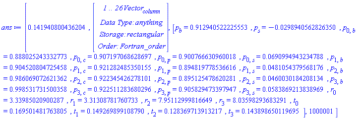ans := [.141940800436204, Vector(26, {(1) = HFloat(-0.2446506143812796), (2) = HFloat(-0.00979984828503963), (3) = HFloat(9.770961226518438e-5), (4) = HFloat(-9.203888640492153e-4), (5) = HFloat(9.965874998165702e-4), (6) = HFloat(2.3932142061511286e-4), (7) = HFloat(0.15324932419701784), (8) = HFloat(0.14251124709556703), (9) = HFloat(0.128214830682602), (10) = HFloat(0.14388227020736405), (11) = HFloat(0.0028282884935391384), (12) = HFloat(-0.0031185639298631773), (13) = HFloat(-0.002812863846198471), (14) = HFloat(0.007891130931467788), (15) = HFloat(2.2508468523443903e-4), (16) = HFloat(0.012098161683308462), (17) = HFloat(0.01098349992314046), (18) = HFloat(0.012757175127855735), (19) = HFloat(-0.01894674061069032), (20) = HFloat(-0.004663518941388167), (21) = HFloat(-0.006074219279134796), (22) = HFloat(-0.0014677282871336124), (23) = HFloat(0.006025948054958333), (24) = HFloat(-0.0061187494181677154), (25) = HFloat(4.892417982841624e-4), (26) = HFloat(0.00644187355128744)}), [p[b] = .912940522225553, p[s] = -0.298940562826350e-1, p[0, b] = .888025243332773, p[0, c] = .907197068628697, p[0, p] = .900766630960018, p[0, s] = 0.690994943234788e-1, p[1, b] = .904520804725458, p[1, c] = .921282485350155, p[1, p] = .894819778536616, p[1, s] = 0.481054379568176e-1, p[2, b] = .986069072621362, p[2, c] = .922345426278101, p[2, p] = .895125478620281, p[2, s] = 0.460030184208134e-1, p[3, b] = .998531731500358, p[3, c] = .922511283680296, p[3, p] = .905829473397947, p[3, s] = 0.583869213838969e-1, r[0] = 3.33985020900287, r[1] = 3.31308781760733, r[2] = 7.95112999816649, r[3] = 8.03598293683291, t[0] = .169501481763805, t[1] = .149269899108790, t[2] = .128369713913217, t[3] = .143898650119695], 1000001]